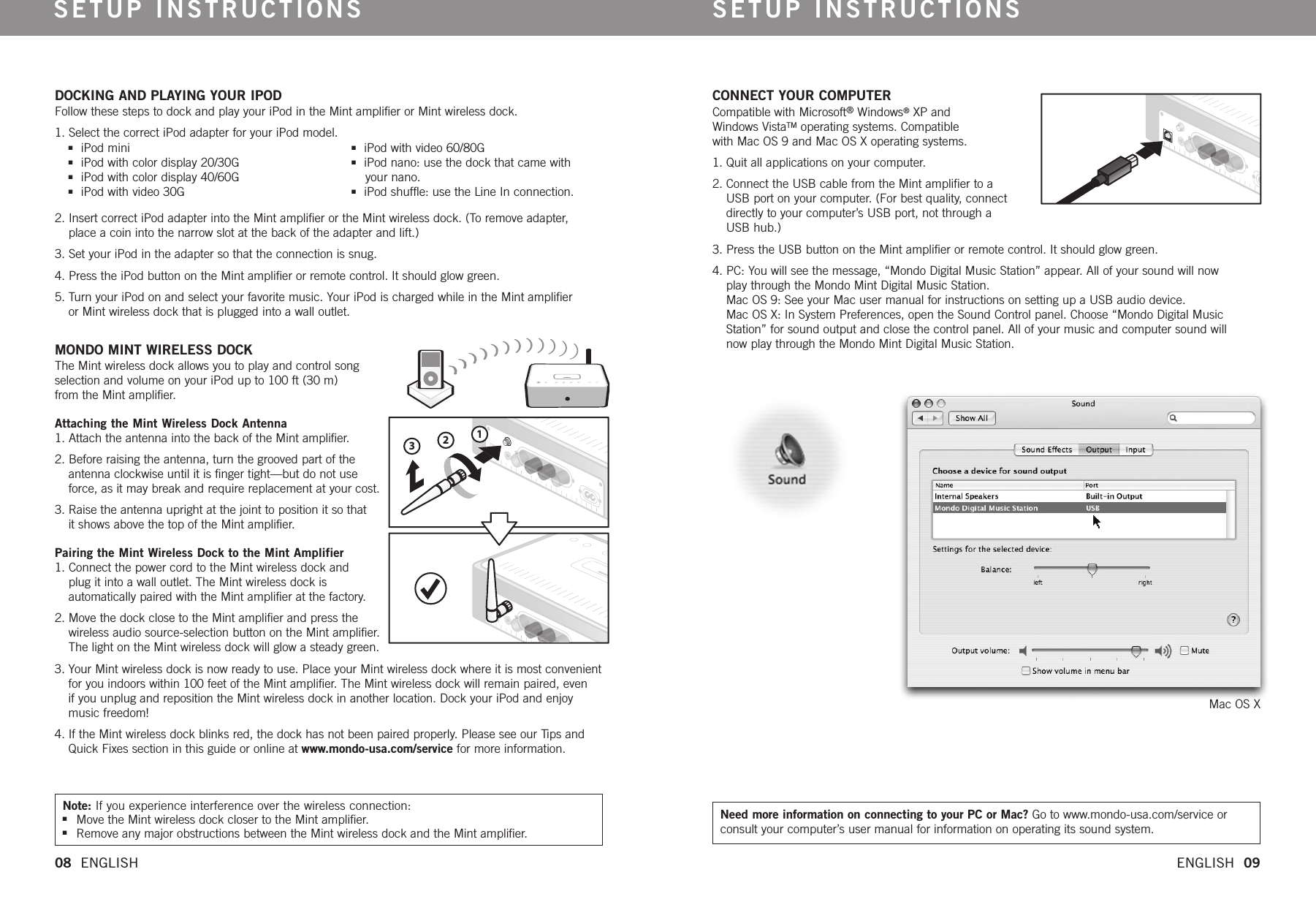 SETUP INSTRUCTIONS SETUP INSTRUCTIONS08  ENGLISH   ENGLISH  09123Note: If you experience interference over the wireless connection:nMove the Mint wireless dock closer to the Mint amplifier.nRemove any major obstructions between the Mint wireless dock and the Mint amplifier. Need more information on connecting to your PC or Mac? Go to www.mondo-usa.com/service orconsult your computer’suser manual for information on operating its sound system.niPod mininiPod with color display 20/30GniPod with color display 40/60GniPod with video 30GniPod with video 60/80G niPod nano: use the dock that came with your nano.niPod shuffle: use the Line In connection.DOCKING AND PLAYING YOUR IPODFollow these steps to dock and play your iPod in the Mint amplifier or Mint wireless dock.1. Select the correct iPod adapter for your iPod model. 2. Insert correct iPod adapter into the Mint amplifier or the Mint wireless dock. (To remove adapter, place a coin into the narrow slot at the back of the adapter and lift.)3. Set your iPod in the adapter so that the connection is snug.4. Press the iPod button on the Mint amplifier or remote control. It should glow green.5. Turn your iPod on and select your favorite music. Your iPod is charged while in the Mint amplifier or Mint wireless dock that is plugged into a wall outlet. MONDO MINT WIRELESS DOCK The Mint wireless dock allows you to play and control song selection and volume on your iPod up to 100 ft (30 m) from the Mint amplifier. Attaching the Mint Wireless Dock Antenna1. Attach the antenna into the back of the Mint amplifier. 2. Before raising the antenna, turn the grooved part of the antenna clockwise until it is finger tight—but do not use force, as it may break and require replacement at your cost.3. Raise the antenna upright at the joint to position it so that it shows above the top of the Mint amplifier. Pairing the Mint Wireless Dock to the Mint Amplifier1. Connect the power cord to the Mint wireless dock and plug it into a wall outlet. The Mint wireless dock is automatically paired with the Mint amplifier at the factory. 2. Move the dock close to the Mint amplifier and press the wireless audio source-selection button on the Mint amplifier. The light on the Mint wireless dock will glow a steady green. 3. Your Mint wireless dock is now ready to use. Place your Mint wireless dock whereit is most convenientfor you indoors within 100 feet of the Mint amplifier.The Mint wireless dock will remain paired, even if you unplug and reposition the Mint wireless dock in another location. Dock your iPod and enjoy music freedom!4. If the Mint wireless dock blinks red, the dock has not been paired properly. Please see our Tips and Quick Fixes section in this guide or online at www.mondo-usa.com/service for moreinformation.CONNECT YOUR COMPUTERCompatible with Microsoft®Windows®XP and Windows VistaTMoperating systems. Compatible with Mac OS 9 and Mac OS X operating systems.1. Quit all applications on your computer. 2. Connect the USB cable from the Mint amplifier to a USB port on your computer. (For best quality, connect directly to your computer’s USB port, not through a USB hub.)3. Press the USB button on the Mint amplifier or remote control. It should glow green.4. PC: You will see the message, “Mondo Digital Music Station” appear. All of your sound will now play through the Mondo Mint Digital Music Station.Mac OS 9: See your Mac user manual for instructions on setting up a USB audio device. Mac OS X: In System Preferences, open the Sound Control panel. Choose “Mondo Digital Music Station” for sound output and close the control panel. All of your music and computer sound will now play through the Mondo Mint Digital Music Station. Mac OS X