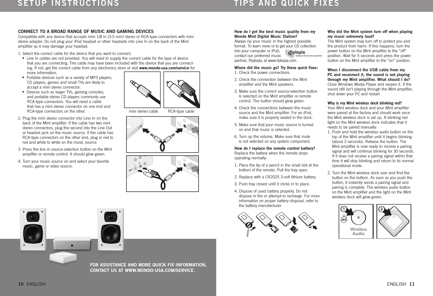 CONNECT TO A BROAD RANGE OF MUSIC AND GAMING DEVICES Compatible with any device that accepts mini 1/8 in (3.5 mm) stereo or RCA-type connectors with ministereo adapter. Do not plug your iPod headset or other headsets into Line In on the back of the Mintamplifier as it may damage your headset. 1. Select the correct cable for the device that you want to connect.nLine In cables are not provided. You will need to supply the correct cable for the type of device that you are connecting. The cable may have been included with the device that you are connect-ing. If not, get the correct cable from any electronics store or visit www.mondo-usa.com/service for more information.nPortable devices such as a variety of MP3 players, CD players, games and small TVs are likely to accept a mini stereo connector. nDevices such as larger TVs, gaming consoles, and portable stereo CD players commonly use RCA-type connectors. You will need a cable that has a mini stereo connector on one end and RCA-type connectors on the other. mini stereo cable        RCA-type cable2. Plug the mini stereo connector into Line In on the back of the Mint amplifier.If the cable has two mini stereo connectors, plug the second into the Line Out or headset jack on the music source. If the cable has RCA-type connectors on the other end, plug in red to red and white to white on the music source.3. Press the line in source-selection button on the Mint amplifier or remote control. It should glow green.4. Turn your music source on and select your favorite music, game or video source.How do I get the best music quality from myMondo Mint Digital Music Station?Always rip your music in the highest possible format. To learn more or to get your CD collectioninto your computer or iPod, contact our preferred music partner, Riptopia, at www.riptopia.com.Where did the music go? Try these quick fixes: 1. Check the power connections. 2. Check the connection between the Mint amplifier and the Mint speakers. 3. Make sure the correct source-selection button is selected on the Mint amplifier or remote control. The button should glow green.4. Check the connections between the music source and the Mint amplifier. For an iPod, make sure it is properly seated in the dock.5. Make sure that your music source is turned on and that music is selected.6. Turn up the volume. Make sure that mute is not selected on any system component. How do I replace the remote control battery?Replace the battery when the remote stops operating normally:1. Place the tip of a pencil in the small slot at the bottom of the remote. Pull the tray open.2. Replace with a CR2025 3-volt lithium battery.3. Push tray closed until it clicks in to place. 4. Dispose of used battery properly. Do not dispose in fireor attempt to recharge. For more information on proper battery disposal, refer to the battery manufacturer.Why did the Mint system turn off when playingmy music extremely loud?The Mint system may turn off to protect you andthe product from harm. If this happens, turn thepower button on the Mint amplifier to the “off”position. Wait for 5 seconds and press the powerbutton on the Mint amplifier to the “on” position. When I disconnect the USB cable from my PC and reconnect it, the sound is not playingthrough my Mint amplifier. What should I do?Close Windows Media Player and reopen it. If thesound still isn’t playing through the Mint amplifier,shut down your PC and restart.Why is my Mint wireless dock blinking red?Your Mint wireless dock and your Mint amplifierwerepaired at the factory and should work oncethe Mint wireless dock is set up. A blinking redlight on the Mint wireless dock indicates that itneeds to be paired manually:1. Push and hold the wireless audio button on the top of the Mint amplifier until it begins blinking (about 3 seconds). Release the button. The Mint amplifier is now ready to receive a pairing signal and will continue blinking for 30 seconds.If it does not receive a pairing signal within that time it will stop blinking and return to its normaloperational mode. 2. Turnthe Mint wireless dock over and find the button on the bottom. As soon as you push the button, it instantly sends a pairing signal and pairing is complete. The wireless audio button on the Mint amplifier and the light on the Mint wireless dock will glow green. SETUP INSTRUCTIONS TIPS AND QUICK FIXESCONNECTWirelessAudio21:0310  ENGLISH   ENGLISH  11OUTLRFOR ASSISTANCE AND MORE QUICK FIX INFORMATION,CONTACT US AT WWW.MONDO-USA.COM/SERVICE.