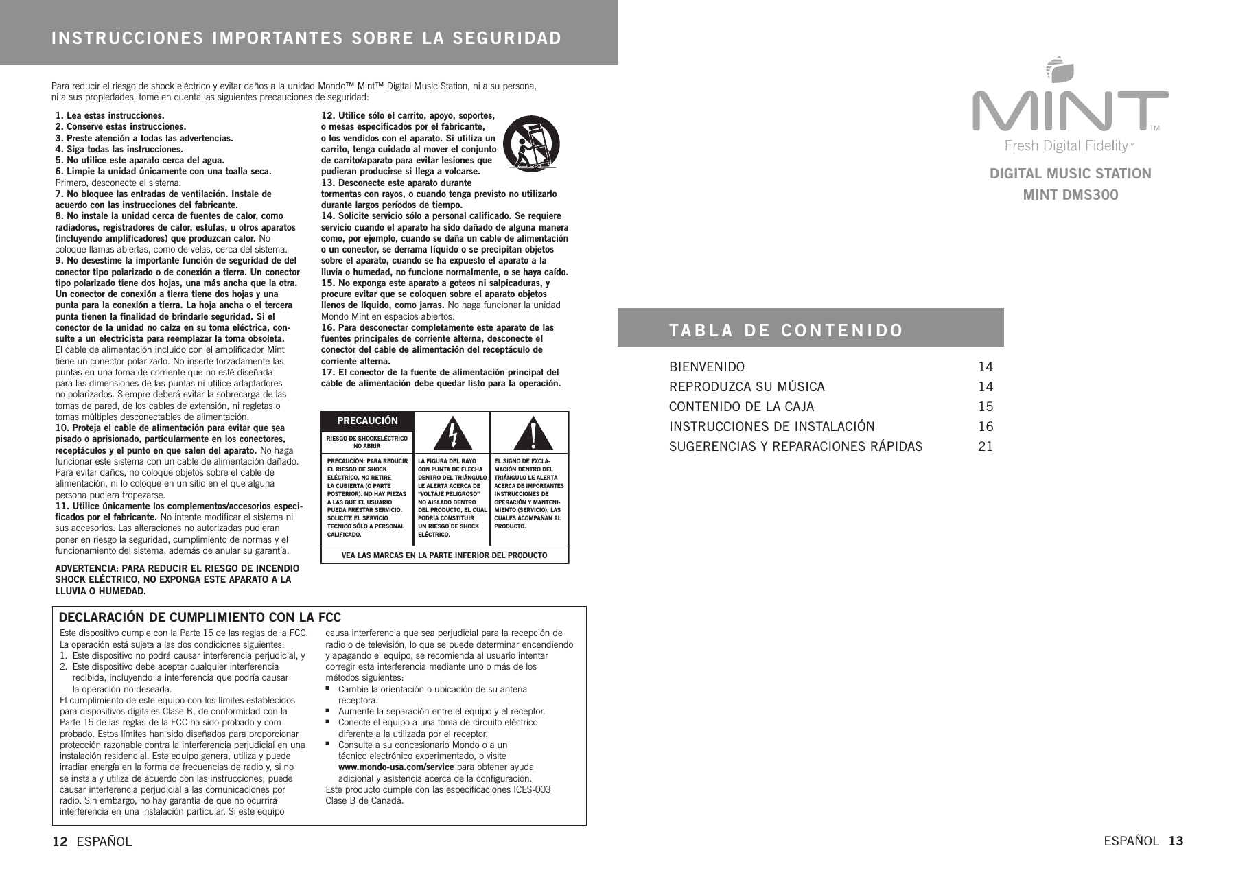 TABLA DE CONTENIDOBIENVENIDO 14REPRODUZCA SU MÚSICA 14CONTENIDO DE LA CAJA 15INSTRUCCIONES DE INSTALACIÓN 16SUGERENCIAS Y REPARACIONES RÁPIDAS 21ESPAÑOL  13DIGITAL MUSIC STATIONMINT DMS3001. Lea estas instrucciones.2.Conserve estas instrucciones.3. Preste atención a todas las advertencias.4. Siga todas las instrucciones.5.No utilice este aparato cerca del agua.6.Limpie la unidad únicamente con una toalla seca.Primero, desconecte el sistema.7. No bloquee las entradas de ventilación. Instale de acuerdo con las instrucciones del fabricante.8.No instale la unidad cerca de fuentes de calor, comoradiadores, registradores de calor, estufas, u otros aparatos(incluyendo amplificadores) que produzcan calor. Nocoloque llamas abiertas, como de velas, cerca del sistema.9. No desestime la importante función de seguridad de delconector tipo polarizado o de conexión a tierra. Un conectortipo polarizado tiene dos hojas, una más ancha que la otra.Un conector de conexión a tierra tiene dos hojas y unapunta para la conexión a tierra. La hoja ancha o el tercerapunta tienen la finalidad de brindarle seguridad. Si elconector de la unidad no calza en su toma eléctrica, con-sulte a un electricista para reemplazar la toma obsoleta. El cable de alimentación incluido con el amplificador Minttiene un conector polarizado. No inserte forzadamente laspuntas en una toma de corriente que no esté diseñada para las dimensiones de las puntas ni utilice adaptadores no polarizados. Siempredeberá evitar la sobrecarga de lastomas de pared, de los cables de extensión, ni regletas otomas múltiples desconectables de alimentación.10. Proteja el cable de alimentación para evitar que seapisado o aprisionado, particularmente en los conectores,receptáculos y el punto en que salen del aparato. No hagafuncionar este sistema con un cable de alimentación dañado.Para evitar daños, no coloque objetos sobre el cable de alimentación, ni lo coloque en un sitio en el que alguna persona pudiera tropezarse.11. Utilice únicamente los complementos/accesorios especi-ficados por el fabricante. No intente modificar el sistema nisus accesorios. Las alteraciones no autorizadas pudieranponer en riesgo la seguridad, cumplimiento de normas y elfuncionamiento del sistema, además de anular su garantía.ADVERTENCIA: PARA REDUCIR EL RIESGO DE INCENDIOSHOCK ELÉCTRICO, NO EXPONGA ESTE APARATO A LALLUVIA O HUMEDAD.12. Utilice sólo el carrito, apoyo, soportes,omesas especificados por el fabricante, olos vendidos con el aparato. Si utiliza uncarrito, tenga cuidado al mover el conjuntodecarrito/aparato para evitar lesiones quepudieran producirse si llega a volcarse.13. Desconecte este aparato durante tormentas con rayos, o cuando tenga previsto no utilizarlodurante largos períodos de tiempo.14. Solicite servicio sólo a personal calificado. Se requiereservicio cuando el aparato ha sido dañado de alguna maneracomo, por ejemplo, cuando se daña un cable de alimentaciónoun conector,sederrama líquido o se precipitan objetossobre el aparato, cuando se ha expuesto el aparato a la lluvia o humedad, no funcione normalmente, o se haya caído.15. No exponga este aparato a goteos ni salpicaduras, y procure evitar que se coloquen sobre el aparato objetosllenos de líquido, como jarras. No haga funcionar la unidadMondo Mint en espacios abiertos.16. Para desconectar completamente este aparato de lasfuentes principales de corriente alterna, desconecte elconector del cable de alimentación del receptáculo de corriente alterna.17. El conector de la fuente de alimentación principal delcable de alimentación debe quedar listo para la operación.INSTRUCCIONES IMPORTANTES SOBRE LA SEGURIDAD12  ESPAÑOL  Este dispositivo cumple con la Parte 15 de las reglas de la FCC.La operación está sujeta a las dos condiciones siguientes:1. Este dispositivo no podrá causar interferencia perjudicial, y2. Este dispositivo debe aceptar cualquier interferencia recibida, incluyendo la interferencia que podría causar la operación no deseada.El cumplimiento de este equipo con los límites establecidospara dispositivos digitales Clase B, de conformidad con laParte 15 de las reglas de la FCC ha sido probado y comprobado. Estos límites han sido diseñados para proporcionarprotección razonable contra la interferencia perjudicial en unainstalación residencial. Este equipo genera, utiliza y puedeirradiar energía en la forma de frecuencias de radio y, si no se instala y utiliza de acuerdo con las instrucciones, puedecausar interferencia perjudicial a las comunicaciones porradio. Sin embargo, no hay garantía de que no ocurrirá interferencia en una instalación particular. Si este equipocausa interferencia que sea perjudicial para la recepción deradio o de televisión, lo que se puede determinar encendiendoyapagando el equipo, se recomienda al usuario intentar corregir esta interferencia mediante uno o más de los métodos siguientes:nCambie la orientación o ubicación de su antena receptora.nAumente la separación entre el equipo y el receptor. nConecte el equipo a una toma de circuito eléctrico diferente a la utilizada por el receptor.nConsulte a su concesionario Mondo o a un técnico electrónico experimentado, o visite www.mondo-usa.com/service para obtener ayuda adicional y asistencia acerca de la configuración.Este producto cumple con las especificaciones ICES-003Clase B de Canadá.DECLARACIÓN DE CUMPLIMIENTO CON LA FCCPara reducir el riesgo de shock eléctrico y evitar daños a la unidad Mondo™ Mint™ Digital Music Station, ni a su persona, ni a sus propiedades, tome en cuenta las siguientes precauciones de seguridad:VEA LAS MARCAS EN LA PARTE INFERIOR DEL PRODUCTOPRECAUCIÓNPRECAUCIÓN: PARA REDUCIREL RIESGO DE SHOCK ELÉCTRICO, NO RETIRE LA CUBIERTA (O PARTE POSTERIOR). NO HAY PIEZASA LAS QUE EL USUARIO PUEDA PRESTAR SERVICIO. SOLICITE EL SERVICIOTECNICO SÓLO A PERSONAL CALIFICADO.LA FIGURA DEL RAYO CON PUNTA DE FLECHADENTRO DEL TRIÁNGULO LE ALERTA ACERCA DE“VOLTAJE PELIGROSO” NO AISLADO DENTRO DEL PRODUCTO, EL CUAL PODRÍACONSTITUIRUN RIESGO DE SHOCK ELÉCTRICO. EL SIGNO DE EXCLA-MACIÓN DENTRODEL TRIÁNGULO LE ALERTA ACERCA DE IMPORTANTES INSTRUCCIONES DE OPERACIÓN Y MANTENI-MIENTO (SERVICIO),LASCUALESACOMPAÑANAL PRODUCTO.RIESGO DE SHOCKELÉCTRICONO ABRIR