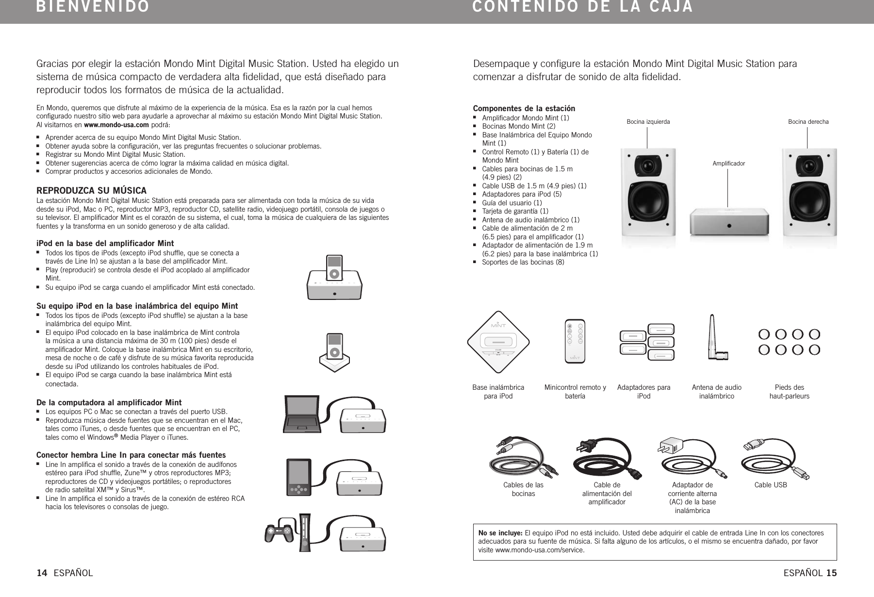 VOLUMEMUTEGracias por elegir la estación Mondo Mint Digital Music Station. Usted ha elegido unsistema de música compacto de verdadera alta fidelidad, que está diseñado parareproducir todos los formatos de música de la actualidad.En Mondo, queremos que disfrute al máximo de la experiencia de la música. Esa es la razón por la cual hemos configurado nuestro sitio web para ayudarle a aprovechar al máximo su estación Mondo Mint Digital Music Station. Al visitarnos en www.mondo-usa.com podrá:nAprender acerca de su equipo Mondo Mint Digital Music Station.nObtener ayuda sobre la configuración, ver las preguntas frecuentes o solucionar problemas.nRegistrar su Mondo Mint Digital Music Station.nObtener sugerencias acerca de cómo lograr la máxima calidad en música digital.nComprar productos y accesorios adicionales de Mondo. REPRODUZCA SU MÚSICALa estación Mondo Mint Digital Music Station está preparada para ser alimentada con toda la música de su vida desde su iPod, Mac o PC, reproductor MP3, reproductor CD, satellite radio, videojuego portátil, consola de juegos o su televisor. El amplificador Mint es el corazón de su sistema, el cual, toma la música de cualquiera de las siguientesfuentes y la transforma en un sonido generoso y de alta calidad.   BIENVENIDODesempaque y configure la estación Mondo Mint Digital Music Station para comenzar a disfrutar de sonido de alta fidelidad.CONTENIDO DE LA CAJAiPod en la base del amplificador MintnTodos los tipos de iPods (excepto iPod shuffle, que se conecta através de Line In) se ajustan a la base del amplificador Mint.nPlay (reproducir) se controla desde el iPod acoplado al amplificadorMint.nSu equipo iPod se carga cuando el amplificador Mint está conectado.Su equipo iPod en la base inalámbrica del equipo MintnTodos los tipos de iPods (excepto iPod shuffle) se ajustan a la baseinalámbrica del equipo Mint.nEl equipo iPod colocado en la base inalámbrica de Mint controla la música a una distancia máxima de 30 m (100 pies) desde elamplificador Mint. Coloque la base inalámbrica Mint en su escritorio,mesa de noche o de café y disfrute de su música favorita reproducidadesde su iPod utilizando los controles habituales de iPod.nEl equipo iPod se carga cuando la base inalámbrica Mint está conectada. De la computadora al amplificador MintnLos equipos PC o Mac se conectan a través del puerto USB.nReproduzca música desde fuentes que se encuentran en el Mac,tales como iTunes, o desde fuentes que se encuentran en el PC,tales como el Windows®Media Player o iTunes.Conector hembra Line In para conectar más fuentesnLine In amplifica el sonido a través de la conexión de audífonosestéreo para iPod shuffle, Zune™ y otros reproductores MP3; reproductores de CD y videojuegos portátiles; o reproductores de radio satelital XM™ y Sirus™.nLine In amplifica el sonido a través de la conexión de estéreo RCAhacia los televisores o consolas de juego.Componentes de la estaciónnAmplificador Mondo Mint (1)nBocinas Mondo Mint (2)nBase Inalámbrica del Equipo MondoMint (1)nControl Remoto (1) y Batería (1) de Mondo MintnCables para bocinas de 1.5 m (4.9 pies) (2)nCable USB de 1.5 m (4.9 pies) (1)nAdaptadores para iPod (5)nGuía del usuario (1)nTarjeta de garantía (1)nAntena de audio inalámbrico (1)nCable de alimentación de 2 m (6.5 pies) para el amplificador (1)nAdaptador de alimentación de 1.9 m(6.2 pies) para la base inalámbrica (1)nSoportes de las bocinas (8)Bocina izquierdaAmplificadorBocina derechaBase inalámbrica para iPodMinicontrol remoto ybateríaAdaptadores paraiPodAntena de audioinalámbricoPieds des haut-parleursCables de las bocinasCable de alimentación delamplificadorAdaptador de corriente alterna(AC) de la baseinalámbricaCable USB14  ESPAÑOL ESPAÑOL 15No se incluye: El equipo iPod no está incluido. Usted debe adquirir el cable de entrada Line In con los conectoresadecuados para su fuente de música. Si falta alguno de los artículos, o el mismo se encuentra dañado, por favor visite www.mondo-usa.com/service. 