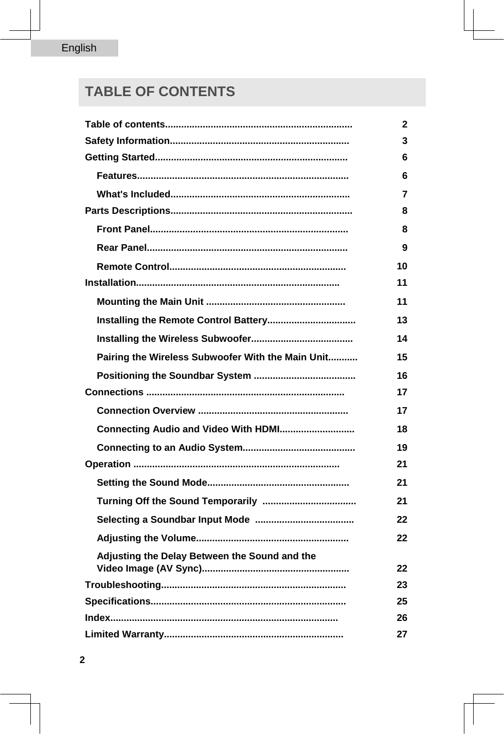 English   TABLE OF CONTENTS  Table of contents...................................................................... 2Safety Information................................................................... 3Getting Started........................................................................ 6Features............................................................................... 6What&apos;s Included................................................................... 7Parts Descriptions.................................................................... 8Front Panel.......................................................................... 8Rear Panel........................................................................... 9Remote Control.................................................................. 10Installation............................................................................ 11Mounting the Main Unit .................................................... 11Installing the Remote Control Battery................................. 13Installing the Wireless Subwoofer...................................... 14Pairing the Wireless Subwoofer With the Main Unit........... 15Positioning the Soundbar System ...................................... 16Connections .......................................................................... 17Connection Overview ........................................................ 17Connecting Audio and Video With HDMI............................ 18Connecting to an Audio System.......................................... 19Operation ............................................................................. 21Setting the Sound Mode..................................................... 21Turning Off the Sound Temporarily  ................................... 21Selecting a Soundbar Input Mode  ..................................... 22Adjusting the Volume......................................................... 22Adjusting the Delay Between the Sound and the  Video Image (AV Sync)....................................................... 22Troubleshooting..................................................................... 23Specifications......................................................................... 25Index..................................................................................... 26Limited Warranty................................................................... 27 2  