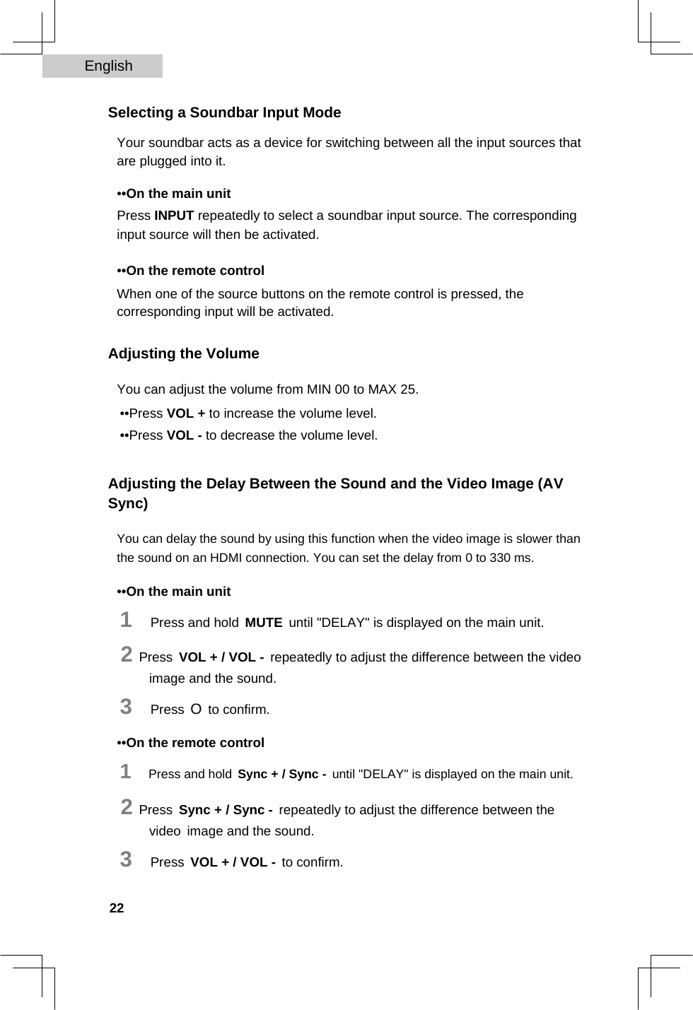 English   Selecting a Soundbar Input Mode  Your soundbar acts as a device for switching between all the input sources that are plugged into it.  ••On the main unit  Press INPUT repeatedly to select a soundbar input source. The corresponding input source will then be activated.  ••On the remote control  When one of the source buttons on the remote control is pressed, the corresponding input will be activated.  Adjusting the Volume  You can adjust the volume from MIN 00 to MAX 25.  ••Press VOL + to increase the volume level.  ••Press VOL - to decrease the volume level.   Adjusting the Delay Between the Sound and the Video Image (AV Sync)  You can delay the sound by using this function when the video image is slower than the sound on an HDMI connection. You can set the delay from 0 to 330 ms.  ••On the main unit  1   Press and hold MUTE until &quot;DELAY&quot; is displayed on the main unit.  2 Press VOL + / VOL - repeatedly to adjust the difference between the video image and the sound.  3   Press O to confirm.  ••On the remote control  1   Press and hold Sync + / Sync - until &quot;DELAY&quot; is displayed on the main unit.  2 Press Sync + / Sync - repeatedly to adjust the difference between the video image and the sound.  3   Press VOL + / VOL - to confirm.  22  