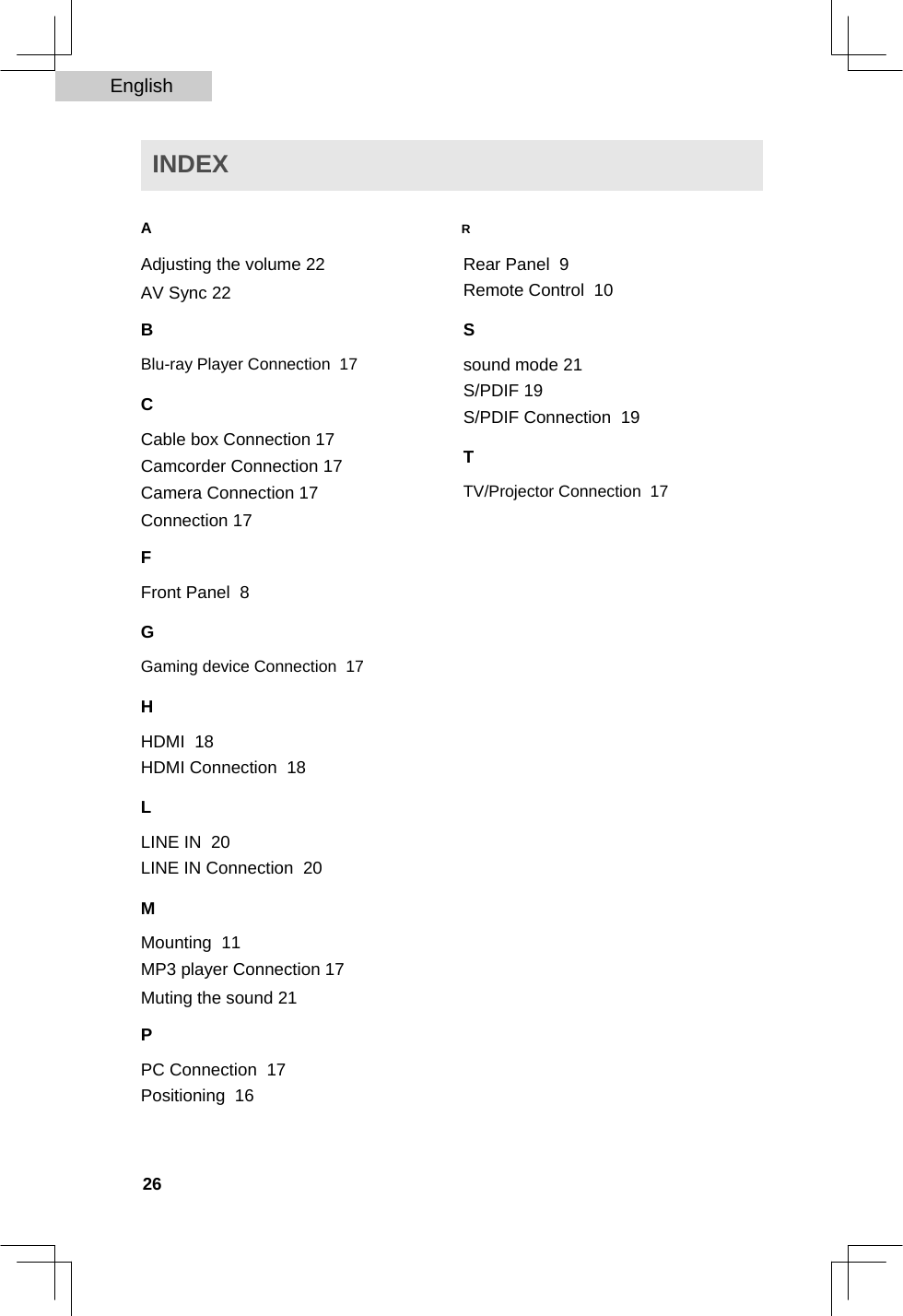 English   INDEX   A R  Adjusting the volume 22 AV Sync 22  B  Blu-ray Player Connection  17  C  Cable box Connection 17 Camcorder Connection 17 Camera Connection 17 Connection 17  F  Front Panel  8  Rear Panel  9  Remote Control  10  S  sound mode 21 S/PDIF 19 S/PDIF Connection  19  T  TV/Projector Connection  17  G  Gaming device Connection  17  H  HDMI  18  HDMI Connection  18  L  LINE IN  20  LINE IN Connection  20  M  Mounting  11  MP3 player Connection 17 Muting the sound 21  P  PC Connection  17  Positioning  16    26  