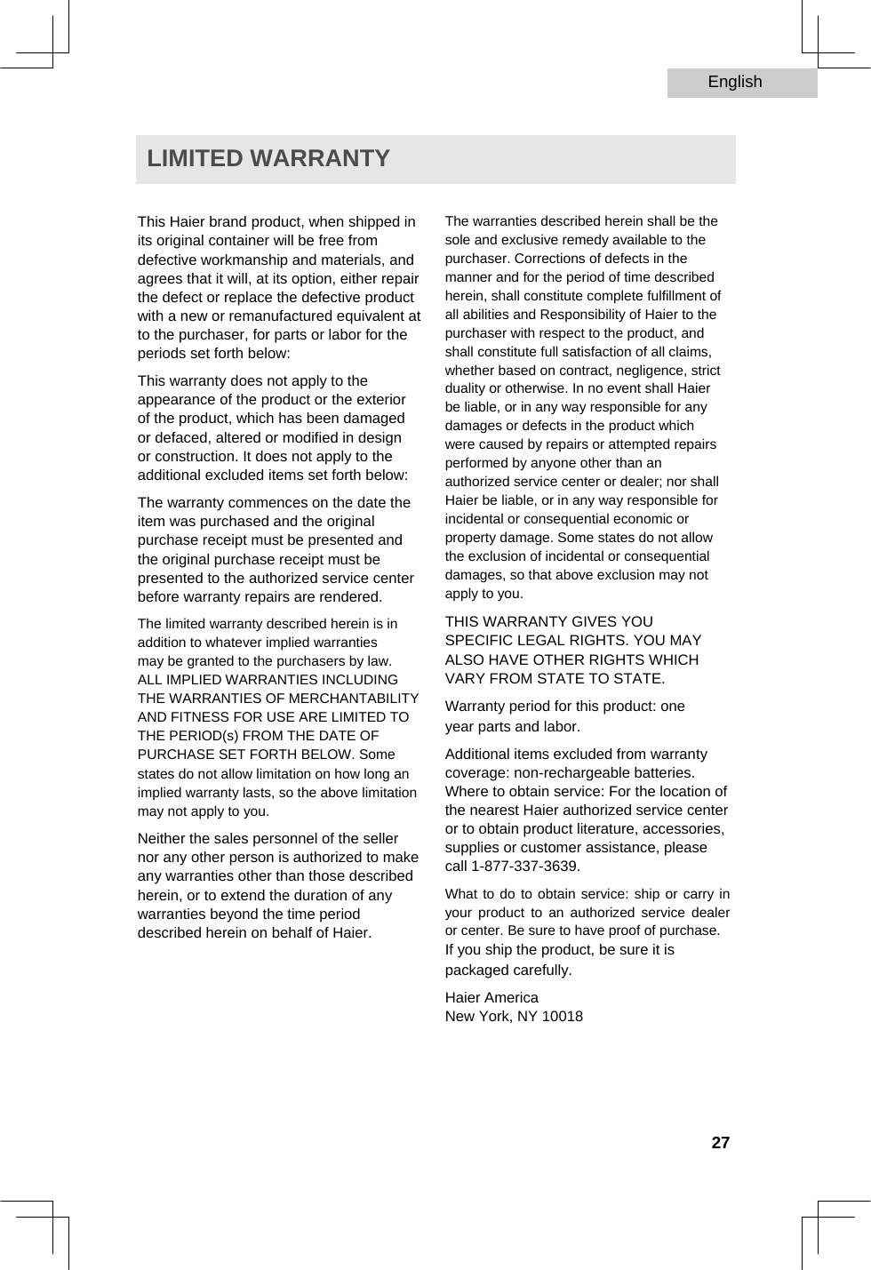 English   LIMITED WARRANTY   This Haier brand product, when shipped in its original container will be free from defective workmanship and materials, and agrees that it will, at its option, either repair the defect or replace the defective product with a new or remanufactured equivalent at to the purchaser, for parts or labor for the periods set forth below:  This warranty does not apply to the appearance of the product or the exterior of the product, which has been damaged or defaced, altered or modified in design or construction. It does not apply to the additional excluded items set forth below:  The warranty commences on the date the item was purchased and the original purchase receipt must be presented and the original purchase receipt must be presented to the authorized service center before warranty repairs are rendered.  The limited warranty described herein is in addition to whatever implied warranties may be granted to the purchasers by law.  ALL IMPLIED WARRANTIES INCLUDING THE WARRANTIES OF MERCHANTABILITY AND FITNESS FOR USE ARE LIMITED TO THE PERIOD(s) FROM THE DATE OF PURCHASE SET FORTH BELOW. Some states do not allow limitation on how long an implied warranty lasts, so the above limitation may not apply to you.  Neither the sales personnel of the seller nor any other person is authorized to make any warranties other than those described herein, or to extend the duration of any warranties beyond the time period described herein on behalf of Haier.   The warranties described herein shall be the sole and exclusive remedy available to the purchaser. Corrections of defects in the manner and for the period of time described herein, shall constitute complete fulfillment of  all abilities and Responsibility of Haier to the purchaser with respect to the product, and shall constitute full satisfaction of all claims, whether based on contract, negligence, strict duality or otherwise. In no event shall Haier be liable, or in any way responsible for any damages or defects in the product which were caused by repairs or attempted repairs performed by anyone other than an authorized service center or dealer; nor shall Haier be liable, or in any way responsible for incidental or consequential economic or property damage. Some states do not allow the exclusion of incidental or consequential damages, so that above exclusion may not apply to you.  THIS WARRANTY GIVES YOU SPECIFIC LEGAL RIGHTS. YOU MAY ALSO HAVE OTHER RIGHTS WHICH VARY FROM STATE TO STATE.  Warranty period for this product: one year parts and labor.  Additional items excluded from warranty coverage: non-rechargeable batteries. Where to obtain service: For the location of the nearest Haier authorized service center or to obtain product literature, accessories, supplies or customer assistance, please call 1-877-337-3639.  What to do to obtain service: ship or carry in your product to an authorized service dealer or center. Be sure to have proof of purchase.  If you ship the product, be sure it is packaged carefully.  Haier America  New York, NY 10018      27  