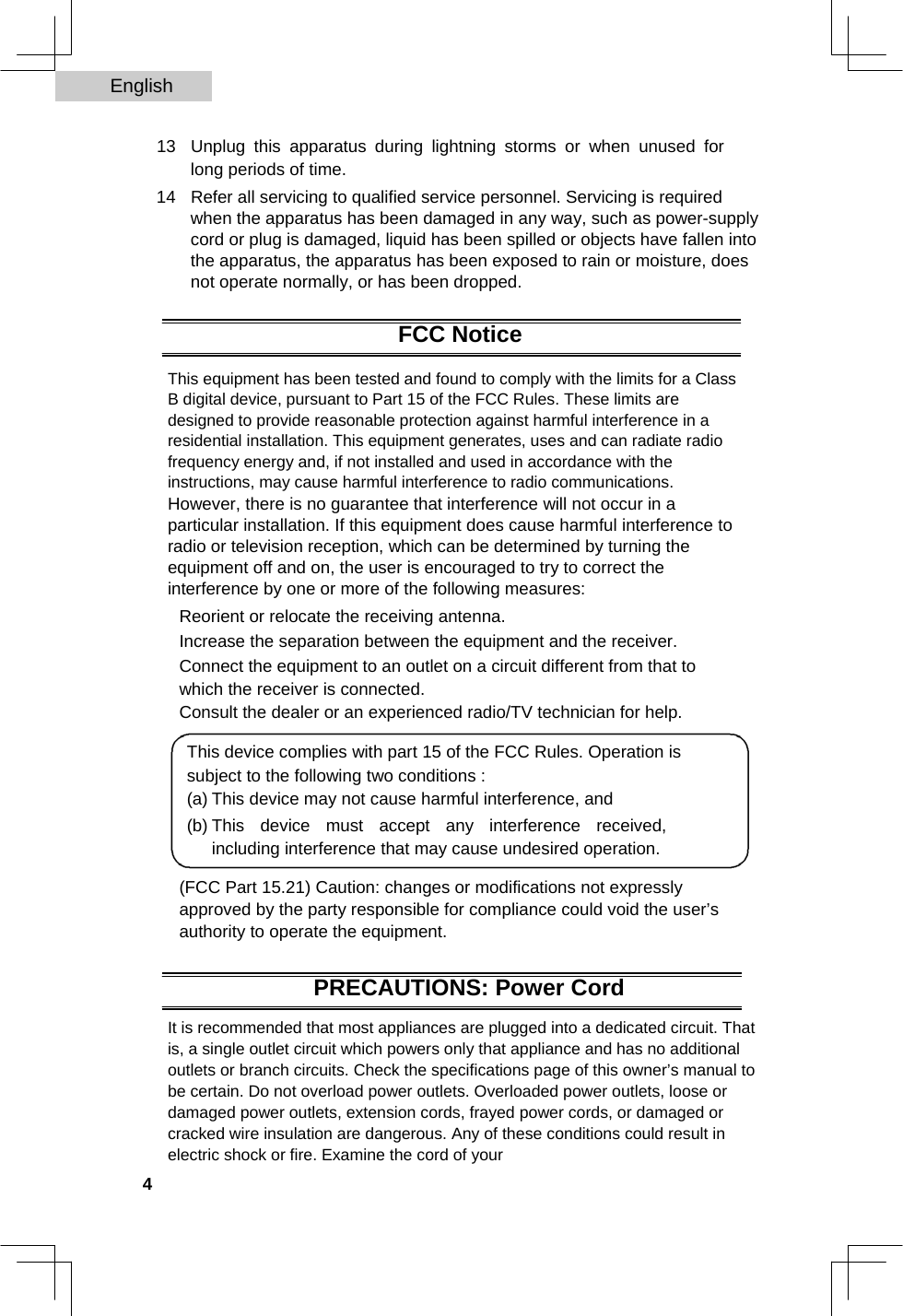 English   13  Unplug this apparatus during lightning storms or when unused for long periods of time.   14  Refer all servicing to qualified service personnel. Servicing is required when the apparatus has been damaged in any way, such as power-supply cord or plug is damaged, liquid has been spilled or objects have fallen into the apparatus, the apparatus has been exposed to rain or moisture, does not operate normally, or has been dropped.   FCC Notice  This equipment has been tested and found to comply with the limits for a Class B digital device, pursuant to Part 15 of the FCC Rules. These limits are designed to provide reasonable protection against harmful interference in a residential installation. This equipment generates, uses and can radiate radio frequency energy and, if not installed and used in accordance with the instructions, may cause harmful interference to radio communications.  However, there is no guarantee that interference will not occur in a particular installation. If this equipment does cause harmful interference to radio or television reception, which can be determined by turning the equipment off and on, the user is encouraged to try to correct the interference by one or more of the following measures:  Reorient or relocate the receiving antenna.  Increase the separation between the equipment and the receiver.  Connect the equipment to an outlet on a circuit different from that to which the receiver is connected.  Consult the dealer or an experienced radio/TV technician for help.  This device complies with part 15 of the FCC Rules. Operation is subject to the following two conditions :  (a) This device may not cause harmful interference, and   (b) This device must accept any interference received, including interference that may cause undesired operation.   (FCC Part 15.21) Caution: changes or modifications not expressly approved by the party responsible for compliance could void the user’s authority to operate the equipment.  PRECAUTIONS: Power Cord  It is recommended that most appliances are plugged into a dedicated circuit. That is, a single outlet circuit which powers only that appliance and has no additional outlets or branch circuits. Check the specifications page of this owner’s manual to be certain. Do not overload power outlets. Overloaded power outlets, loose or damaged power outlets, extension cords, frayed power cords, or damaged or cracked wire insulation are dangerous. Any of these conditions could result in electric shock or fire. Examine the cord of your  4  