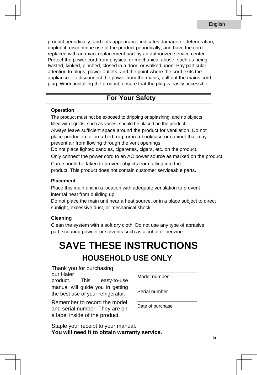 English   product periodically, and if its appearance indicates damage or deterioration, unplug it, discontinue use of the product periodically, and have the cord replaced with an exact replacement part by an authorized service center. Protect the power cord from physical or mechanical abuse, such as being twisted, kinked, pinched, closed in a door, or walked upon. Pay particular attention to plugs, power outlets, and the point where the cord exits the appliance. To disconnect the power from the mains, pull out the mains cord plug. When installing the product, ensure that the plug is easily accessible.  For Your Safety  Operation  The product must not be exposed to dripping or splashing, and no objects filled with liquids, such as vases, should be placed on the product. Always leave sufficient space around the product for ventilation. Do not place product in or on a bed, rug, or in a bookcase or cabinet that may prevent air from flowing through the vent openings.  Do not place lighted candles, cigarettes, cigars, etc. on the product.  Only connect the power cord to an AC power source as marked on the product.  Care should be taken to prevent objects from falling into the product. This product does not contain customer serviceable parts.  Placement  Place this main unit in a location with adequate ventilation to prevent internal heat from building up.  Do not place the main unit near a heat source, or in a place subject to direct sunlight, excessive dust, or mechanical shock.  Cleaning  Clean the system with a soft dry cloth. Do not use any type of abrasive pad, scouring powder or solvents such as alcohol or benzine.  SAVE THESE INSTRUCTIONS  HOUSEHOLD USE ONLY  Thank you for purchasing our Haier  product. This easy-to-use manual will guide you in getting the best use of your refrigerator.  Remember to record the model and serial number. They are on a label inside of the product.   Model number  Serial number  Date of purchase  Staple your receipt to your manual.  You will need it to obtain warranty service.    5  