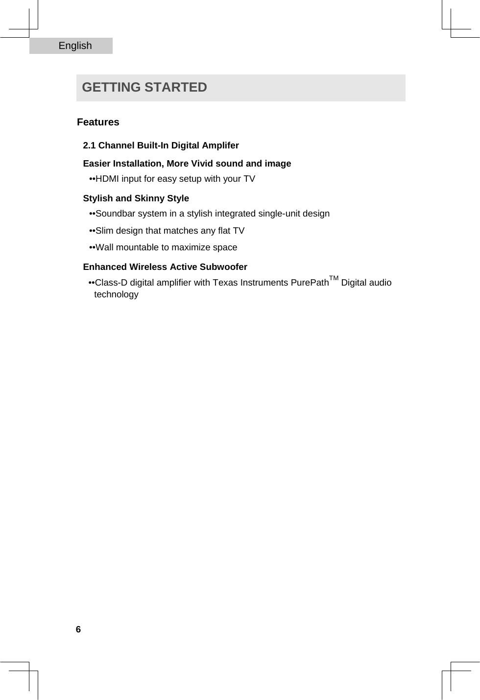 English   GETTING STARTED   Features  2.1 Channel Built-In Digital Amplifer  Easier Installation, More Vivid sound and image  ••HDMI input for easy setup with your TV  Stylish and Skinny Style  ••Soundbar system in a stylish integrated single-unit design  ••Slim design that matches any flat TV  ••Wall mountable to maximize space  Enhanced Wireless Active Subwoofer  ••Class-D digital amplifier with Texas Instruments PurePathTM Digital audio technology                                6  