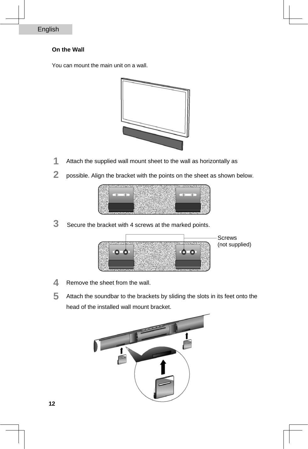 English   On the Wall  You can mount the main unit on a wall.              1  2              Attach the supplied wall mount sheet to the wall as horizontally as possible. Align the bracket with the points on the sheet as shown below.     3   Secure the bracket with 4 screws at the marked points.  Screws  (not supplied)     4  5     Remove the sheet from the wall.  Attach the soundbar to the brackets by sliding the slots in its feet onto the head of the installed wall mount bracket.              12  