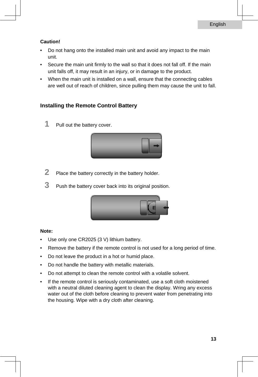 English   Caution!  •  Do not hang onto the installed main unit and avoid any impact to the main unit.   •  Secure the main unit firmly to the wall so that it does not fall off. If the main unit falls off, it may result in an injury, or in damage to the product.   •  When the main unit is installed on a wall, ensure that the connecting cables are well out of reach of children, since pulling them may cause the unit to fall.    Installing the Remote Control Battery  1   Pull out the battery cover.        2   Place the battery correctly in the battery holder.  3   Push the battery cover back into its original position.       Note:  •  Use only one CR2025 (3 V) lithium battery.   •  Remove the battery if the remote control is not used for a long period of time.   •  Do not leave the product in a hot or humid place.   •  Do not handle the battery with metallic materials.   •  Do not attempt to clean the remote control with a volatile solvent.   •  If the remote control is seriously contaminated, use a soft cloth moistened with a neutral diluted cleaning agent to clean the display. Wring any excess water out of the cloth before cleaning to prevent water from penetrating into the housing. Wipe with a dry cloth after cleaning.        13  