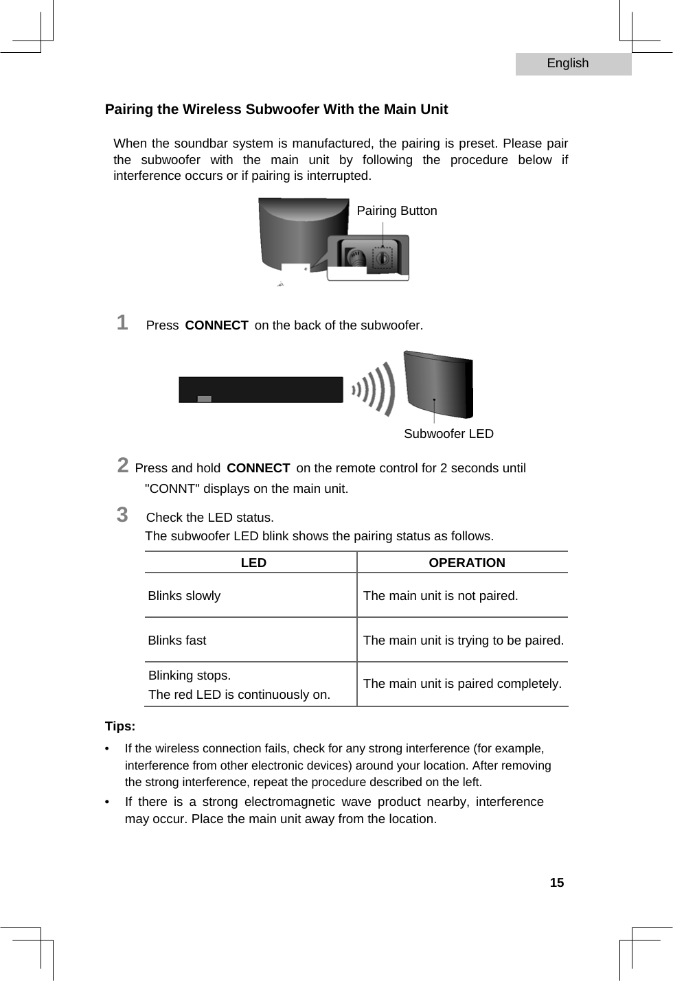 English   Pairing the Wireless Subwoofer With the Main Unit  When the soundbar system is manufactured, the pairing is preset. Please pair the subwoofer with the main unit by following the procedure below if interference occurs or if pairing is interrupted.  Pairing Button       1   Press CONNECT on the back of the subwoofer.       Subwoofer LED  2 Press and hold CONNECT on the remote control for 2 seconds until &quot;CONNT&quot; displays on the main unit.  3   Check the LED status.  The subwoofer LED blink shows the pairing status as follows.  LED OPERATION       Blinks slowly The main unit is not paired.     Blinks fast The main unit is trying to be paired.     Blinking stops.  The main unit is paired completely.  The red LED is continuously on.         Tips:  •  If the wireless connection fails, check for any strong interference (for example, interference from other electronic devices) around your location. After removing the strong interference, repeat the procedure described on the left.   •  If there is a strong electromagnetic wave product nearby, interference may occur. Place the main unit away from the location.      15  