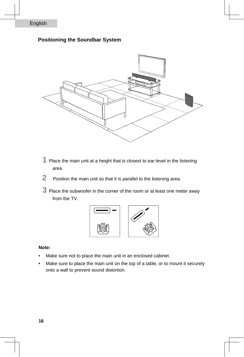 English   Positioning the Soundbar System                      1 Place the main unit at a height that is closest to ear-level in the listening area.  2   Position the main unit so that it is parallel to the listening area.  3 Place the subwoofer in the corner of the room or at least one meter away from the TV.         Note:  •  Make sure not to place the main unit in an enclosed cabinet.   •  Make sure to place the main unit on the top of a table, or to mount it securely onto a wall to prevent sound distortion.          16  