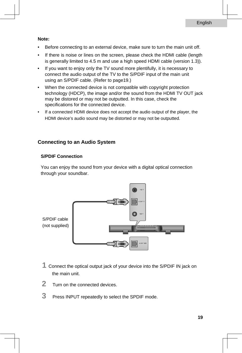 English   Note:  •  Before connecting to an external device, make sure to turn the main unit off.   •  If there is noise or lines on the screen, please check the HDMI cable (length is generally limited to 4.5 m and use a high speed HDMI cable (version 1.3)).   •  If you want to enjoy only the TV sound more plentifully, it is necessary to connect the audio output of the TV to the S/PDIF input of the main unit using an S/PDIF cable. (Refer to page19.)   •  When the connected device is not compatible with copyright protection technology (HDCP), the image and/or the sound from the HDMI TV OUT jack may be distored or may not be outputted. In this case, check the specifications for the connected device.   •  If a connected HDMI device does not accept the audio output of the player, the HDMI device’s audio sound may be distorted or may not be outputted.     Connecting to an Audio System  S/PDIF Connection  You can enjoy the sound from your device with a digital optical connection through your soundbar.   -*/&amp; */  4 1%*&apos; */   %$ */  S/PDIF cable (not supplied)   4 1%*&apos; 065    1 Connect the optical output jack of your device into the S/PDIF IN jack on the main unit.  2   Turn on the connected devices.  3   Press INPUT repeatedly to select the SPDIF mode.   19  