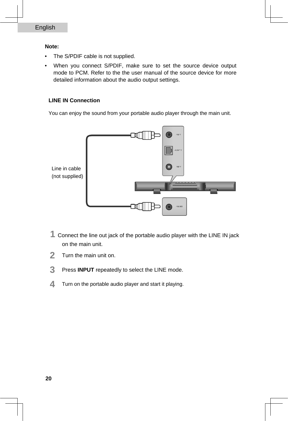 English   Note:  •  The S/PDIF cable is not supplied.   •  When you connect S/PDIF, make sure to set the source device output mode to PCM. Refer to the the user manual of the source device for more detailed information about the audio output settings.    LINE IN Connection  You can enjoy the sound from your portable audio player through the main unit.         Line in cable (not supplied)   -*/&amp; */   4 1%*&apos; */   %$ */     -*/&amp; 065    1 Connect the line out jack of the portable audio player with the LINE IN jack on the main unit.  2  3  4  Turn the main unit on.  Press INPUT repeatedly to select the LINE mode.  Turn on the portable audio player and start it playing.               20  