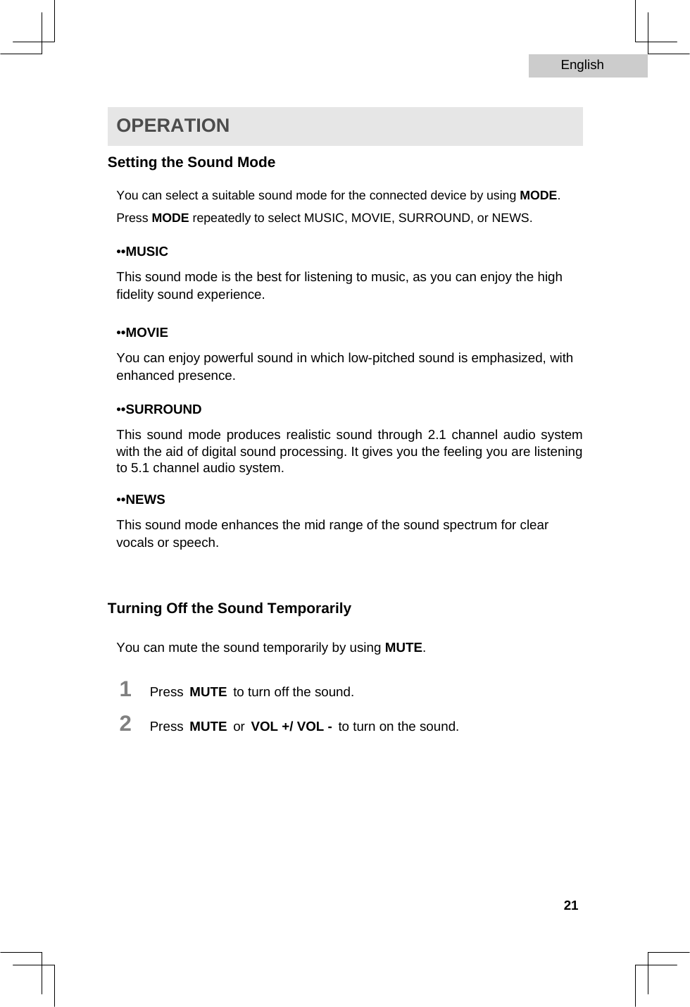 English   OPERATION  Setting the Sound Mode  You can select a suitable sound mode for the connected device by using MODE. Press MODE repeatedly to select MUSIC, MOVIE, SURROUND, or NEWS.  ••MUSIC  This sound mode is the best for listening to music, as you can enjoy the high fidelity sound experience.  ••MOVIE  You can enjoy powerful sound in which low-pitched sound is emphasized, with enhanced presence.  ••SURROUND  This sound mode produces realistic sound through 2.1 channel audio system with the aid of digital sound processing. It gives you the feeling you are listening to 5.1 channel audio system.  ••NEWS  This sound mode enhances the mid range of the sound spectrum for clear vocals or speech.    Turning Off the Sound Temporarily  You can mute the sound temporarily by using MUTE.  1   Press MUTE to turn off the sound.  2   Press MUTE or VOL +/ VOL - to turn on the sound.            21  