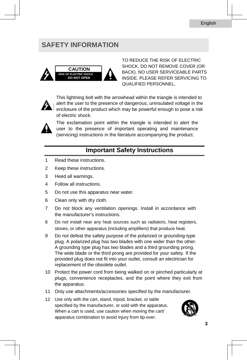 English   SAFETY INFORMATION    CAUTION  RISK OF ELECTRIC SHOCK  DO NOT OPEN  TO REDUCE THE RISK OF ELECTRIC SHOCK, DO NOT REMOVE COVER (OR BACK). NO USER SERVICEABLE PARTS INSIDE. PLEASE REFER SERVICING TO QUALIFIED PERSONNEL.  This lightning bolt with the arrowhead within the triangle is intended to alert the user to the presence of dangerous, uninsulated voltage in the enclosure of the product which may be powerful enough to pose a risk of electric shock.  The exclamation point within the triangle is intended to alert the user to the presence of important operating and maintenance (servicing) instructions in the literature accompanying the product.  Important Safety Instructions  1  Read these instructions.   2  Keep these instructions.   3  Heed all warnings.   4  Follow all instructions.   5  Do not use this apparatus near water.   6  Clean only with dry cloth.   7  Do not block any ventilation openings. Install in accordance with the manufacturer’s instructions.   8  Do not install near any heat sources such as radiators, heat registers, stoves, or other apparatus (including amplifiers) that produce heat.   9  Do not defeat the safety purpose of the polarized or grounding-type plug. A polarized plug has two blades with one wider than the other. A grounding type plug has two blades and a third grounding prong. The wide blade or the third prong are provided for your safety. If the provided plug does not fit into your outlet, consult an electrician for replacement of the obsolete outlet.   10  Protect the power cord from being walked on or pinched particularly at plugs, convenience receptacles, and the point where they exit from the apparatus.   11  Only use attachments/accessories specified by the manufacturer.   12  Use only with the cart, stand, tripod, bracket, or table specified by the manufacturer, or sold with the apparatus. When a cart is used, use caution when moving the cart/ apparatus combination to avoid injury from tip-over.    3  