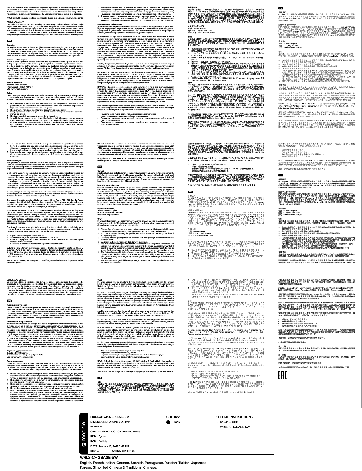 COLORS:  BlackWRLS-CHGBASE-5WEnglish, French, Italian, German, Spanish, Portuguese, Russian, Turkish, Japanese,  Korean, Simpliﬁed Chinese &amp; Traditional Chinese.PROJECT: WRLS-CHGBASE-5W DIMENSIONS:  260mm x 294mmBLEED: 0 CREATIVE/PRODUCTION ARTIST: Shane PDM:  Tyson PCM:  Debbie DATE: January 16, 2018 2:43 PMREV: A  ARENA: 314-00166 SPECIAL INSTRUCTIONS: •  RevA1 – 0118• WRLS-CHGBASE-5WN  Все изделия прошли полный контроль качества. Если Вы обнаружили, что устройство перегрелось, выделяет какой-либо запах, деформировалось, истерлось, имеет сколы, подвергается аномальному воздействию или демонстрирует аномальное поведение, немедленно прекратите использование устройства и обратитесь к Изготовителю.N  В соответствии с предельно допустимыми нормами воздействия излучения на организм человека, действующими в Российской Федерации, беспроводную зарядную станцию следует использовать на расстоянии не менее 10 см от человека.Юридическая информацияДанное изделие предназначено для использования только с определенным устройством. Изучите информацию на упаковке, чтобы определить, совместимо ли данное изделие с определенным устройством. Изготовитель не несет ответственности за повреждение любого устройства в результате использования данного изделия.Изготовитель ни при каких обстоятельствах не несет перед пользователем и перед третьей стороной ответственности за ущерб, который пользователь или третья сторона могли понести в результате использования, в соответствии или не в соответствии с его предназначением, либо неверного использования этого изделия совместно с каким-либо устройством или принадлежностью кроме соответствующего устройства, для которого предназначено это изделие. Изготовитель не несет ответственности за любой ущерб, который пользователь или третья сторона могли понести в результате неверного использования этого изделия, как было описано выше. Если Покупатель несет ответственность за использование изделия с ненадлежащим устройством или его повреждение в результате такого использования, то Покупатель соглашается освободить Изготовителя от ответственности за любое повреждение перед вас или третьей(-ими) стороной(-ами).mophie, charge stream, Stay Powerful, дизайн с применением «пять кругов» и логотип mophie являются торговыми знаками компании mophie, inc. Обозначение Qi является товарным знаком Wireless Power Consortium. Все права защищены. Patents: mophie.com/patents.Настоящее устройство соответствует требованиям, изложенным в части 15 Правил Федеральной комиссии по связи США (FCC) и в Общих правилах эксплуатации радиочастотного оборудования. При работе устройства должны соблюдаться два следующих условия: (1) данное устройство не должно создавать вредных помех; (2) данное устройство должно выдерживать любые внешние помехи, включая помехи, которые могут привести к неправильной работе устройства.ПРИМЕЧАНИЕ: данное оборудование прошло испытания и признано соответствующим установленным предельным значениям для цифровых устройств класса В, описанным в части 15 Правил Федеральной комиссии по связи США (FCC). Данные ограничения предназначены для обеспечения приемлемой защиты от помех при установке и использовании зарядного устройства в жилых помещениях. Данное устройство генерирует, использует и излучает радиочастотную энергию и при установке и эксплуатации с нарушением инструкций может создавать помехи для радиосвязи. Однако в отдельных случаях помехи могут возникнуть и при правильном использовании устройства.Если данный прибор создает помехи для приема радио- или телевизионных сигналов, что можно определить путем включения и выключения прибора, пользователю следует устранить помехи одним из перечисленных ниже способов:• Изменить ориентацию или местоположение приемной антенны.• Увеличить расстояние между прибором и приемником.• Подключить прибор к электрической розетке в цепи, отличной от той, к которой подключен приемник.• Обратиться за помощью к продавцу прибора или опытному специалисту потеле- и радиотехнике.PRECAUCIÓN: Para cumplir los límites del dispositivo digital Clase B, en virtud del apartado 15 de las Reglas de la FCC, este dispositivo debe usarse con periféricos certicados y cables blindados. Todos los periféricos deben estar blindados y conectados a tierra. El funcionamiento con periféricos no certicados o cables no blindados puede dar lugar a interferencias de radio o en la recepción.MODIFICACIÓN: Cualquier cambio o modicación de este dispositivo podría anular la garantía.DECLARACIÓN RAEE:Los residuos de aparatos eléctricos no deben eliminarse junto con los residuos domésticos. Todos los productos electrónicos con el logo RAEE deben ser recogidos y enviados a operarios autorizados para su eliminación o reciclaje seguros. Recicle donde haya instalaciones. Muchos minoristas de aparatos eléctricos/electrónicos facilitan un «Esquema de devolución al distribuidor» para RAEE domésticos. Consulte con sus autoridades locales o distribuidor la existencia de «Instalaciones de recogida designadas» donde los consumidores puedan deshacerse de sus RAEE de manera gratuita.GarantiaNa mophie, estamos empenhados em fabricar produtos da mais alta qualidade. Para garantir isso, este produto tem uma garantia de 2 anos inteiro a contar da data da compra. Esta garantia não afeta seus direitos estatutários. Mantenha uma cópia do seu recibo de compra como comprovante de compra. Certique-se de registrar seu produto em mophie.com. Não registrar o seu produto e/ou não apresentar o comprovante de compra poderá invalidar a garantia.Exclusões e LimitaçõesExceto quanto à garantia limitada expressamente especicada ou até o ponto em que esta restrição seja expressamente proibida pela lei aplicável, a mophie expressamente renuncia a todas e quaisquer outras garantias expressas ou implícitas, incluindo qualquer garantia de qualidade, comercialização ou adequação para nalidade especíca, e você concorda especicamente que a mophie não será responsável por quaisquer danos especiais, acidentais, indiretos, punitivos ou decorrentes da violação de qualquer garantia de qualquer tipo em qualquer produto mophie. Além de sem limites à generalidade das renúncias anteriores, a garantia limitadanão cobrirá, em hipótese alguma, a substituição ou o custo de qualquer dispositivo eletrônico ou propriedade pessoal, dentro ou fora do produto mophie.Serviço ao clienteTelefone: 1-888-8mophieInternacional: +1 (269) 743-1340Site: www.mophie.com/csAvisoLeia todas as instruções e advertências antes de utilizar este produto. O uso incorreto deste produto poderá resultar em danos ao produto, aquecimento excessivo, vapores tóxicos, incêndio ou explosão, danos pelos quais você (“Comprador”), e não a mophie llc (“Fabricante”), é responsável.N  Não armazene o dispositivo em ambientes de alta temperatura, incluindo o calor produzido por luz solar intensa ou outras formas de calor. Não exponha o dispositivo ao fogo ou a outros ambientes excessivamente quentes.N  Não desmonte nem tente modicar este dispositivo de modo algum.NPara perguntas ou instruções quanto às várias formas de carregar o dispositivo, consulte o manual do usuário.N  Não tente substituir componente algum deste dispositivo.NSe o objetivo do comprador deste dispositivo for disponibilizá-lo para uso por um menor de idade, o adulto comprador concorda em fornecer instruções detalhadas e avisos ao menor de idade antes do uso. A não observância desta recomendação é responsabilidade exclusiva do comprador, que concorda em indenizar o fabricante quanto ao uso não intencional ou abusivo por um menor.除外と制限明示的に記載されている限定保証、もしくは適用法により制限または禁止されている場合を除き、mophieは、明示あるいは黙示を問わず、品質、商品性、特定目的への適合性の保証を含むその他のいかなる保証についても明確に否認します。また、お客様は、mophie製品に関するいかなる保証不履行に起因する特別、偶発的、間接的、懲罰的、派生的な損害についても、mophieが責任を負わないことに明確に同意したものとします。前述の否認に関する普遍性に加え、この普遍性を制限することなく、本限定保証では、いかなる場合も、mophie製 品 内 部・外部の電子機器または個人財産を交換したり、その代金を補償したりすることはありません。カスタマー サービス電 話：1-888-8mophie国 外 か ら： +1 (269) 743-1340Webサ イ ト： www.mophie.com/cs警告この製品を使用する前にすべての使用説明書と注意事項をお読みください。この製品を不適切に使用すると、製品の破損、過度の熱、有毒ガス、引火や爆発の原因になることがあり、お客様（以後「購入者」）が被害を被っても、mophie llc （以後「当メーカー」）は損害賠償の責任を負いません。N 強烈な日差しによる熱など、高温環境下でデバイスを保管しないでください。火のそばや高温な環境にデバイスを置かないでください。N どのような方 法でも、このデバイスを分解したり、別の目的で 使用したり、改造したりしないで くださ い 。N デバイスの充電方法に関する質問や説明については、このマニュアルのイラストをご覧ください。N 本デバイスの部品は一切交換しないでください。N本デバイスをご購入者が未成年者に使わせる場合は、購入された成人の方は、未成年者が使用する前に詳 細な説明や警 告をすることに同意するものとします。これを怠った場合、購入者ご自身の責任となり、購入者は、未成年者による意図しない使用/誤用に対して当メーカーを免責することに同 意するものとします。N すべての製品は、徹底した品質保証検査を経ています。お使いのデバイスに、過度の発熱、異臭、変形、摩耗、切れ目、異常な症状が発生した場合は、直ちに製品の使用を完全に止め、当メーカーにお問い合わせください。N高周波被曝に関するコンプライアンス要件を満たすため、wireless charging baseは周囲の人から10cm以上離してご使用ください。法律この製品は、適切なデバイスと組み合わせて使用するように設計されています。お使いのデバイスのパッケージを参照して、この製品とお使いのデバイスに互換性があるかどうかを判断してください。当メーカーは、本製品の使用によって生じるいかなるデバイスへの損害に対しても責任を負いません。当メーカーはいかなる場合も、この製品と互換性がある適切なデバイス以外のデバイスやアクセサリとの併用については、この製品の意図した使用または意図しない使用、あるいは誤用の結果として、購入者または第三者が被る可能性があるいかなる損害についても、購入者または第三者に対して責任を負いません。当メーカーは、上記で概説したように、本製品の誤用の結果として、購入者または第三者が被る可能性があるいかなる損害についても責任を負いません。あなたが意図しない装置を使用して製品を使用する責任を負い、そのような使用による損害が生じた場合、お客様は、お客様または第三者への傷害について製造者に補償することに同 意するも。mophie、charge stream、Stay Powerful、5つの円のデザイン、およびmophieのロゴは、mophie, inc. の 商 標 で す 。「 Qi」記 号 は 、Wireless Power Consortiumの 商 標 で す 。 All rights reserved(. 無断複 写・転載を禁じます。) Patents: mophie.com/patents.本デバイスは 、FCC規則 パート15およびIC規則RSS-Genに準拠しています。操作は次の2つの条件 が 前 提 になります。(1)本デバイスは有害な干渉を発生させない。(2)本 デ バ イ ス は 、望 ま し くない動作を引き起こす可能性のある干渉をはじめ、受信したすべての干渉を受け入れなければならない。保固声明mophie  致力于竭尽所能制造最佳质量的产品。为此，此产品自购买之日起可享有  两年保修服务。本保修不影响您可能享有的任何法定权利。应保留购买收据副本作为购买凭据。务必在  mophie.com  上注册您的产品。未进行产品注册及/或无法提供购买凭证可能会导致保修无效。除外情况与限制条款除明确规定的有限保修外，或者在相关法律所限制或禁止的范围内，  mophie明确否认做出任何其他明示或默示保证，包括任何质量保证、适销性或适合特殊用途之保证；同时，您特别同意  mophie  概不承担由于违背关于任何  mophie  产品的任何类型之保证而引起的任何特殊、偶然性、间接、惩罚性或结果性损坏之责。除此之外，在不限制前述免责条款一般性的情况下，此有限保修在任何情况下均不包含  mophie  产品内置或外置的任何电子设备或个人财物的更换或此类成本。客户服务电话：1-888-8mophie国际：+1 (269) 743-1340网址：www.mophie.com/cs警告使用本产品前应阅读所有说明和警告。本产品的不当使用可能会导致产品损坏、过热、有毒气体、起火或爆炸，此类损失将由您（“购买者”）而不是 mophie llc（“制造商”）负责。N  请勿将此设备放置于高温环境，包括强烈日光照射或其他热源的高热环境中。请勿将此设备投入火中或置于其他极热环境中。N  请勿拆卸本设备或尝试以任何方式用于其他用途或改装。N  有關本裝置多種充電方式的問題或說明，請參閱本手冊內的說明。N  请勿尝试更换本设备的任何部件。N  如果本设备由购买者提供给未成年人使用，则成人购买者同意在未成年人使用之前向其提供详细讲解及警告。如未做到上述要求，则由购买者独自承担责任，购买者同意保护制造商免于对未成年人对产品的非预期使用和不当使用承担责任。N  所有产品均已经过严格的质量保障检验。如果您发现设备过热、散发异味、变形、磨损、有切口、正在经历或表现出异常，立即停止使用设备并联系制造商。N  为遵守射频辐射规定，无线充电底座必须在远离人群至少10厘米的范围外使用。法律资料此产品仅限与相应设备配合使用。请查看您的设备包装，以确定此产品是否与您的特定设备兼容。制造商对使用本产品对任何设备造成的任何损坏概不负责。对于有意、无意或以不当方式将本产品用于与其设计适用设备之外的任何其他设备，从而给您或任何第三方造成的任何损失，制造商概不负责。对于您或任何第三方因上述原因对误用此产品而遭受的任何损失，制造商概不负责。如果是您造成本产品与不兼容的设备一起使用并由此引起损坏，您同意对您或任何第三方造成的任何伤害赔偿制造商。mophie、charge stream、Stay Powerful、五环设计和mophie标志都是mophie inc.的商标。‘Qi’标志为Wireless Power Consortium的商标。保留所有权利。保留所有权  利。 Patents: mophie.com/patents.本设备符合美国联邦通信委员会 (FCC)  第  15  款之规定以及加拿大工业部  RSS-Gen 条例。操作应符合以下两项条件：(1)  本设备不得造成有害干扰；(2)  本设备必须接受收到的任何干扰，包括可能引起非正常操作的干扰。注意：本设备已经测试，根据美国联邦通信委员会 (FCC)  第  15  款规定，本设备符合 B  级数字设备之相关界定。这些限制旨在对住宅装置中的有害干扰提供合理保护。本设备产生、使用且可能辐射出无线电频率能量，并且如果不按照说明安装和使用，可能会对无线电通信产生有害干扰。然而，无法保证这种干扰不会发生于某个特定装置。ПРЕДОСТЕРЕЖЕНИЕ! С целью обеспечения соответствия ограничениям на цифровые устройства класса B (согласно части 15 правил Федеральной комиссии по связи США (FCC)) данное устройство должно использоваться с сертифицированным периферийным оборудованием и экранированными кабелями. Все внешнее оборудование должно быть защищено и заземлено. Применение неодобренного внешнего оборудования или неэкранированных кабелей может создавать помехи для приема радиосигналов.МОДИФИКАЦИЯ: Bнесение любых изменений или модификаций в данное устройство может привести к аннулированию гарантии на него.Garantimophie olarak, olan en kaliteli ürünleri yapmayı taahhüt ediyoruz. Bunu desteklemek amacıyla, bu ürün satın alınmasını izleyen 2 yıl boyunca garantilidir. Bu garanti, sahip olabileceğiniz yasal hakları etkilemez. Alım makbuzunun bir suretini satın alma kanıtı olarak saklayın. Ürününüzü mophie.com adresinde etkinleştirmeyi unutmayın. Ürününüzü kaydetmemek ve/veya alım kanıtı ibraz edememek garantiyi hükümsüz kılabilir.İstisnalar ve SınırlamalarÖzellikle belirtilen sınırlı sorumluluk ya da geçerli yasayla kısıtlanan veya yasaklananlar hariç olmak üzere, mophie kalite ve ticarete elverişlilik veya belirli bir amaç için uygunluk da dahil olmak üzere, sarahaten ya da ima yoluyla belirtilmiş hiçbir garanti ya da teminatı kabul etmez ve siz mophie’nin herhangi bir mophie ürünü üzerinde herhangi bir garanti ihlalinden kaynaklanacak her türlü özel, tesadü, dolaylı, cezai veya netice kabilinden doğan hasarlarla ilgili hiçbir sorumluluk kabul etmeyeceğini açıkça kabul edersiniz. Yukarıdaki sorumluluk reddine ilave olarak ve bunların genelliğini sınırlamaksızın, işbu sınırlı sorumluluk hiçbir koşulda mophie ürününün içinde veya dışındaki hiçbir elektronik cihazın ya da kişisel mülkiyetin değiştirilmesini ya da maliyetini kapsamaz.Müşteri HizmetleriTelefon: 1-888-8mophieUluslararası: +1 (269) 743-1340Web: www.mophie.com/csUyarıBu ürünü kullanmadan önce bütün talimat ve uyarıları okuyun. Bu ürünün uygunsuz kullanımı üründe, mophie llc’nin (“Üretici”) değil, sizin (“Alıcı”) sorumlu olacağınız hasara, aşırı ısıya, zehirli dumanlara, yangın ya da patlamaya neden olabilir.N  Cihazı yoğun güneş ışınının veya başka ısı kaynaklarının neden olduğu ısı dahil, yüksek ısılı bir ortamda muhafaza etmeyin. Cihazı ateşe ya da aşırı sıcak ortamlara koymayın.N  Bu cihazı sökmeyin, herhangi bir şekilde yeni kullanım amacına uyarlamaya ya da tadil etmeye kalkışmayın.N  Cihazı şarj etmenin çeşitli yöntemleri hakkında soru ve bilgiler için kullanıcı talimatındaki resimlere bakın.N  Bu cihazın herhangi bir parçasını değiştirmeye çalışmayın.NAlıcı bu cihazın reşit olmayan bir kişi tarafından kullanılmasını amaçlıyorsa, ürünü satın alan yetişkin, reşit olmayan kişiye kullanımdan önce ayrıntılı bilgi verip uyarıda bulunmayı kabul eder. Bunun yerine getirilmemesinden alıcı sorumludur ve alıcı Üreticinin reşit olmayan bir kişinin tüm kasıtsız/uygunsuz kullanımından doğacak zararlarını tazmin etmeyi kabul eder.N  Tüm ürünler kapsamlı bir kalite güvence kontrolünden geçirilmiştir. Cihazınızın aşırı sıcak olduğu, koku çıkardığı, şeklinin bozulduğu, aşındığı, kesik olduğu, normal olmayan bir işlev gerçekleştirdiği ya da sergilediği kanısındaysanız, derhal kullanmayı bırakıp Üreticiyle temasa geçin.N  RF maruziyeti uyum gerekliliklerine uymak için kablosuz şarj ünitesi insanlardan en az 10 cm uzakta kullanılmalıdır.N  Todos os produtos foram submetidos a inspeção criteriosa de garantia de qualidade. Se você descobrir que seu dispositivo está excessivamente quente, emitindo odor, deformado, aquecido, cortado ou gerando ou demonstrando um fenômeno anormal, interrompa imediatamente todo o uso do produto e entre em contato com o fabricante.N  Para atender aos requisitos de conformidade relacionados à exposição à RF, a base  de carregamento sem o deve ser usada a uma distância de pelo menos 10 cm de todas as pessoas.Requisitos legaisEste produto é destinado somente ao uso em conjunto com o dispositivo apropriado. Consulte a embalagem do seu dispositivo para determinar se este produto é compatível com o seu dispositivo especíco. O fabricante não é responsável por quaisquer danos a qualquer dispositivo ocorridos durante o uso deste produto.O fabricante não deve ser responsável de nenhuma forma por você ou qualquer terceiro por quaisquer danos que você ou qualquer terceiro possa sofrer como resultado do uso, intencional ou não, uso indevido deste produto em conjunto com qualquer dispositivo ou acessório além do dispositivo apropriado para o qual este produto é projetado. O fabricante não será responsável por quaisquer danos que você ou qualquer terceiro possa sofrer como resultado do mau uso deste produto conforme detalhado acima. Se você for o responsável pelo uso do produto com um dispositivo não intencionado e tal uso resultar em danos, você concorda em indenizar o fabricante por quaisquer ferimentos resultantes para você ou quaisquer terceiros.mophie, charge stream, Stay Powerful, o desenho dos cinco círculos e o logotipo mophie são marcas registradas da mophie inc. O símbolo ‘Qi’ é uma marca do Wireless Power Consortium. Todos os direitos reservados. Patents: mophie.com/patents.Este dispositivo está em conformidade com a parte 15 das Regras FCC e RSS-Gen das Regras IC. A operação está sujeita às duas condições seguintes: (1) Este dispositivo não pode causar interferências prejudiciais, e, (2) este dispositivo deve aceitar qualquer interferência recebida, incluindo interferência que possa causar operação indesejada.NOTA: Este equipamento foi testado e comprovadamente atende aos limites de um dispositivo digital de Classe B, em conformidade com a parte 15 das Regras FCC. Estes limites foram estabelecidos para fornecer proteção razoável contra interferências prejudiciais em uma instalação residencial. Este equipamento gera, usa e pode irradiar energia de radiofrequência, e, se não for instalado e utilizado conforme as instruções, pode causar interferências prejudiciais a radiocomunicações. Entretanto, não existe garantia de que não haverá interferência em uma determinada instalação.Se este equipamento causar interferência prejudicial à recepção de rádio ou televisão, o que pode ser determinado ao desligar e ligar o equipamento, recomendamos que o usuário tente corrigir a interferência por meio de uma ou mais das medidas que seguem:• Reposicione ou reloque a antena receptora.• Aumente o espaço que separa o equipamento e o receptor.• Conecte o equipamento a uma tomada em um circuito diferente do circuito em que o receptor estiver conectado.• Consulte o revendedor ou um técnico especializado para suporte.CUIDADO: Para estar em conformidade com os limites do dispositivo digital de Classe B, segundo a Parte 15 das Regras FCC, este dispositivo deve ser usado com periféricos certicados e cabos blindados. Todos os periféricos devem ser blindados e aterrados. A operação com periféricos não certicados ou cabos não blindados poderá resultar em interferências de  rádio ou recepção.MODIFICAÇÃO: Quaisquer alterações ou modicações realizadas neste dispositivo podem invalidar a garantia.注意：本装置はテストの結果、FCC規 則パート15に 従 い 、ク ラ ス Bデジタルデバイスの規制に準拠していることが確認されています。これらの規制は、住宅での取り付けにおいて、有害な干渉から適正に保護することを目的としています。本装置は、無線周波エネルギーを発生し、使用し、放射する可能性があり、指示に従った設置と使用を行っていない場合は、無線通信に有害な干渉を起こすことがあります。ただし、特定の設置条件で干渉が発生しないという保証はありません。本装置の電源のオン/オフ操作によって、本装置がラジオやテレビの受信に有害な干渉を起こすことが判明した場合は、次のいずれかの手段で干渉の修正を試みてください。•  受信アンテナの向きまたは位置を変える。•  装置と受信機の距離を離す。•   受信機が接続されている回路とは別の回路のコンセントに装置を接続する。•  販売店または経験豊富な技術者に相談する。注 意：FCC規 則パート15に基づきクラスBデジタルデバイスの規制に準 拠するためには、本デバイスでは認証された周辺機器および遮蔽ケーブルを使用する必要があります。すべての周辺機器は遮蔽し、接地する必要があります。保証されていない周辺装置や遮蔽されていないケーブルを使って操作を行うと、無線通信や受信に干渉を起こすことがあります。改造：このデバイスに改良または改造を加えると保証が無効になる場合があります。품질보증mophie는 최고 품질의 제품을 만들기 위해 최선을 다하고 있습니다. 제품 지원을 위해 본 제품은 구매일로부터 2년 동안 보증됩니다. 이 보증은 귀하가 보유할 수도 있는 다른 법적 권리에 영향을 미치지 않습니다. 구입 영수증을 구입 증빙 자료로 보관하십시오. mophie.com에서 제품을 등록해야 합니다. 제품의 미등록 및/또는 구입 증빙 자료 미제공 시 보증 대상에서 제외될 수 있습니다.제외 및 제한 사항mophie는  명시된  제한  보증  또는  적용  법률에  의해  제약  또는  금지된  범위까지를 제외하고 품질, 상품성 또는 특정한 목적에 대한 적합성을 비롯해 명시적이거나 암묵적인 특정한 기타 모든 보증을 명백히 부인하고 사용자는 mophie가 어떠한 mophie 제품에서 어떠한 종류의 보증 위반으로 인한 특별한, 우발적, 간접적, 징벌적 또는 결과적 손해에 대해 책임을  지지 않는다는  데 명백히  동의합니다. 전술한  책임 거부에  대한 일반성에 더하여,  그리고  이를  제한함  없이  본  제한  보증은  어떠한  경우에도  mophie 제품  내, 외부의 전자장치나 개인 재산의 교체나 비용을 보상하지 않습니다.고객 서비스전화: 1-888-8mophie해외 전화: +1 (269) 743-1340웹 사이트: www.mophie.com/cs경고본 제품을 사용하기 전에 모든 지침과 경고를 읽어 보시기 바랍니다. 제품을 부적절하게 사용하면 제품 손상, 발열, 유독 가스, 화재 또는 폭발이 발생할 수 있으며, 이러한 손상에 대한 책임은 mophie llc(“제조업체”)가 아닌 사용자(“구매자”)에게 있습니다.N  장치를 고온 환경(강한 태양열에 의해 발생하는 열 또는 기타 형태의 열원 포함)에서 보관하지 마십시오. 장치를 화염이나 매우 뜨거운 기타 환경에 두지 마십시오.N  본 장치를 분해 또는 용도를 변경하거나 어떤 식으로든 바꾸지 마십시오.N여러 가지 장치 충전 방법에 대한 질문이나 지침은 본 설명서의 그림을 참조하십시오.N이 장치의 어떠한 부품도 교체하지 마십시오.如果本设备确实对无线电或电视接收产生有害干扰（可通过开、关设备来确定），我们提倡用户尝试通过以下一种或几种措施来修正干扰：•  调整或重新安置接收天线。•  加大设备和接收器之间的距离。•  将设备连接到接收天线所连接的不同电路插座上。•  咨询经销商或资深技师寻求帮助。警示：为确保遵守联邦通信委员会 (FCC)  第  15  款对于  B 类数字设备的限制规定，此设备必须配合经认证的外围设备以及屏蔽电缆一起使用。所有外围设备必须屏蔽和接地。使用任何未获认证的外围设备或非屏蔽电缆进行操作可能会导致无线电或接收干扰。改装：对本设备的任何改动或改装均可能使其保修失效。保固聲明在  mophie，我們專注於製造最優質產品。作為對此的支援，本產品享受從購買之日起為期  兩年  年的保養服務。此保養服務不影響您可能有資格享有的任何法定權利。請保留您的購買收據作為購買證明。請謹記透過 mophie.com 註冊您的產品。未註冊您的產品和/或無法提供購買證明可能使保養失效。除外情況與限制條款除明確規定或在適用法律所限制或禁止之範圍內的有限保養外，mophie  明確拒絕明示及暗示的任何及所有其他保養，包括任何質素、適銷性或特定用途適用性的保養，並且您特別同意  mophie  對於違反任何  mophie  產品型號的任何保養條款所導致的任何特殊、意外、間接、懲罰性或衍生性損害概不負責。除了且在不限制上述免責聲明之通用性的情形，有限保養在任何情形下均不包含更換  mophie  產品內部或外部任何電子裝置或私人財產，或支付此類費用。客戶服務電話：1-888-8mophie國際： +1 (269) 743-1340網址：www.mophie.com/cs警告使用本產品前請閱讀所有說明和警告。不當使用本產品可能導致產品損壞、過熱、有毒廢氣、著火或爆炸，這些損害均由您 (「購買者」) 而非 mophie llc (「製造商」) 負責。N  勿將本裝置儲存於高溫環境之中，包括烈日強光照射或其他熱源造成的高溫環境。勿將裝置置於著火或其他過熱環境。N  勿以任何方式拆解或試圖改裝或修改本裝置。N有关此设备不同充电方式的问题和说明，请参见本操作手册的插图。N  勿嘗試替換本裝置的任何部件。N  如果購買者欲將本裝置供未成年人使用，則購買本裝置的成人同意在使用前向此未成年人提供詳細說明和警告。否則所導致的責任均由購買者獨自承擔，且此購買者同意保障製造商免受由於未成年人的意外使用/誤用而導致的索賠。N  所有產品均已經過全面質量保證檢查。如果您發現您的裝置過熱、散發氣味、變形、有磨損、切痕、顯示或表現異常，請立即完全停用並聯絡製造商。N  為遵守射頻輻射規定，無線充電底座必須在遠離人群至少10厘米的範圍外使用。法律資料本產品僅旨在搭配相應裝置使用。請參閱您的裝置包裝，以確定本產品是否與您的特定裝置相容。對於因使用本產品而對任何流動裝置造成的任何損害，製造商概不負責。對於因使用  (無論故意或非故意)  或誤用本產品搭配本產品指定之適當裝置以外的任何裝置或配件，而對您或任何第三方造成任何損害，製造商對您或任何第三方概不負責。對YasalBu ürün sadece uygun cihazlarla birlikte kullanılmak üzere üretilmiştir. Bu ürünün  belirli cihazınızla uyumlu olup olmadığını belirlemek için lütfen cihazın ambalajını okuyun. Üretici, bu ürünün herhangi bir cihazda kullanılmasından kaynaklanacak hiçbir hasardan sorumlu tutulamaz.Bu ürünün, tasarlandığı amaca uygun cihaz dışında herhangi bir cihaz ya da aksesuarla kasıtlı veya kasıtsız kullanılmasının ya da yanlış kullanılmasının sizde ya da herhangi bir üçüncü tarafta doğuracağı herhangi bir zarar için üretici size veya herhangi bir üçüncü tarafa karşı hiçbir şekilde sorumlu tutulamaz. Üretici, ürünün yukarıda belirtildiği gibi uygunsuz kullanımının sizde veya herhangi bir üçüncü tarafta doğuracağı hasardan sorumlu tutulamaz. İstenilen bir cihazla yapılan ürün kullanımından sorumlusunuz ve bu tür bir kullanımdan kaynaklanan hasarları siz veya üçüncü bir parçada yaralanan herhangi bir hasar için Üretici’i tazmin etmeyi kabul etmiş sayılırsınız.mophie, charge stream, Stay Powerful, beş halka tasarımı ve mophie logosu, mophie, inc. şirketinin ticari markalarıdır. ‘Qi’ sembolü, Wireless Power Consortium’um (Kablosuz Güç Konsorsiyumu) ticari markasıdır. Tüm hakları saklıdır. Patents: mophie.com/patents.Bu cihaz, FCC Kuralları Bölüm 15 ve IC Kuralları RSS-Gen Bölümüne uygundur. Kullanımı bu iki koşula bağlıdır: (1) Bu cihaz zararlı parazite neden olmamalıdır ve (2) bu cihaz istenmeyen işleve neden olacak parazit de dahil, her türlü parazit alışını kabul etmelidir.NOT: Bu cihaz FCC Kuralları 15. bölüm uyarınca test edilmiş ve B Sınıfı dijital cihazların sınırlarına uygun olduğu belirlenmiştir. Bu sınırlamalar konut olarak kullanılan bir binadaki zararlı parazitlere karşı uygun bir koruma sağlanması amacıyla belirlenmiştir. Bu cihaz radyo frekans enerjisi oluşturur, kullanır ve yayabilir, talimatlara uygun kurulmadığında ya da kullanılmadığında radyo iletişiminde zararlı parazite neden olabilir. Ne var ki, belirli bir kurulumda parazit olmayacağı garanti edilemez.Bu cihaz radyo veya televizyon sinyal alımlarında zararlı parazitlere neden oluyorsa bu durum cihaz açılıp kapandığında belirlenebilir ve kullanıcının aşağıdaki önlemlerden biri veya birkaçını kullanarak paraziti düzeltmesi beklenir:•  Alıcı anteni yeniden yönlendirin ya da yerini değiştirin.•  Ekipman ve alıcı arasındaki mesafeyi artırın.•  Ekipmanı alıcının bağlı olduğu şebekeden farklı bir şebekedeki prize bağlayın.•  Yardım için bayiye ya da deneyimli bir teknisyene başvurun.UYARI: Federal Haberleşme Mevzuatı’nın 15. bölümündeki B Sınıfı dijital cihaz sınırlarına uymak için, bu cihazın onaylı çevre birimleri ve zırhlı kablolarla kullanılması zorunludur. Tüm çevre birimlerinin zırhlı ve topraklı olması gerekir. Onaysız çevre birimleri ve zırhsız kablolarla kullanmak radyo ve sinyalde parazite neden olabilir.TADİLAT: Bu cihaz üzerinde yapılacak herhangi bir değişiklik ya da tadilat garantiyi hükümsüz kılabilir.保証mophieでは、最高品質の製品作りに専念しています。この裏付けとして、本製品には購入日から2年  間の保証が付いてます。この保証は、お客様に付与される法的権利に影響を及ぼすことはありません。購入証明として、購入時の領収書を保管してください。必ずmophie.comで製品を登録してください。製品を登録していない場合や購入証明書を提示できない場合は、保証が 無 効 に な ることが あ ります。N  구매자가  본  제품을  미성년자가  사용하도록  구매  시,  제품을  구매하는  성인은 사용하기에 앞서 미성년자에게 자세한 지침과 경고를 설명해주는 것에 동의합니다. 이 의무를 소홀히 할 경우 미성년자에 의한 의도하지 않은 사용이나 오용에 대하여 전적으로 구매자가 책임을 지며 제조업체의 책임을 면제하는 데 동의합니다.N  모든  제품은  철저한  품질관리(QA)  검사를  거쳤습니다.  제품이  발열이  심하거나 냄새가  나거나  변형,  마모,  절단되거나  이상  증상을  보이는  경우  즉시  모든  제품 사용을 중단하고 제조업체에 연락하십시오.•RF 노출 준수 요건을 준수하려면 무선 충전 받침을 모든 사람으로부터 최소 10cm의 간격이 유지되도록 하면서 사용해야 합니다.법률본  제품은  적절한  장치에만  연결하여  사용하도록  제작되었습니다.  사용하는  장치의 포장을  참고하여  이  제품이  사용자의  특정  장치와  호환되는지  여부를  확인하시기 바랍니다.  제조업체는  본  제품의  사용으로  인해  발생하는  사용자  장치  손상에  대해 어떠한 책임도 지지 않습니다.제조업체는 본 제품과 함께 사용하도록  설계된 적절한 장치 이외의 장치나  액세서리와 관련된  의도되거나  의도되지  않은  본  제품의  사용  또는  오용으로  인해  사용자나  제3자에게  야기될  수  있는  손해에  대해  사용자나  제3자에게  어떠한  경우에도  책임이 없습니다.  제조업체는  상기에  설명된  본  제품의  오용의  결과로  사용자나  제3자에게 야기될 수 있는 손해에 대하여 책임을 지지 않습니다. 의도하지 않은 장치를 본 제품에 사용하고 그러한 사용으로 인한 손상에 대해 사용자에게 책임이 있는 경우, 해당 결과로 발생한 제3자의 상해로부터 제조업체를 면책하는 데 동의합니다.mophie, charge stream, Stay Powerful, 5원  디자인  및 mophie 로고는 mophie inc. 의 상표입니다.  ‘Qi’  기호는  Wireless Power Consortium의  상표입니다.모든  권리  보유. Patents: mophie.com/patents.이  장t치는  FCC  규정의  15항  및  IC  규정의 RSS-Gen을  준수합니다.  이  장치는  다음  두 가지 조건에서 작동합니다:  (1) 이 장치는 유해한 간섭을  발생시키지 않습니다. 그리고 (2) 이 장치는 원치 않는 작동을 일으킬 수 있는 간섭을 포함하여 수신되는 모든 간섭을 허용해야 합니다.참고:  이  장비는  테스트를  거쳐  FCC  규정의  15항에  따라  클래스  B  디지털  장치에  대한 제한을 준수하는  것으로  입증되었습니다. 이러한  제한은  주거  시설에서 설치  시  유해한 간섭으로부터 적절한 보호를  제공하기 위한 것입니다.  이 장비는 고주파  에너지를 발생, 사용 및 방출할 수 있으며, 지침에 따라 설치 또는 사용하지 않을 경우 무선 통신에 유해한 간섭을  일으킬  수  있습니다.  그러나  특정  설치  시  간섭이  발생하지  않음을  보장하지는 않습니다.이  장비가  라디오  또는  텔레비전  수신에  유해한  간섭을  야기하는  경우(장비를  끄고 켬으로써 확인할 수 있음), 사용자는 다음 방법 중 하나 이상을 사용하여 간섭을 해결할 수 있습니다.•  수신 안테나의 방향을 조정하거나 위치를 변경합니다.•  장비와 수신기 사이의 간격을 늘립니다.•  장비를 수신기가 연결되어 있는 회선이 아닌 다른 회선의 콘센트에 연결합니다.•  판매업체나 숙련된 기술자에게 문의하여 도움을 요청합니다.주의: FCC 규칙 파트 15에 의거 클래스 B 디지털 장치에 대한 제한 사항을 준수하려면 이 장치를 인증된 주변 장치 및 차폐 케이블과 함께 사용해야 합니다. 모든 주변 장치를 차폐 및 접지해야 합니다. 인증 받지 않은 주변 기기 또는 비차폐 케이블과 사용할 경우 무선 또는 수신에 간섭을 일으킬 수 있습니다.개조: 본 장치를 변경하거나 개조할 경우 보증 대상에서 제외될 수 있습니다.於因上述誤用本產品之情形而對您或任何第三方造成的任何損壞，製造商概不負責。如果是您造成本產品與不兼容的設備一起使用並由此引起損壞，您同意對您或任何第三方造成的任何傷害賠償製造商。mophie、charge stream、Stay Power ful、五環設計和 mophie 標誌都是 mophie inc. 的商標。  「 Qi」標誌為Wireless Power Consortium的商標。保留所有權利。Patents: mophie.com/patents.本裝置符合美國聯邦通訊委員會規定 (FCC Rules) 第 15 條及 IC 規定中的 RSS-Gen。操作時需符合以下兩種狀況：(1)本裝置不會引起有害的干擾，以及(2)本裝置必須能承受所有遭遇的干擾，包括可能會引起操作不正常的干擾。附註：本裝置經依照美國聯邦通訊委員會規定第 15  條進行測試，證明符合  B  級 (Class B) 數位裝置之限制條件。訂定這些限制乃為提供適當保護，以防止於住宅設施內使用本裝置時造成不良干擾。使用本裝置將會產生並釋出無線電波電能，如未依照說明進行安裝使用，將對無線電通訊產生不良干擾。但不保證本裝置之具體安裝一定不會產生干擾。可藉由交替開啟和關閉本裝置，來判定本裝置是否對電台或電視接收造成不良干擾，若存在，使用者可透過以下一或多種方法試著解除此干擾：•  調整接收天線的方向或位置。•  拉開設備與接收器的距離。•  將設備接到與接收器不同電路的插座上。•  諮詢經銷商或有經驗的技術人員尋求幫助。注意：為符合美國聯邦通訊委員會規定第 15 條 B 級行動裝置的限制，本裝置必須搭配經過認證的周邊設備及屏蔽線纜。所有周邊設備必須屏蔽和接地。搭配未經認證的設備或未屏蔽電纜操作可能會導致電波或接收干擾。修改聲明：本裝置的任何變更或修改可能使保養失效。低功率電波輻射性電機管理辦法第十二條經型式認證合格之低功率射頻電機，非經許可，公司、商號或使用者均不得擅自變更頻率、加大功率或變更原設計之特性及功能。第十四條低功率射頻電機之使用不得影響飛航安全及干擾合法通信；經發現有干擾現象時，應立即停用，並改善至無干擾時方得繼續使用。前項合法通信，指依電信法規定作業之無線電通信。低功率射頻電機須忍受合法通信或工業、科學及醫療用電波輻射性電機設備之干擾。DECLARAÇÃO DE REEE:Os produtos elétricos e eletrónicos não devem ser tratados como resíduos domésticos. Todos os produtos eletrónicos com o logótipo REEE devem ser recolhidos e enviados para operadores aprovados para eliminação segura ou reciclagem. Proceda à sua reciclagem em instalações adequadas para o efeito. Muitos retalhistas de equipamentos elétricos/eletrónicos disponibilizam o “regime de retoma pelo distribuidor” de REEE domésticos. Procure aconselhamento juntodos organismos ou retalhistas locais relativamente a instalações de recolha designadas (DCF),  nas quais os consumidores podem proceder gratuitamente à eliminação dos respetivos REEE.Гарантийные условияКомпания mophie стремится производить продукцию высочайшего качества. В подтверждение этого мы предлагаем полную 2 года гарантию на данное устройство (действует со дня продажи). Данная гарантия не ограничивает Ваши законные права. Сохраните копию чека для подтверждения факта покупки. Обязательно зарегистрируйте приобретенное изделие на веб-сайте mophie.com. В случае отсутствия регистрации изделия на веб-сайте и/или подтверждения факта его покупки гарантия может быть признана недействительной.Исключения и ограниченияЗа исключением ограниченной гарантии, прямо предусмотренной настоящим документом, а также в рамках, в которых действующим законодательством предусмотрены какие-либо ограничения и запреты, компания mophie прямо отказывается от любых иных гарантий, явно выраженных или подразумеваемых, включая любые гарантии, имеющие отношение к качеству, коммерческой пригодности либо пригодности для определенных целей, и настоящим вы соглашаетесь с тем, что mophie не несет ответственности за какие-либо особые, случайные, косвенные, штрафные и последующие убытки, возникающие в связи с нарушением гарантийных условий на любое изделие mophie. В дополнение и без ограничения общего характера вышеизложенных оговорок об ограничении ответственности, данная ограниченная гарантия ни при каких обстоятельствах не распространяется на замену и возмещение стоимости каких-либо электронных устройств или личного имущества, используемого внутри изделия mophie или за его пределами.Служба поддержки клиентовТелефон: 1-888-8mophieМеждународный номер: +1 (269) 743-1340Веб-сайт: www.mophie.com/csПредупреждениеПеред использованием данного изделия прочтите все инструкции и предупреждения. Ненадлежащее использование этого изделия может вызвать выход его из строя, перегрев, токсичные испарения, пожар или взрыв, за ущерб от которых несет ответственность пользователь (“Покупатель”), а не компания mophie llc (“Изготовитель”).N  Не храните данное устройство при высокой температуре, в частности, не допускайте его интенсивного нагрева под воздействием солнечного света или других источников тепла. Не допускайте контакта с огнем и другими высокотемпературными средами.N  Не разбирайте устройство и не пытайтесь использовать его не по назначению или вносить изменения в его конструкцию.N  При возникновении вопросов и для получения инструкций по различным способам зарядки устройства см. иллюстрации, представленные в настоящем руководстве.N  Не пытайтесь выполнить замену каких-либо частей данного устройства.NЕсли Покупатель предполагает использование этого устройства несовершеннолетними, взрослый, приобретающий устройство, соглашается перед использованием устройства несовершеннолетними довести до сведения последних подробные инструкции и предостережения. Ответственность за невыполнение этого требования полностью ложится на покупателя, который соглашается освободить Изготовителя от ответственности за любое ненадлежащее или неверное использование устройства несовершеннолетними.