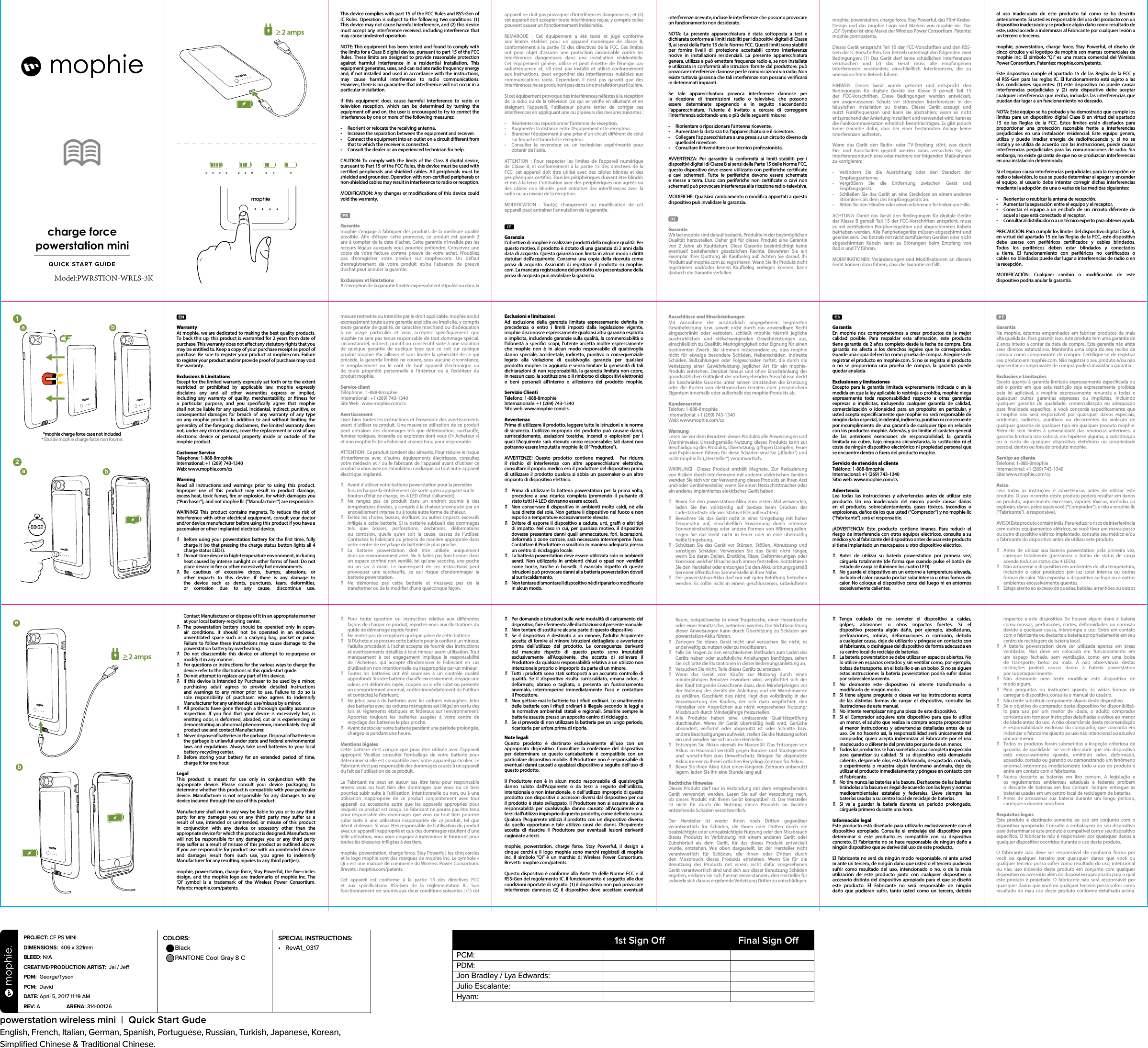 QUICK START GUIDEcharge forcepowerstation miniWarrantyAt mophie, we are dedicated to making the best quality products. To back this up, this product is warranted for 2 years from date of purchase. This warranty does not aect any statutory rights that you may be entitled to. Keep a copy of your purchase receipt as proof of purchase. Be sure to register your product at mophie.com. Failure to register your product and/or provide proof of purchase may void the warranty.Exclusions &amp; LimitationsExcept for the limited warranty expressly set forth or to the extent restricted or prohibited by applicable law, mophie expressly disclaims any and all other warranties express or implied, including any warranty of quality, merchantability, or tness for a particular purpose, and you specically agree that mophie shall not be liable for any special, incidental, indirect, punitive, or consequential damages for breach of any warranty of any type on any mophie product. In addition to and without limiting the generality of the foregoing disclaimers, the limited warranty does not, under any circumstances, cover the replacement or cost of any  electronic device or personal property inside or outside of the mophie product.Customer ServiceTelephone: 1-888-8mophieInternational: +1 (269) 743-1340Web: www.mophie.com/csWarningRead all instructions and warnings prior to using this product. Improper use of this product may result in product damage, excess heat, toxic fumes, re or explosion, for which damages you (“Purchaser”), and not mophie llc (“Manufacturer”) are responsible.WARNING! This product contains magnets. To reduce the risk of interference with other electrical equipment, consult your doctor and/or device manufacturer before using this product if you have a pacemaker or other implanted electrical device.N  Before using your powerstation battery for the rst time, fully charge it (so that pressing the charge status button lights all 4 charge status LEDs).N  Do not store device in high-temperature environment, including heat caused by intense sunlight or other forms of heat. Do not place device in re or other excessively hot environments.N Be cautious of excessive drops, bumps, abrasions, or other impacts to this device. If there is any damage to the device such as dents, punctures, tears, deformities, or corrosion due to any cause, discontinue use.  2abba1ab*mophie charge force case not included* Étui de mophie charge force non fournisContact Manufacturer or dispose of it in an appropriate manner at your local battery-recycling center.N  The powerstation battery should be operated only in open-air conditions. It should not be operated in an enclosed, unventilated space such as a carrying bag, pocket or purse. Failure to follow these instructions may cause damage to the powerstation battery by overheating.N  Do not disassemble this device or attempt to re-purpose or modify it in any manner.N  For questions or instructions for the various ways to charge the device refer to the illustrations in this quick-start guide.N  Do not attempt to replace any part of this device.N  If this device is intended by Purchaser to be used by a minor, purchasing adult agrees to provide detailed instructions and warnings to any minor prior to use. Failure to do so is sole responsibility of purchaser, who agrees to indemnify Manufacturer for any unintended use/misuse by a minor.N  All products have gone through a thorough quality assurance inspection. If you nd that your device is excessively hot, is emitting odor, is deformed, abraded, cut or is experiencing or demonstrating an abnormal phenomenon, immediately stop all product use and contact Manufacturer.N  Never dispose of batteries in the garbage. Disposal of batteries in the garbage is unlawful under state and federal environmental laws and regulations. Always take used batteries to your local battery-recycling center.N  Before storing your battery for an extended period of time, charge it for one hour.LegalThis product is meant for use only in conjunction with the appropriate device. Please consult your device packaging to determine whether this product is compatible with your particular device. Manufacturer is not responsible for any damages to any device incurred through the use of this product.Manufacturer shall not in any way be liable to you or to any third party for any damages you or any third party may suer as a result of use, intended or unintended, or misuse of this product in conjunction with any device or accessory other than the appropriate device for which this product is designed. Manufacturer will not be responsible for any damages you or any third party may suer as a result of misuse of this product as outlined above. If you are responsible for product use with an unintended device and damages result from such use, you agree to indemnify Manufacturer for any resulting injuries to any third part(ies).mophie, powerstation, charge force, Stay Powerful, the ve-circles design, and the mophie logo are trademarks of mophie inc. The ‘Qi’ symbol is a trademark of the Wireless Power Consortium. Patents: mophie.com/patents.This device complies with part 15 of the FCC Rules and RSS-Gen of IC Rules. Operation is subject to the following two conditions: (1) This device may not cause harmful interference, and (2) this device must accept any interference received, including interference that may cause undesired operation.NOTE: This equipment has been tested and found to comply with the limits for a Class B digital device, pursuant to part 15 of the FCC Rules. These limits are designed to provide reasonable protection against harmful interference in a residential installation. This equipment generates, uses, and can radiate radio frequency energy and, if not installed and used in accordance with the instructions, may cause harmful interference to radio communications.  However, there is no guarantee that interference will not occur in a particular installation.If this equipment does cause harmful interference to radio or television reception, which can be determined by turning the equipment o and on, the user is encouraged to try to correct the interference by one or more of the following measures:•  Reorient or relocate the receiving antenna.•  Increase the separation between the equipment and receiver.•  Connect the equipment into an outlet on a circuit dierent from that to which the receiver is connected.•  Consult the dealer or an experienced technician for help.CAUTION: To comply with the limits of the Class B digital device, pursuant to Part 15 of the FCC Rules, this device must be used with certied peripherals and shielded cables. All peripherals must be shielded and grounded. Operation with non-certied peripherals or non-shielded cables may result in interference to radio or reception.MODIFICATION: Any changes or modications of this device could void the warranty.Garantiemophie s’engage à fabriquer des produits de la meilleure qualité possible. An d’étayer cette promesse, ce produit est garanti 2 ans à compter de la date d’achat. Cette garantie n’invalide pas les recours légaux auxquels vous pourriez prétendre. Conservez une copie de votre facture comme preuve de votre achat. N’oubliez pas d’enregistrer votre produit sur mophie.com. Un défaut d’enregistrement de votre produit et/ou l’absence de preuve d’achat peut annuler la garantie.Exclusions et limitationsÀ l’exception de la garantie limitée expressément stipulée ou dans la mesure restreinte ou interdite par le droit applicable, mophie exclut expressément toute autre garantie explicite ou implicite, y compris toute garantie de qualité, de caractère marchand ou d’adéquation à un usage particulier et vous acceptez spéciquement que mophie ne sera pas tenue responsable de tout dommage spécial, circonstanciel, indirect, punitif ou consécutif suite à une violation de quelque garantie de quelque type que ce soit sur quelque produit mophie. Par ailleurs et sans limiter la généralité de ce qui précède, la garantie limitée ne couvre, sous aucune circonstance, le remplacement ou le coût de tout appareil électronique ou  de toute propriété personnelle à l’intérieur ou à l’extérieur du produit mophie.Service clientTéléphone: 1-888-8mophieInternational: +1 (269) 743-1340SiteWeb: www.mophie.com/csAvertissementLisez bien toutes les instructions et l’ensemble des avertissements avant d’utiliser ce produit. Une mauvaise utilisation de ce produit peut entraîner des dommages tels que détérioration, surchaue, fumées toxiques, incendie ou explosion dont vous (l’«Acheteur») et non mophie llc (le «Fabricant») serez tenu pour responsable.ATTENTION! Ce produit contient des aimants. Pour réduire le risque d’interférence avec d’autres équipements électriques, consultez votre médecin et / ou le fabricant de l’appareil avant d’utiliser ce produit si vous avez un stimulateur cardiaque ou tout autre appareil électrique implanté.N  Avant d’utiliser votre batterie powerstation pour la première fois, rechargez-la entièrement (de sorte qu’en appuyant sur le bouton d’état de charge, les 4LED d’état s’allument).N  Ne rangez pas ce produit dans un endroit soumis à des températures élevées, y compris à la chaleur provoquée par un ensoleillement intense ou à toute autre forme de chaleur.N  Évitez les chutes, bosses, éraures ou autres impacts excessifs inigés à cette batterie. Si la batterie subissait des dommages tels que bosses, perforations, déchirures, déformations ou corrosion, quelle qu’en soit la cause, cessez de l’utiliser. Contactez le Fabricant ou jetez-la de manière appropriée dans votre centre de recyclage de batteries le plus proche.N La batterie powerstation doit être utilisée uniquement  dans un environnement aéré. Ne le faites pas fonctionner dans un espace conné non ventilé, tel qu’une sacoche, une poche ou un sac à main. Le non-respect de ces instructions peut provoquer une surchaue, ce qui risque d’endommager la batterie powerstation.N Ne démontez pas cette batterie et n’essayez pas de la transformer ou de la modier d’une quelconque façon.N  Pour toute question ou instruction relative aux diérentes façons de charger ce produit, reportez-vous aux illustrations du guide de démarrage rapide fourni.N  Ne tentez pas de remplacer quelque pièce de cette batterie.N  Si l’Acheteur se procure cette batterie pour la coner à un mineur,  l’adulte procédant à l’achat accepte de fournir des instructions et avertissements détaillés à tout mineur avant utilisation. Tout manquement à cet engagement implique la responsabilité de l’Acheteur, qui accepte d’indemniser le Fabricant en cas d’utilisation non intentionnelle ou inappropriée par un mineur.N  Toutes les batteries ont été soumises à un contrôle qualité approfondi. Si votre batterie chaue excessivement, dégage une odeur, est déformée, rayée, coupée ou si elle subit ou présente un comportement anormal, arrêtez immédiatement de l’utiliser et contactez le Fabricant.N  Ne jetez jamais de batteries avec les ordures ménagères. Jeter des batteries avec les ordures ménagères est illégal en vertu des lois et règlements étatiques et fédéraux sur l’environnement. Apportez toujours les batteries usagées à votre centre de recyclage des batteries le plus proche.N  Avant de stocker votre batterie pendant une période prolongée, chargez-la pendant une heure.Mentions légalesCette batterie n’est conçue que pour être utilisée avec l’appareil approprié. Veuillez consulter l’emballage de votre batterie pour déterminer si elle est compatible avec votre appareil particulier. Le Fabricant n’est pas responsable des dommages causés à un appareil du fait de l’utilisation de ce produit. Le Fabricant ne peut en aucun cas être tenu pour responsable envers vous ou tout tiers des dommages que vous ou ce tiers pourriez subir suite à l’utilisation, intentionnelle ou non, ou à une utilisation inappropriée de ce produit conjointement avec tout appareil ou accessoire autre que les appareils appropriés pour lesquels ce produit est conçu. Le Fabricant ne pourra pas être tenu pour responsable des dommages que vous ou tout tiers pourriez subir suite à une utilisation inappropriée de ce produit, tel que décrit ci-dessus. Si vous êtes responsable de l’utilisation du produit avec un appareil inapproprié et que des dommages résultent d’une telle utilisation, vous vous engagez à indemniser le Fabricant pour toutes les blessures inigées à des tiers.mophie, powerstation, charge force, Stay Powerful, les cinqcercles et le logo mophie sont des marques de mophie inc. Le symbole « Qi » est une marque de commerce du Wireless Power Consortium. Brevets: mophie.com/patents.Cet appareil est conforme à la partie 15 des directives FCC et aux spécications RSS-Gen de la réglementation IC. Son fonctionnement est soumis aux deux conditions suivantes: (1) cet appareil ne doit pas provoquer d’interférences dangereuses; et (2) cet appareil doit accepter toute interférence reçue, y compris celles pouvant causer un fonctionnement indésirable.REMARQUE : Cet équipement a été testé et jugé conforme aux limites établies pour un appareil numérique de classe B, conformément à la partie15 des directives de la FCC. Ces limites ont pour objet d’assurer une protection raisonnable contre les interférences dangereuses dans une installation résidentielle. Cet équipement génère, utilise et peut émettre de l’énergie par radiofréquence et, s’il n’est pas installé et utilisé conformément aux instructions, peut engendrer des interférences nuisibles aux communications radio. Cependant, il n’est pas garanti que des interférences ne se produiront pas dans une installation particulière.Si cet équipement provoque des interférences néfastes à la réception de la radio ou de la télévision (ce qui se vérie en allumant et en éteignant l’appareil), l’utilisateur pourra tenter de corriger ces interférences en appliquant une ou plusieurs des mesures suivantes :• Réorienter ou repositionner l’antenne de réception.• Augmenter la distance entre l’équipement et le récepteur.• Brancher l’équipement à une prise d’un circuit diérent de celui sur lequel est branché le récepteur.• Consulter le revendeur ou un technicien expérimenté pourobtenir de l’aide.ATTENTION : Pour respecter les limites de l’appareil numérique de Classe B, et conformément à la partie 15 des directives de la FCC, cet appareil doit être utilisé avec des câbles blindés et des périphériques certiés. Tous les périphériques doivent être blindés et mis à la terre. L’utilisation avec des périphériques non agréés ou des câbles non blindés peut entraîner des interférences avec la radio ou au niveau de la réception.MODIFICATION : Tout(e) changement ou modication de cet appareil peut entraîner l’annulation de la garantie.GaranziaL’obiettivo di mophie è realizzare prodotti della migliore qualità. Per questo motivo, il prodotto è dotato di una garanzia di 2 anni dalla data di acquisto. Questa garanzia non limita in alcun modo i diritti statutari dell’acquirente. Conserva una copia della ricevuta come prova di acquisto. Assicurati di registrare il prodotto su mophie.com. La mancata registrazione del prodotto e/o presentazione della prova di acquisto può invalidare la garanzia.Esclusioni e limitazioniAd esclusione della garanzia limitata espressamente denita in precedenza o entro i limiti imposti dalla legislazione vigente, mophie disconosce espressamente qualsiasi altra garanzia esplicita o implicita, includendo garanzie sulla qualità, la commerciabilità o l’idoneità a specici scopi; l’utente accetta inoltre espressamente che mophie non è in alcun modo responsabile di qualsivoglia danno speciale, accidentale, indiretto, punitivo o consequenziale legato alla violazione di qualsivoglia garanzia per qualsiasi prodotto mophie. In aggiunta e senza limitare la generalità di tali dichiarazioni di non responsabilità, la garanzia limitata non copre, in nessun caso, la sostituzione o il rimborso di dispositivi elettronici o beni personali all’interno o all’esterno del prodotto mophie.Servizio ClientiTelefono: 1-888-8mophieInternazionale: +1 (269) 743-1340Sito web: www.mophie.com/csAvvertenzaPrima di utilizzare il prodotto, leggere tutte le istruzioni e le norme di sicurezza. L’utilizzo improprio del prodotto può causare danni, surriscaldamento, esalazioni tossiche, incendi o esplosioni per i quali l’Acquirente sarà ritenuto unico responsabile; tali danni non potranno essere imputati a mophie llc (il “Produttore”).AVVERTENZE! Questo prodotto contiene magneti.  Per ridurre il rischio di interferenze con altre apparecchiature elettriche, consultare il proprio medico e/o il produttore del dispositivo prima di utilizzare il prodotto qualora si abbia un pacemaker o un altro impianto di dispositivo elettrico.N  Prima di utilizzare la batteria powerstation per la prima volta, procedere a una ricarica completa (premendo il pulsante di stato tutti i 4 LED dovranno essere accesi).N  Non conservare il dispositivo in ambienti molto caldi, né alla luce diretta del sole. Non gettare il dispositivo nel fuoco e non esporlo a temperature eccessivamente elevate.N  Evitare di esporre il dispositivo a cadute, urti, gra o altri tipi di impatto. Nel caso in cui, per qualsiasi motivo, il dispositivo dovesse presentare danni quali ammaccature, fori, lacerazioni, deformità o zone corrose, sarà necessario interromperne l’uso. Contattare il Produttore o smaltirlo in maniera adeguata presso un centro di riciclaggio locale.N  La batteria powerstation deve essere utilizzata solo in ambienti aerati. Non utilizzarla in ambienti chiusi o spazi non ventilati come borse, tasche o borselli. Il mancato rispetto di queste istruzioni può provocare danni alla batteria powerstation dovuti al surriscaldamento.N  Non tentare di smontare il dispositivo né di ripararlo o modicarlo  in alcun modo.N  Per domande e istruzioni sulle varie modalità di caricamento del dispositivo, fare riferimento alle illustrazioni sul presente manuale.N  Non tentare di sostituire alcuna parte di questo dispositivo.N  Se il dispositivo è destinato a un minore, l’adulto Acquirente accetta di fornire al minore istruzioni dettagliate e avvertenze prima dell’utilizzo del prodotto. Le conseguenze derivanti dal mancato rispetto di questo punto sono imputabili esclusivamente all’Acquirente, che accetta di sollevare il Produttore da qualsiasi responsabilità relativa a un utilizzo non intenzionale proprio o improprio da parte di un minore.N  Tutti i prodotti sono stati sottoposti a un accurato controllo di qualità. Se il dispositivo risulta surriscaldato, emana odori, è deformato, abraso o tagliato, o presenta un funzionamento anomalo, interromperne immediatamente l’uso e contattare  il Produttore.N  Non gettare mai le batterie tra i riuti ordinari. Lo smaltimento delle batterie con i riuti ordinari è illegale secondo le leggi e le normative ambientali statali e regionali. Smaltire sempre le batterie esauste presso un apposito centro di riciclaggio.N  Se si prevede di non utilizzare la batteria per un lungo periodo, ricaricarla per un’ora prima di riporla.Note legaliQuesto prodotto è destinato esclusivamente all’uso con un appropriato dispositivo. Consultare la confezione del dispositivo per determinare se questo caricabatterie è compatibile con un particolare dispositivo mobile. Il Produttore non è responsabile di eventuali danni causati a qualsiasi dispositivo a seguito dell’uso di questo prodotto. Il Produttore non è in alcun modo responsabile di qualsivoglia danno subito dall’Acquirente o da terzi a seguito dell’utilizzo, intenzionale o non intenzionale, o dell’utilizzo improprio di questo prodotto con dispositivi o accessori diversi dal dispositivo per cui il prodotto è stato sviluppato. Il Produttore non si assume alcuna responsabilità per qualsivoglia danno causato all’Acquirente o a terzi dall’utilizzo improprio di questo prodotto, come denito sopra. Qualora l’Acquirente utilizzi il prodotto con un dispositivo diverso da quello opportuno e tale utilizzo causi dei danni, l’Acquirente accetta di risarcire il Produttore per eventuali lesioni derivanti cagionate a terzi.mophie, powerstation, charge force, Stay Powerful, il design a cinque cerchi e il logo mophie sono marchi registrati di mophie inc. Il simbolo “Qi” è un marchio di Wireless Power Consortium.  Brevetti: mophie.com/patents.Questo dispositivo è conforme alla Parte 15 delle Norme FCC e al RSS-Gen del regolamento IC. Il funzionamento è soggetto alle due condizioni riportate di seguito: (1) il dispositivo non può provocare interferenze dannose; (2) il dispositivo deve accettare eventuali interferenze ricevute, incluse le interferenze che possono provocare un funzionamento non desiderato.NOTA: La presente apparecchiatura è stata sottoposta a test e dichiarata conforme ai limiti stabiliti per i dispositivi digitali di Classe B, ai sensi della Parte 15 delle Norme FCC. Questi limiti sono stabiliti per fornire livelli di protezione accettabili contro interferenze nocive in installazioni residenziali. La presente apparecchiatura genera, utilizza e può emettere frequenze radio e, se non installata e utilizzata in conformità alle istruzioni fornite dal produttore, può provocare interferenze dannose per le comunicazioni via radio. Non esiste tuttavia garanzia che tali interferenze non possano vericarsi in determinati impianti.Se tale apparecchiatura provoca interferenze dannose per la ricezione di trasmissioni radio o televisive, che possono essere determinate spegnendo e in seguito riaccendendo l’apparecchiatura, l’utente è invitato a cercare di correggere l’interferenza adottando una o più delle seguenti misure:• Riorientare o riposizionare l’antenna ricevente.• Aumentare la distanza tra l’apparecchiatura e il ricevitore.• Collegare l’apparecchiatura a una presa su un circuito diverso da quellodel ricevitore.• Consultare il rivenditore o un tecnico professionista.AVVERTENZA: Per garantire la conformità ai limiti stabiliti per i dispositivi digitali di Classe B ai sensi della Parte 15 delle Norme FCC, questo dispositivo deve essere utilizzato con periferiche certicate e cavi schermati. Tutte le periferiche devono essere schermate e messe a terra. L’uso con periferiche non certicate o cavi non schermati può provocare interferenze alla ricezione radio-televisiva.MODIFICHE: Qualsiasi cambiamento o modica apportati a questo dispositivo può invalidare la garanzia.GarantieWir bei mophie sind darauf bedacht, Produkte in der bestmöglichen Qualität herzustellen. Daher gilt für dieses Produkt eine Garantie von 2 Jahre ab Kaufdatum. Diese Garantie beeinträchtigt keine eventuell bestehenden gesetzlichen Rechte. Bewahren Sie ein Exemplar Ihrer Quittung als Kaufbeleg auf. Achten Sie darauf, Ihr Produkt auf mophie.com zu registrieren. Wenn Sie Ihr Produkt nicht registrieren und/oder keinen Kaufbeleg vorlegen können, kann dadurch die Garantie verfallen.Ausschlüsse und EinschränkungenMit Ausnahme der ausdrücklich angegebenen begrenzten Gewährleistung bzw. soweit nicht durch das anwendbare Recht eingeschränkt oder verboten, schließt mophie hiermit jegliche ausdrücklichen und stillschweigenden Gewährleistungen aus, einschließlich zu Qualität, Marktgängigkeit oder Eignung für einen bestimmten Zweck. Sie stimmen insbesondere zu, dass mophie nicht für etwaige besondere Schäden, Nebenschäden, indirekte Schäden, Bußzahlungen oder Folgeschäden haftet, die durch die Verletzung einer Gewährleistung jeglicher Art für ein mophie-Produkt entstehen. Darüber hinaus und ohne Einschränkung der grundsätzlichen Gültigkeit der vorhergehenden Ausschlüsse deckt die beschränkte Garantie unter keinen Umständen die Ersetzung oder die Kosten von elektronischen Geräten oder persönlichem Eigentum innerhalb oder außerhalb des mophie-Produkts ab.KundenserviceTelefon: 1-888-8mophieInternational: +1 (269) 743-1340Web: www.mophie.com/csWarnungLesen Sie vor dem Benutzen dieses Produkts alle Anweisungen und Warnhinweise. Unsachgemäße Nutzung dieses Produkts kann zur Beschädigung des Produkts, Überhitzung, giftigen Dämpfen, Feuer und Explosionen führen; für diese Schäden sind Sie („Käufer“) und nicht mophie llc („Hersteller“) verantwortlich.WARNUNG!  Dieses Produkt enthält Magnete. Zur Reduzierung von Risiken durch Interferenzen mit anderen elektrischen Geräten wenden Sie sich vor der Verwendung dieses Produkts an Ihren Arzt und/oder Gerätehersteller, wenn Sie einen Herzschrittmacher oder ein anderes implantiertes elektrisches Gerät haben.N  Bevor Sie den powerstation-Akku zum ersten Mal verwenden, laden Sie ihn vollständig auf (sodass beim Drücken der Ladestatustaste alle vier Status-LEDs aueuchten).N  Bewahren Sie das Gerät nicht in einer Umgebung mit hoher Temperatur auf, einschließlich Erwärmung durch intensive Sonneneinstrahlung oder andere Formen von Wärmequellen. Legen Sie das Gerät nicht in Feuer oder in eine übermäßig  heiße Umgebung.N  Schützen Sie das Gerät vor Stürzen, Stößen, Abnutzung und sonstigen Schäden. Verwenden Sie das Gerät nicht länger, wenn Sie daran Dellen, Einstiche, Risse, Deformierungen oder Korrosion welcher Ursache auch immer feststellen. Kontaktieren Sie den Hersteller oder entsorgen Sie den Akku ordnungsgemäß bei einer öentlichen Sammelstelle in Ihrer Nähe.N  Der powerstation-Akku darf nur mit guter Belüftung betrieben werden. Es sollte nicht in einem geschlossenen, unbelüfteten Raum, beispielsweise in einer Tragetasche, einer Hosentasche oder einer Handtasche, betrieben werden. Die Nichtbeachtung dieser Anweisungen kann durch Überhitzung zu Schäden am powerstation-Akku führen.N  Zerlegen Sie dieses Gerät nicht und versuchen Sie nicht, es anderweitig zu nutzen oder zu modizieren.N  Falls Sie Fragen zu den verschiedenen Methoden zum Laden des Geräts haben oder ausführliche Anleitungen benötigen, sehen Sie sich bitte die Illustrationen in dieser Bedienungsanleitung an.N  Versuchen Sie nicht, Teile dieses Geräts zu ersetzen.N Wenn das Gerät vom Käufer zur Nutzung durch einen minderjährigen Benutzer erworben wird, verpichtet sich der den Kauf tätigende Erwachsene dazu, dem Minderjährigen vor der Nutzung des Geräts die Anleitung und die Warnhinweise zu erklären. Geschieht dies nicht, liegt dies vollständig in der Verantwortung des Käufers, der sich dazu verpichtet, den Hersteller von Ansprüchen aus nicht vorgesehener Nutzung/Missbrauch durch Minderjährige freizustellen.N Alle Produkte haben eine umfassende Qualitätsprüfung durchlaufen. Wenn Ihr Gerät übermäßig heiß wird, Gerüche absondert, verformt oder abgenutzt ist oder Schnitte bzw. andere Beschädigungen aufweist, stellen Sie die Nutzung sofort ein und wenden Sie sich an den Hersteller.N  Entsorgen Sie Akkus niemals im Hausmüll. Das Entsorgen von Akkus im Hausmüll verstößt gegen Bundes- und Staatsgesetze und -vorschriften zum Umweltschutz. Bringen Sie abgenutzte Akkus immer zu Ihrem örtlichen Recycling-Zentrum für Akkus.N  Bevor Sie Ihren Akku über einen längeren Zeitraum unbenutzt lagern, laden Sie ihn eine Stunde lang auf.Rechtliche Hinweise Dieses Produkt darf nur in Verbindung mit dem entsprechenden Gerät verwendet werden. Lesen Sie auf der Verpackung nach, ob dieses Produkt mit Ihrem Gerät kompatibel ist. Der Hersteller ist nicht für durch die Nutzung dieses Produkts an Geräten entstehende Schäden verantwortlich. Der Hersteller ist weder Ihnen noch Dritten gegenüber verantwortlich für Schäden, die Ihnen oder Dritten durch die beabsichtigte oder unbeabsichtigte Nutzung oder den Missbrauch dieses Produkts in Verbindung mit einem anderen Gerät oder Zubehörteil als dem Gerät, für das dieses Produkt entwickelt wurde, entstehen. Wie oben dargestellt, ist der Hersteller nicht verantwortlich für Schäden, die Ihnen oder Dritten durch den Missbrauch dieses Produkts entstehen. Wenn Sie für die Benutzung des Produkts mit einem nicht dafür vorgesehenen Gerät verantwortlich sind und sich aus dieser Benutzung Schäden ergeben, erklären Sie sich hiermit einverstanden, den Hersteller für jedwede sich daraus ergebende Verletzung Dritter zu entschädigen.mophie, powerstation, charge force, Stay Powerful, das Fünf-Kreise-Design und das mophie Logo sind Marken von mophie inc. Das „Qi“-Symbol ist eine Marke der Wireless Power Consortium. Patente: mophie.com/patents.Dieses Gerät entspricht Teil 15 der FCC-Vorschriften und den RSS-Gen der IC-Vorschriften. Der Betrieb unterliegt den folgenden zwei Bedingungen: (1) Das Gerät darf keine schädlichen Interferenzen verursachen und (2) das Gerät muss alle empfangenen Interferenzen verarbeiten, einschließlich Interferenzen, die zu unerwünschtem Betrieb führen.HINWEIS: Dieses Gerät wurde getestet und entspricht den Bedingungen für digitale Geräte der Klasse B gemäß Teil 15 der FCC-Vorschriften. Diese Bedingungen wurden entwickelt, um angemessenen Schutz vor störenden Interferenzen in der häuslichen Installation zu bieten. Dieses Gerät erzeugt und nutzt Funkfrequenzen und kann sie abstrahlen; wenn es nicht entsprechend der Anleitung installiert und verwendet wird, kann es die Funkkommunikation erheblich beeinträchtigen. Es gibt jedoch keine Garantie dafür, dass bei einer bestimmten Anlage keine Interferenzen auftreten.Wenn das Gerät den Radio- oder TV-Empfang stört, was durch Ein- und Ausschalten geprüft werden kann, versuchen Sie, die Interferenzendurch eine oder mehrere der folgenden Maßnahmen zu korrigieren:• Verändern Sie die Ausrichtung oder den Standort derEmpfangsantenne.• Vergrößern Sie die Entfernung zwischen Gerät undEmpfangsgerät.• Schließen Sie das Gerät an eine Steckdose an einem anderen Stromkreis als dem des Empfangsgeräts an.•  Bitten Sie den Händler oder einen erfahrenen Techniker um Hilfe.ACHTUNG: Damit das Gerät den Bedingungen für digitale Geräte der Klasse B gemäß Teil 15 der FCC-Vorschriften entspricht, muss es mit zertizierten Peripheriegeräten und abgeschirmten Kabeln betrieben werden. Alle Peripheriegeräte müssen abgeschirmt und geerdet sein. Der Betrieb mit nicht zertizierten Geräten oder nicht abgeschirmten Kabeln kann zu Störungen beim Empfang von Radio und TV führen.MODIFIKATIONEN: Veränderungen und Modikationen an diesem Gerät können dazu führen, dass die Garantie verfällt.GarantíaEn mophie nos comprometemos a crear productos de la mejor calidad posible. Para respaldar esta armación, este producto tiene garantía de 2 años completo desde la fecha de compra. Esta garantía no afecta a los derechos legales que le correspondan. Guarde una copia del recibo como prueba de compra. Asegúrese de registrar el producto en mophie.com. Si no se registra el producto  o no se proporciona una prueba de compra, la garantía puedequedar anulada.Exclusiones y limitacionesExcepto para la garantía limitada expresamente indicada o en la medida en que la ley aplicable lo restrinja o prohíba, mophie niega expresamente toda responsabilidad respecto a otras garantías expresas o implícitas, incluyendo cualquier garantía de calidad, comercialización o idoneidad para un propósito en particular, y usted acepta especícamente que mophie no será responsable de ningún daño especial, incidental, indirecto, punitivo ni consecuente por incumplimiento de una garantía de cualquier tipo en relación con los productos mophie. Además, y sin limitar el carácter general de las anteriores exenciones de responsabilidad, la garantía limitada no cubre, bajo ninguna circunstancia, la sustitución ni el coste de ningún dispositivo electrónico ni propiedad personal que se encuentre dentro o fuera del producto mophie.Servicio de atención al clienteTeléfono: 1-888-8mophieInternacional: +1 (269) 743-1340Sitio web: www.mophie.com/csAdvertenciaLea todas las instrucciones y advertencias antes de utilizar este producto. Un uso inadecuado del mismo puede causar daños en el producto, sobrecalentamiento, gases tóxicos, incendios o explosiones, daños de los que usted (“Comprador”) y no mophie llc (“Fabricante”) será el responsable.¡ADVERTENCIA! Este producto contiene imanes. Para reducir el riesgo de interferencia con otros equipos eléctricos, consulte a su médico y/o al fabricante del dispositivo antes de usar este producto si tiene implantado un marcapasos u otro dispositivo eléctrico.N  Antes de utilizar su batería powerstation por primera vez, cárguela totalmente (de forma que cuando pulse el botón de estado de carga se iluminen los cuatro LED).N  No guarde el dispositivo en un entorno a temperatura elevada, incluido el calor causado por luz solar intensa u otras formas de calor. No coloque el dispositivo cerca del fuego ni en entornos excesivamente calientes.N Tenga cuidado de no someter el dispositivo a caídas, golpes, abrasiones u otros impactos fuertes. Si el dispositivo presenta algún daño, por ejemplo, abolladuras, perforaciones, roturas, deformaciones o corrosión, debido  a cualquier causa, deje de utilizarlo y póngase en contacto con el fabricante, o deshágase del dispositivo de forma adecuada en su centro local de reciclaje de baterías.N  La batería powerstation se debe utilizar en espacios abiertos. No lo utilice en espacios cerrados y sin ventilar como, por ejemplo, bolsas de transporte, en el bolsillo o en un bolso. Si no se siguen estas instrucciones la batería powerstation podría sufrir daños por sobrecalentamiento.N No desmonte este dispositivo ni intente transformarlo o modicarlo de ningún modo.N  Si tiene alguna pregunta o desea ver las instrucciones acerca de las distintas formas de cargar el dispositivo, consulte las ilustraciones de este manual.N  No intente reemplazar ninguna pieza de este dispositivo.N  Si el Comprador adquiere este dispositivo para que lo utilice un menor, el adulto que realiza la compra acepta proporcionar al menor instrucciones y advertencias detalladas antes de su uso. De no hacerlo así, la responsabilidad será únicamente del comprador, quien acepta indemnizar al Fabricante por el uso inadecuado o diferente del previsto por parte de un menor.N  Todos los productos se han sometido a una completa inspección para garantizar su calidad. Si su dispositivo está demasiado caliente, desprende olor, está deformado, desgastado, cortado, o experimenta o muestra algún fenómeno anómalo, deje de utilizar el producto inmediatamente y póngase en contacto con el Fabricante.N  No tire nunca las baterías a la basura. Deshacerse de las baterías tirándolas a la basura es ilegal de acuerdo con las leyes y normas medioambientales estatales y federales. Lleve siempre las baterías usadas a su centro local de reciclaje de baterías.N  Si va a guardar la batería durante un periodo prolongado, cárguela primero durante una hora.Información legalEste producto está diseñado para utilizarlo exclusivamente con el dispositivo apropiado. Consulte el embalaje del dispositivo para determinar si este producto es compatible con su dispositivo concreto. El Fabricante no se hace responsable de ningún daño a ningún dispositivo que se derive del uso de este producto.El Fabricante no será de ningún modo responsable, ni ante usted ni ante un tercero, de ningún daño que usted o el tercero pudieran sufrir como resultado del uso, intencionado o no, o de la mala utilización de este producto junto con cualquier dispositivo o accesorio distinto del dispositivo apropiado para el que se diseñó este producto. El Fabricante no será responsable de ningún daño que pudieran sufrir, tanto usted como un tercero, debido al uso inadecuado de este producto tal como se ha descrito anteriormente. Si usted es responsable del uso del producto con un dispositivo inadecuado y se produce algún daño como resultado de este, usted accede a indemnizar al Fabricante por cualquier lesión a un tercero o terceros.mophie, powerstation, charge force, Stay Powerful, el diseño de cinco círculos y el logotipo de mophie son marcas comerciales de mophie inc. El símbolo “Qi” es una marca comercial del Wireless Power Consortium. Patentes: mophie.com/patents.Este dispositivo cumple el apartado 15 de las Reglas de la FCC y el RSS-Gen para las reglas IC. El funcionamiento está sujeto a las dos condiciones siguientes: (1) este dispositivo no puede causar interferencias perjudiciales y (2) este dispositivo debe aceptar cualquier interferencia que reciba, incluidas las interferencias que puedan dar lugar a un funcionamiento no deseado.NOTA: Este equipo se ha probado y ha demostrado que cumple los límites para un dispositivo digital Clase B en virtud del apartado 15 de las Reglas de la FCC. Estos límites están diseñados para proporcionar una protección razonable frente a interferencias perjudiciales en una instalación residencial. Este equipo genera, utiliza y puede irradiar energía de radiofrecuencia y, si no se instala y se utiliza de acuerdo con las instrucciones, puede causar interferencias perjudiciales para las comunicaciones de radio. Sin embargo, no existe garantía de que no se produzcan interferencias en una instalación determinada. Si el equipo causa interferencias perjudiciales para la recepción de radio o televisión, lo que se puede determinar al apagar y encender el equipo, el usuario debe intentar corregir dichas interferencias mediante la adopción de una o varias de las medidas siguientes:• Reorientar o reubicar la antena de recepción.• Aumentar la separación entre el equipo y el receptor.• Conectar el equipo a un enchufe de un circuito diferente de aquel al que está conectado el receptor.•  Consultar al distribuidor o a un técnico experto para obtener ayuda.PRECAUCIÓN: Para cumplir los límites del dispositivo digital Clase B, en virtud del apartado 15 de las Reglas de la FCC, este dispositivo debe usarse con periféricos certicados y cables blindados. Todos los periféricos deben estar blindados y conectados a tierra. El funcionamiento con periféricos no certicados o  cables no blindados puede dar lugar a interferencias de radio o en la recepción.MODIFICACIÓN: Cualquier cambio o modicación de este dispositivo podría anular la garantía.GarantiaNa mophie, estamos empenhados em fabricar produtos da mais alta qualidade. Para garantir isso, este produto tem uma garantia de 2 anos inteiro a contar da data da compra. Esta garantia não afeta seus direitos estatutários. Mantenha uma cópia do seu recibo de compra como comprovante de compra. Certique-se de registrar seu produto em mophie.com. Não registrar o seu produto e/ou não apresentar o comprovante de compra poderá invalidar a garantia.Exclusões e LimitaçõesExceto quanto à garantia limitada expressamente especicada ou até o ponto em que esta restrição seja expressamente proibida pela lei aplicável, a mophie expressamente renuncia a todas e quaisquer outras garantias expressas ou implícitas, incluindo qualquer garantia de qualidade, comercialização ou adequação para nalidade especíca, e você concorda especicamente que a mophie não será responsável por quaisquer danos especiais, acidentais, indiretos, punitivos ou decorrentes da violação de qualquer garantia de qualquer tipo em qualquer produto mophie. Além de sem limites à generalidade das renúncias anteriores, a garantia limitada não cobrirá, em hipótese alguma, a substituição ou o custo de qualquer dispositivo eletrônico ou propriedade pessoal, dentro ou fora do produto mophie.Serviço ao clienteTelefone: 1-888-8mophieInternacional: +1 (269) 743-1340Site: www.mophie.com/csAvisoLeia todas as instruções e advertências antes de utilizar este produto. O uso incorreto deste produto poderá resultar em danos ao produto, aquecimento excessivo, vapores tóxicos, incêndio ou explosão, danos pelos quais você (“Comprador”), e não a mophie llc (“Fabricante”), é responsável.AVISO! Este produto contém imãs. Para reduzir o risco de inter ferência com outros equipamentos elétricos, se você tiver um marca-passo ou outro dispositivo elétrico implantado, consulte seu médico e/ou  o fabricante do dispositivo antes de utilizar este produto.N  Antes de utilizar sua bateria powerstation pela primeira vez, carregue totalmente (pressionar o botão de status de carga acende todos os status das 4 LEDs).N  Não armazene o dispositivo em ambientes de alta temperatura, incluindo o calor produzido por luz solar intensa ou outras formas de calor. Não exponha o dispositivo ao fogo ou a outros ambientes excessivamente quentes.N  Esteja atento ao excesso de quedas, batidas, arranhões ou outros impactos a este dispositivo. Se houver algum dano à bateria como mossas, perfurações, cortes, deformidades ou corrosão devido a qualquer causa, interrompa o uso. Entre em contato com o fabricante ou descarte a bateria apropriadamente em seu centro de reciclagem de bateria local.N  A bateria powerstation deve ser utilizada apenas em áreas ventiladas. Não deve ser colocada em funcionamento em um espaço fechado, sem ventilação, como em uma bolsa de transporte, bolso ou mala. A não observância destas instruções poderá causar danos à bateria powerstation  por superaquecimento.N Não desmonte nem tente modicar este dispositivo de  modo algum.N  Para perguntas ou instruções quanto às várias formas de carregar o dispositivo, consulte o manual do usuário.N  Não tente substituir componente algum deste dispositivo.N  Se o objetivo do comprador deste dispositivo for disponibilizá-lo para uso por um menor de idade, o adulto comprador concorda em fornecer instruções detalhadas e avisos ao menor de idade antes do uso. A não observância desta recomendação é responsabilidade exclusiva do comprador, que concorda em indenizar o fabricante quanto ao uso não intencional ou abusivo por um menor.N  Todos os produtos foram submetidos a inspeção criteriosa de garantia de qualidade. Se você descobrir que seu dispositivo está excessivamente quente, emitindo odor, deformado, aquecido, cortado ou gerando ou demonstrando um fenômeno anormal, interrompa imediatamente todo o uso do produto e entre em contato com o fabricante.N  Nunca descarte as baterias em lixo comum. A legislação e os regulamentos ambientais estaduais e federais proíbem o descarte de baterias em lixo comum. Sempre entregue asbaterias usadas em um centro local de reciclagem de baterias.N  Antes de armazenar sua bateria durante um longo período, carregue-a durante uma hora.Requisitos legaisEste produto é destinado somente ao uso em conjunto com o dispositivo apropriado. Consulte a embalagem do seu dispositivo para determinar se este produto é compatível com o seu dispositivo especíco. O fabricante não é responsável por quaisquer danos a qualquer dispositivo ocorridos durante o uso deste produto.O fabricante não deve ser responsável de nenhuma forma por você ou qualquer terceiro por quaisquer danos que você ou qualquer terceiro possa sofrer como resultado do uso, intencional ou não, uso indevido deste produto em conjunto com qualquer dispositivo ou acessório além do dispositivo apropriado para o qual este produto é projetado. O fabricante não será responsável por quaisquer danos que você ou qualquer terceiro possa sofrer como resultado do mau uso deste produto conforme detalhado acima. PCM:PDM:Jon Bradley / Lya Edwards:Julio Escalante: Hyam:1st Sign O Final Sign OPROJECT: CF PS MINI DIMENSIONS:  406 x 321mmBLEED: N/A CREATIVE/PRODUCTION ARTIST:  Jai / JePDM:  George/TysonPCM:  David DATE: April 5, 2017 11:19 AMREV: A   ARENA: 314-00126SPECIAL INSTRUCTIONS: •  RevA1_0317COLORS:  BlackPANTONE Cool Gray 8 Cpowerstation wireless mini  |  Quick Start Gude English, French, Italian, German, Spanish, Portuguese, Russian, Turkish, Japanese, Korean, Simpliﬁed Chinese &amp; Traditional Chinese.Model:PWRSTION-WRLS-3K