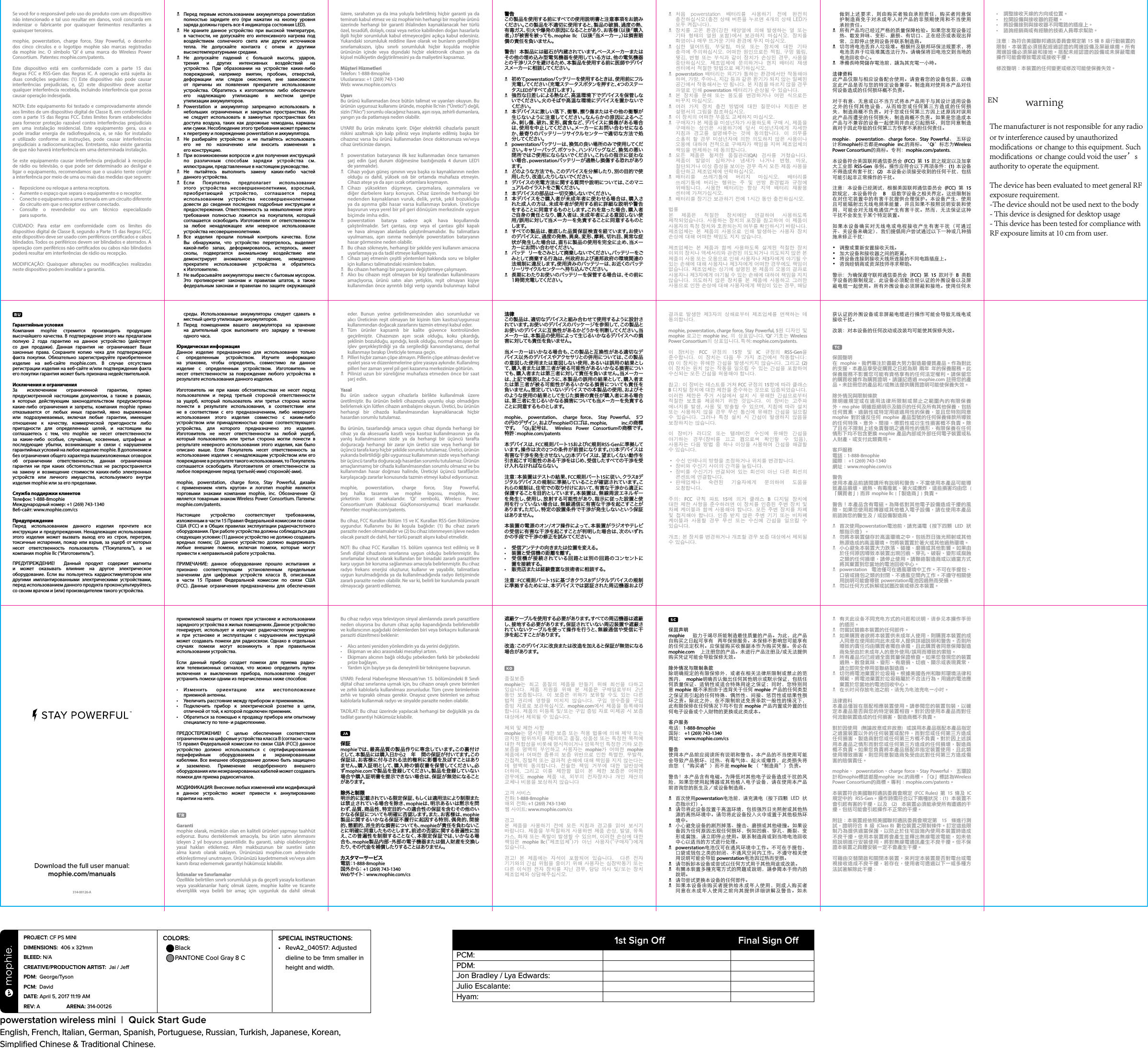 Se você for o responsável pelo uso do produto com um dispositivo não intencionado e tal uso resultar em danos, você concorda em indenizar o fabricante por quaisquer ferimentos resultantes a quaisquer terceiros.mophie, powerstation, charge force, Stay Powerful, o desenho dos cinco círculos e o logotipo mophie são marcas registradas da mophie inc. O símbolo ‘Qi’ é uma marca do Wireless Power Consortium.  Patentes: mophie.com/patents.Este dispositivo está em conformidade com a parte 15 das Regras FCC e RSS-Gen das Regras IC. A operação está sujeita às duas condições seguintes: (1) Este dispositivo não pode causar interferências prejudiciais, e, (2) este dispositivo deve aceitar qualquer interferência recebida, incluindo interferência que possa causar operação indesejada.NOTA: Este equipamento foi testado e comprovadamente atende aos limites de um dispositivo digital de Classe B, em conformidade com a parte 15 das Regras FCC. Estes limites foram estabelecidos para fornecer proteção razoável contra interferências prejudiciais em uma instalação residencial. Este equipamento gera, usa e pode irradiar energia de radiofrequência, e, se não for instalado e utilizado conforme as instruções, pode causar interferências prejudiciais a radiocomunicações. Entretanto, não existe garantia de que não haverá interferência em uma determinada instalação.Se este equipamento causar interferência prejudicial à recepção de rádio ou televisão, o que pode ser determinado ao desligar e ligar o equipamento, recomendamos que o usuário tente corrigir a interferência por meio de uma ou mais das medidas que seguem:• Reposicione ou reloque a antena receptora.• Aumente o espaço que separa o equipamento e o receptor.• Conecte o equipamento a uma tomada em um circuito diferente do circuito em que o receptor estiver conectado.• Consulte o revendedor ou um técnico especializadopara suporte.CUIDADO: Para estar em conformidade com os limites do dispositivo digital de Classe B, segundo a Parte 15 das Regras FCC, este dispositivo deve ser usado com periféricos certicados e cabos blindados. Todos os periféricos devem ser blindados e aterrados. A operação com periféricos não certicados ou cabos não blindados poderá resultar em interferências de rádio ou recepção.MODIFICAÇÃO: Quaisquer alterações ou modicações realizadas neste dispositivo podem invalidar a garantia.Гарантийные условияКомпания mophie стремится производить продукцию высочайшего качества. В подтверждение этого мы предлагаем полную 2 года гарантию на данное устройство (действует со дня продажи). Данная гарантия не ограничивает Ваши законные права. Сохраните копию чека для подтверждения факта покупки. Обязательно зарегистрируйте приобретенное изделие на веб-сайте mophie.com. В случае отсутствия регистрации изделия на веб-сайте и/или подтверждения факта его покупки гарантия может быть признана недействительной.Исключения и ограниченияЗа исключением ограниченной гарантии, прямо предусмотренной настоящим документом, а также в рамках, в которых действующим законодательством предусмотрены какие-либо ограничения и запреты, компания mophie прямо отказывается от любых иных гарантий, явно выраженных или подразумеваемых, включая любые гарантии, имеющие отношение к качеству, коммерческой пригодности либо пригодности для определенных целей, и настоящим вы соглашаетесь с тем, что mophie не несет ответственности за какие-либо особые, случайные, косвенные, штрафные и последующие убытки, возникающие в связи с нарушением гарантийных условий на любое изделие mophie. В дополнение и без ограничения общего характера вышеизложенных оговорок об ограничении ответственности, данная ограниченная гарантия ни при каких обстоятельствах не распространяется на замену и возмещение стоимости каких-либо электронных устройств или личного имущества, используемого внутри изделия mophie или за его пределами.Служба поддержки клиентовТелефон: 1-888-8mophieМеждународный номер: +1 (269) 743-1340Веб-сайт: www.mophie.com/csПредупреждениеПеред использованием данного изделия прочтите все инструкции и предупреждения. Ненадлежащее использование этого изделия может вызвать выход его из строя, перегрев, токсичные испарения, пожар или взрыв, за ущерб от которых несет ответственность пользователь (“Покупатель”), а не компания mophie llc (“Изготовитель”).ПРЕДУПРЕЖДЕНИЕ!  Данный продукт содержит магниты  и может оказывать влияние на другое электрическое оборудование. Если вы пользуетесь кардиостимулятором или другими имплантированными электрическими устройствами, перед использованием данного продукта проконсультируйтесь со своим врачом и (или) производителем такого устройства.N  Перед первым использованием аккумулятора powerstation полностью зарядите его (при нажатии на кнопку уровня заряда должны гореть все 4 индикатора состояния LED).N  Не храните данное устройство при высокой температуре, в частности, не допускайте его интенсивного нагрева под воздействием солнечного света или других источников тепла. Не допускайте контакта с огнем и другими высокотемпературными средами.N Не допускайте падений с большой высоты, ударов, трения и других интенсивных воздействий на устройство. При образовании на устройстве каких-либо повреждений, например вмятин, пробоин, отверстий, деформации или следов окисления, вне зависимости от причины их появления прекратите использование устройства. Обратитесь к изготовителю либо обеспечьте его надлежащую утилизацию в местном центре  утилизации аккумуляторов. N Powerstation и аккумулятор запрещено использовать в небольших ограниченных и закрытых пространствах. Их не следует использовать в замкнутых пространствах без доступа воздуха, таких как дорожные чемоданы, карманы или сумки. Несоблюдение этого требования может привести к перегреву и повреждению powerstation и аккумулятора.N  Не разбирайте устройство и не пытайтесь использовать его не по назначению или вносить изменения в  его конструкцию.N  При возникновении вопросов и для получения инструкций по различным способам зарядки устройства см. иллюстрации, представленные в настоящем руководстве.N Не пытайтесь выполнить замену каких-либо частей  данного устройства.N Если Покупатель предполагает использование этого устройства несовершеннолетними, взрослый, приобретающий устройство, соглашается перед использованием устройства несовершеннолетними довести до сведения последних подробные инструкции и предостережения. Ответственность за невыполнение этого требования полностью ложится на покупателя, который соглашается освободить Изготовителя от ответственности за любое ненадлежащее или неверное использование устройства несовершеннолетними.N Все изделия прошли полный контроль качества. Если Вы обнаружили, что устройство перегрелось, выделяет какой-либо запах, деформировалось, истерлось, имеет сколы, подвергается аномальному воздействию или демонстрирует аномальное поведение, немедленно прекратите использование устройства и обратитесь  к Изготовителю.N  Не выбрасывайте аккумуляторы вместе с бытовым мусором. Это противоречит законам и правилам штатов, а также федеральным законам и правилам по защите окружающей среды. Использованные аккумуляторы следует сдавать в местный центр утилизации аккумуляторов.N Перед помещением вашего аккумулятора на хранение  на длительный срок выполните его зарядку в течение  одного часа.Юридическая информацияДанное изделие предназначено для использования только с определенным устройством. Изучите информацию на упаковке, чтобы определить, совместимо ли данное изделие с определенным устройством. Изготовитель не несет ответственности за повреждение любого устройства в результате использования данного изделия.Изготовитель ни при каких обстоятельствах не несет перед пользователем и перед третьей стороной ответственности за ущерб, который пользователь или третья сторона могли понести в результате использования, в соответствии или не в соответствии с его предназначением, либо неверного использования этого изделия совместно с каким-либо устройством или принадлежностью кроме соответствующего устройства, для которого предназначено это изделие. Изготовитель не несет ответственности за любой ущерб, который пользователь или третья сторона могли понести в результате неверного использования этого изделия, как было описано выше. Если Покупатель несет ответственность за использование изделия с ненадлежащим устройством или его повреждение в результате такого использования, то Покупатель соглашается освободить Изготовителя от ответственности за любое повреждение перед третьей(-ими) стороной(-ами).mophie, powerstation, charge force, Stay Powerful, дизайн с применением «пять кругов» и логотип mophie являются торговыми знаками компании mophie, inc. Обозначение Qi является товарным знаком Wireless Power Consortium. Патенты: mophie.com/patents.Настоящее устройство соответствует требованиям, изложенным в части 15 Правил Федеральной комиссии по связи США (FCC) и в Общих правилах эксплуатации радиочастотного оборудования. При работе устройства должны соблюдаться два следующих условия: (1) данное устройство не должно создавать вредных помех; (2) данное устройство должно выдерживать любые внешние помехи, включая помехи, которые могут привести к неправильной работе устройства.ПРИМЕЧАНИЕ: данное оборудование прошло испытания и признано соответствующим установленным предельным значениям для цифровых устройств класса В, описанным в части 15 Правил Федеральной комиссии по связи США (FCC). Данные ограничения предназначены для обеспечения приемлемой защиты от помех при установке и использовании зарядного устройства в жилых помещениях. Данное устройство генерирует, использует и излучает радиочастотную энергию и при установке и эксплуатации с нарушением инструкций может создавать помехи для радиосвязи. Однако в отдельных  случаях помехи могут возникнуть и при правильном использовании устройства.Если данный прибор создает помехи для приема радио- или телевизионных сигналов, что можно определить путем включения и выключения прибора, пользователю следует устранить помехи одним из перечисленных ниже способов:• Изменить ориентацию или местоположениеприемной антенны.• Увеличить расстояние между прибором и приемником.• Подключить прибор к электрической розетке в цепи,отличной от той, к которой подключен приемник.• Обратиться за помощью к продавцу прибора или опытному специалисту по теле- и радиотехнике.ПРЕДОСТЕРЕЖЕНИЕ! С целью обеспечения соответствия ограничениям на цифровые устройства класса B (согласно части 15 правил Федеральной комиссии по связи США (FCC)) данное устройство должно использоваться с сертифицированным периферийным оборудованием и экранированными кабелями. Все внешнее оборудование должно быть защищено и заземлено. Применение неодобренного внешнего оборудования или неэкранированных кабелей может создавать помехи для приема радиосигналов.МОДИФИКАЦИЯ: Bнесение любых изменений или модификаций в данное устройство может привести к аннулированию гарантии на него.Garantimophie olarak, mümkün olan en kaliteli ürünleri yapmayı taahhüt ediyoruz. Bunu desteklemek amacıyla, bu ürün satın alınmasını izleyen 2 yıl boyunca garantilidir. Bu garanti, sahip olabileceğiniz yasal hakları etkilemez. Alım makbuzunun bir suretini satın alma kanıtı olarak saklayın. Ürününüzü mophie.com adresinde etkinleştirmeyi unutmayın. Ürününüzü kaydetmemek ve/veya alım kanıtı ibraz edememek garantiyi hükümsüz kılabilir.İstisnalar ve SınırlamalarÖzellikle belirtilen sınırlı sorumluluk ya da geçerli yasayla kısıtlanan veya yasaklananlar hariç olmak üzere, mophie kalite ve ticarete elverişlilik veya belirli bir amaç için uygunluk da dahil olmak üzere, sarahaten ya da ima yoluyla belirtilmiş hiçbir garanti ya da teminatı kabul etmez ve siz mophie’nin herhangi bir mophie ürünü üzerinde herhangi bir garanti ihlalinden kaynaklanacak her türlü özel, tesadü, dolaylı, cezai veya netice kabilinden doğan hasarlarla ilgili hiçbir sorumluluk kabul etmeyeceğini açıkça kabul edersiniz. Yukarıdaki sorumluluk reddine ilave olarak ve bunların genelliğini sınırlamaksızın, işbu sınırlı sorumluluk hiçbir koşulda mophie ürününün içinde veya dışındaki hiçbir elektronik cihazın ya da kişisel mülkiyetin değiştirilmesini ya da maliyetini kapsamaz.Müşteri HizmetleriTelefon: 1-888-8mophieUluslararası: +1 (269) 743-1340Web: www.mophie.com/csUyarıBu ürünü kullanmadan önce bütün talimat ve uyarıları okuyun. Bu ürünün uygunsuz kullanımı üründe, mophie llc’nin (“Üretici”) değil, sizin (“Alıcı”) sorumlu olacağınız hasara, aşırı ısıya, zehirli dumanlara, yangın ya da patlamaya neden olabilir.UYARI! Bu ürün mıknatıs içerir. Diğer elektrikli cihazlarla parazit riskini azaltmak için kalp piliniz veya implante edilmiş başka bir cihazınız varsa bu ürünü kullanmadan önce doktorunuza ve/veya cihaz üreticinize danışın.N  powerstation bataryanızı ilk kez kullanmadan önce tamamen şarj edin (şarj durum düğmesine bastığınızda 4 durum LED’i  de yanmalıdır).N  Cihazı yoğun güneş ışınının veya başka ısı kaynaklarının neden olduğu ısı dahil, yüksek ısılı bir ortamda muhafaza etmeyin. Cihazı ateşe ya da aşırı sıcak ortamlara koymayın.N Cihazı yüksekten düşmeye, çarpmalara, aşınmalara ve diğer darbelere karşı koruyun. Cihaz üzerinde herhangi bir nedenden kaynaklanan vuruk, delik, yırtık, şekil bozukluğu ya da aşınma gibi hasar varsa kullanmayı bırakın. Üreticiye başvurun veya yerel bir pil geri dönüşüm merkezinde uygun biçimde imha edin.N powerstation batarya sadece açık hava koşullarında çalıştırılmalıdır. Sırt çantası, cep veya el çantası gibi kapalı ve hava almayan alanlarda çalıştırılmamalıdır. Bu talimatlara uyulmaması, aşırı ısınma nedeniyle powerstation bataryanın hasar görmesine neden olabilir.N  Bu cihazı sökmeyin, herhangi bir şekilde yeni kullanım amacına uyarlamaya ya da tadil etmeye kalkışmayın.N  Cihazı şarj etmenin çeşitli yöntemleri hakkında soru ve bilgiler için kullanıcı talimatındaki resimlere bakın.N  Bu cihazın herhangi bir parçasını değiştirmeye çalışmayın.N  Alıcı bu cihazın reşit olmayan bir kişi tarafından kullanılmasını amaçlıyorsa, ürünü satın alan yetişkin, reşit olmayan kişiye kullanımdan önce ayrıntılı bilgi verip uyarıda bulunmayı kabul eder. Bunun yerine getirilmemesinden alıcı sorumludur ve alıcı Üreticinin reşit olmayan bir kişinin tüm kasıtsız/uygunsuz kullanımından doğacak zararlarını tazmin etmeyi kabul eder.N Tüm ürünler kapsamlı bir kalite güvence kontrolünden geçirilmiştir. Cihazınızın aşırı sıcak olduğu, koku çıkardığı, şeklinin bozulduğu, aşındığı, kesik olduğu, normal olmayan bir işlev gerçekleştirdiği ya da sergilediği kanısındaysanız, derhal kullanmayı bırakıp Üreticiyle temasa geçin.N  Pilleri hiçbir zaman çöpe atmayın. Pillerin çöpe atılması devlet ve eyalet yasa ve düzenlemelerine göre yasaya aykırıdır. Kullanılmış pilleri her zaman yerel pil geri kazanma merkezinize götürün.N  Pilinizi uzun bir süreliğine muhafaza etmeden önce bir saat şarj edin.YasalBu ürün sadece uygun cihazlarla birlikte kullanılmak üzere üretilmiştir. Bu ürünün belirli cihazınızla uyumlu olup olmadığını belirlemek için lütfen cihazın ambalajını okuyun. Üretici, bu ürünün herhangi bir cihazda kullanılmasından kaynaklanacak hiçbir hasardan sorumlu tutulamaz.Bu ürünün, tasarlandığı amaca uygun cihaz dışında herhangi bir cihaz ya da aksesuarla kasıtlı veya kasıtsız kullanılmasının ya da yanlış kullanılmasının sizde ya da herhangi bir üçüncü tarafta doğuracağı herhangi bir zarar için üretici size veya herhangi bir üçüncü tarafa karşı hiçbir şekilde sorumlu tutulamaz. Üretici, ürünün yukarıda belirtildiği gibi uygunsuz kullanımının sizde veya herhangi bir üçüncü tarafta doğuracağı hasardan sorumlu tutulamaz. Ürünün amaçlanmamış bir cihazla kullanılmasından sorumlu olmanız ve bu kullanımdan hasar doğması halinde, Üreticiyi üçüncü taraf(lar)ın karşılaşacağı zararlar konusunda tazmin etmeyi kabul ediyorsunuz.mophie, powerstation, charge force, Stay Powerful, beş halka tasarımı ve mophie logosu, mophie, inc. şirketinin ticari markalarıdır. ‘Qi’ sembolü, Wireless Power Consortium’um (Kablosuz GüçKonsorsiyumu) ticari markasıdır.  Patentler: mophie.com/patents.Bu cihaz, FCC Kuralları Bölüm 15 ve IC Kuralları RSS-Gen Bölümüne uygundur. Kullanımı bu iki koşula bağlıdır: (1) Bu cihaz zararlı parazite neden olmamalıdır ve (2) bu cihaz istenmeyen işleve neden olacak parazit de dahil, her türlü parazit alışını kabul etmelidir.NOT: Bu cihaz FCC Kuralları 15. bölüm uyarınca test edilmiş ve B Sınıfı dijital cihazların sınırlarına uygun olduğu belirlenmiştir. Bu sınırlamalar konut olarak kullanılan bir binadaki zararlı parazitlere karşı uygun bir koruma sağlanması amacıyla belirlenmiştir. Bu cihaz radyo frekans enerjisi oluşturur, kullanır ve yayabilir, talimatlara uygun kurulmadığında ya da kullanılmadığında radyo iletişiminde zararlı parazite neden olabilir. Ne var ki, belirli bir kurulumda parazit olmayacağı garanti edilemez.Bu cihaz radyo veya televizyon sinyal alımlarında zararlı parazitlere neden oluyorsa bu durum cihaz açılıp kapandığında belirlenebilir ve kullanıcının aşağıdaki önlemlerden biri veya birkaçını kullanarak paraziti düzeltmesi beklenir:• Alıcı anteni yeniden yönlendirin ya da yerini değiştirin.• Ekipman ve alıcı arasındaki mesafeyi artırın.• Ekipmanı alıcının bağlı olduğu şebekeden farklı bir şebekedeki prize bağlayın.• Yardım için bayiye ya da deneyimli bir teknisyene başvurun.UYARI: Federal Haberleşme Mevzuatı’nın 15. bölümündeki B Sınıfı dijital cihaz sınırlarına uymak için, bu cihazın onaylı çevre birimleri ve zırhlı kablolarla kullanılması zorunludur. Tüm çevre birimlerinin zırhlı ve topraklı olması gerekir. Onaysız çevre birimleri ve zırhsız kablolarla kullanmak radyo ve sinyalde parazite neden olabilir.TADİLAT: Bu cihaz üzerinde yapılacak herhangi bir değişiklik ya da tadilat garantiyi hükümsüz kılabilir.保証mophieでは、最高品質の製品作りに専念しています。この裏付けとして、本製品には購入日から2年  間の保証が付いてます。この保証は、お客様に付与される法的権利に影響を及ぼすことはありません。購入証明として、購入時の領収書を保管してください。必ずmophie.comで製品を登録してください。製品を登録していない場合や購入証明書を提示できない場合は、保証が無効になることがあります。除外と制限明示的に記載されている限定保証、もしくは適用法により制限または禁止されている場合を除き、mophieは、明示あるいは黙示を問わず、品質、商品性、特定目的への適合性の保証を含むその他のいかなる保証についても明確に否認します。また、お客様は、mophie製品に関するいかなる保証不履行に起因する特別、偶発的、間接的、懲罰的、派生的な損害についても、mophieが責任を負わないことに明確に同意したものとします。前述の否認に関する普遍性に加え、この普遍性を制限することなく、本限定保証では、いかなる場合も、mophie製品内部・外部の電子機器または個人財産を交換したり、その代金を補 償したりすることはありません。カスタマーサービス電 話：1-888-8mophie国 外 か ら： +1 (269) 743-1340Webサ イ ト： www.mophie.com/cs警告この製品を使用する前にすべての使用説明書と注意事項をお読みください。この製品を不適切に使用すると、製品の破損、過度の熱、有毒ガス、引火や爆発の原因になることがあり、お客様（以後「購入者」）が被害を被っても、mophie llc （以後「当メーカー」）は損害賠償の責任を負いません。警告!  本製品には磁石が内蔵されています。ペースメーカーまたはその他の埋め込み型電気機器を使用している方は、他の電気機器との干渉リスクを避けるため、本製品を使用する前に医師やデバイスメーカーに相談してください。N 初めてpowerstationバッテリーを使 用するときは、使 用 前にフル充電してください（充電ステータスボタンを押すと、4つのステータスLEDが す べ て 点 灯 し ま す ）。N 強烈な日差しによる熱など、高温環境下でデバイスを保管しないでください。火のそばや高温な環境にデバイスを置かないでください 。N 本デバイスに激しい落下、衝撃、擦り傷またはその他の衝撃が生じないように注 意してください。なんらかの原因によるへこみ、刺し傷、破れ、変形、腐食など、デバイスに損傷がある場合は、使用を中止してください。メーカーにお問い合わせになるか、最寄りのバッテリーリサイクルセンターで適切な方法で処分 してください 。N powerstationバッテリーは、換気の良い場所のみで使用してください 。キャリー バッグ、ポケット、ハンドバッグ など、換 気の 悪い閉所ではご使 用にならないでください。これらの指示に従わない場合、powerstationバッテリーが過熱し損傷する恐れがあります。N どのような方 法でも、このデバイスを分解したり、別の目的で使用したり、改造したりしないでください。N デバイスの充電方法に関する質問や説明については、このマニュアル の イラストをご 覧くだ さい 。N 本デバイスの部品は一切交換しないでください。N本デバイスをご購入者が未成年者に使わせる場合は、購入された成人の方は、未成年者が使用する前に詳細な説明や警告をすることに同意するものとします。これを怠った場合、購入者ご自身の責任となり、購入者は、未成年者による意図しない使用/誤用に対して当メーカーを免責することに同 意するものとします。N すべての製品は、徹底した品質保証検査を経ています。お使いのデバイスに、過度の発熱、異臭、変形、摩耗、切れ目、異常な症状が発生した場合は、直ちに製品の使用を完全に止め、当メーカーにお問い合わせください。N バッテ リーをごみとして廃 棄しないでください。バッテリーをごみとして廃棄する行為は、州政府および連邦政府の環境関連の法規制に違反します。使用済みのバッテリーは、お近くのバッテリ ー リサ イクル セ ン タ ー へ 持 ち 込 ん でくだ さ い 。N 長期にわたりお使いのバッテリーを保管する場合は、その前に1時間充電してください。法律この製品は、適切なデバイスと組み合わせて使用するように設計されています。お使いのデバイスのパッケージを参 照して、この製 品とお使いのデバイスに互換性があるかどうかを判断してください。当メーカーは、本 製品の使用によって生じるいかなるデバイスへの損害 に 対 しても 責 任 を 負 いま せん 。当メーカーはいかなる場合も、この製品と互換性がある適切なデバイス以 外のデバイスやアクセサリとの併用については、この 製品の意図した使用または意図しない使用、あるいは誤用の結果として、購入者または第三者が被る可能性があるいかなる損害についても、購入者または第三者に対して責任を負いません。当メーカーは、上記で概説したように、本製品の誤用の結果として、購入者または第三者が被る可能性があるいかなる損害についても責任を負いません。想 定していないデバイスでの本製品の使用 、およびそのような使用の結果として生じた損害の責任が購入者にある場合は、第三者に生じるいかなる損害についても当メーカーを免責することに 同 意 す るも のとし ます。mophie、  powerstation、  charge force、  Stay Powerful、  5つの 円 の デ ザ イ ン 、お よ び mophieのロゴは、mophie, inc.の商標で す 。  「 Qi」記 号 は 、  Wireless Power Consortiumの 商 標で す。特 許：mophie.com/patents本デバイスは、FCC規則パート15およびIC規則RSS-Genに準 拠してい ま す 。操 作 は 次 の 2つの条件が前提になります。(1)本デバイスは有害な干渉を発生させない。(2)本 デ バ イ ス は 、望 ま し く な い 動 作 を引き起こす可能性のある干渉をはじめ、受信したすべての干渉を受け入れなければならない。注意：本装置はテストの結果、FCC規 則パート15に 従 い 、ク ラ ス Bデジタルデバイスの規制に準拠していることが確認されています。これらの規制は、住宅での取り付けにおいて、有害な干渉から適正に保護することを目的としています。本装置は、無線周波エネルギーを発生し、使用し、放射する可能性があり、指示に従った設置と使用を行っていない場合は、無線通信に有害な干渉を起こすことがあります。ただし、特定の設置条件で干渉が発生しないという保証はありません 。本装置の電源のオン/オフ操作によって、本装置がラジオやテレビの受信に有害な干渉を起こすことが判明した場合は、次のいずれかの手段で干渉の修正を試みてください。•  受信アンテナの向きまたは位置を変える。•  装置と受信機の距離を離す。•  受信機が接続されている回路とは別の回路のコンセントに  置を接 続する。•  販売店または経験豊富な技術者に相談する。注 意：FCC規 則パート15に基づきクラスBデジタルデバイスの規制に準 拠するためには、本デバイスでは認証された周辺機 器および遮蔽ケーブルを使用する必要があります。すべての周辺機器は遮蔽し、接地する必要があります。保証されていない周辺装置や遮蔽されていないケーブルを使って操作を行うと、無線通信や受信に干渉 を 起こすことが ありま す。改造：このデバイスに改良または改造を加えると保証が無効になる場 合 があります。품질보증mophie는  최고  품질의  제품을  만들기  위해  최선을  다하고 있습니다.  제품  지원을  위해  본  제품은  구매일로부터  2년 동안  보증됩니다.  이  보증은  귀하가  보유할  수도  있는  다른 법적  권리에  영향을  미치지  않습니다.  구입  영수증을  구입 증빙 자료로 보관하십시오.  mophie.com에서 제품을 등록해야 합니다. 제품의 미등록 및/또는 구입 증빙 자료 미제공 시 보증 대상에서 제외될 수 있습니다.제외 및 제한 사항mophie는 명시된 제한 보증 또는 적용 법률에 의해 제약 또는 금지된 범위까지를 제외하고 품질, 상품성 또는 특정한 목적에 대한 적합성을 비롯해 명시적이거나 암묵적인 특정한 기타 모든 보증을  명백히  부인하고  사용자는  mophie가  어떠한  mophie 제품에서  어떠한  종류의  보증  위반으로  인한  특별한,  우발적, 간접적, 징벌적 또는 결과적 손해에 대해 책임을 지지 않는다는 데  명백히  동의합니다.  전술한  책임  거부에  대한  일반성에 더하여,  그리고  이를  제한함  없이  본  제한  보증은  어떠한 경우에도  mophie 제품  내,  외부의  전자장치나  개인  재산의 교체나 비용을 보상하지 않습니다고객 서비스전화: 1-888-8mophie해외 전화: +1 (269) 743-1340웹 사이트: www.mophie.com/cs경고본  제품을  사용하기  전에  모든  지침과  경고를  읽어  보시기 바랍니다. 제품을  부적절하게 사용하면 제품 손상, 발열,  유독 가스, 화재 또는 폭발이 발생할 수 있으며, 이러한 손상에 대한 책임은  mophie llc(“제조업체”)가  아닌  사용자(“구매자”)에게 있습니다.경고!  본  제품에는  자석이  포함되어  있습니다.    다른  전자 기기와의 간섭 위험을 줄이기 위해 사용자는 심장박동기 또는 다른  이식된  전자  장치를  지닌  경우,  담당  의사  및/또는 장치 제조업체와 상담해주십시오.N  처음  powerstation  배터리를  사용하기  전에  완전히 충전하십시오(충전 상태 버튼을 누르면 4개의 상태 LED가 모두 켜집니다).N  장치를  고온  환경(강한  태양열에  의해  발생하는  열  또는 기타  형태의  열원  포함)에서  보관하지  마십시오.  장치를 화염이나 매우 뜨거운 기타 환경에 두지 마십시오.N  심한  떨어뜨림,  부딪힘,  마모  또는  장치에  대한  기타 충격에 주의하십시오.  어떠한 원인으로든 찍힘, 구멍 뚫림, 찢김,  변형  또는  부식과  같이  장치가  손상된  경우,  사용을 중단하십시오.  제조업체에  문의하거나  현지  배터리  재생 센터에서 적절한 방법으로 폐기하십시오.N powerstation 배터리는 외기가 통하는 환경에서만 작동해야 하며, 가방, 주머니, 지갑 등과 같은 환기가 되지 않는 밀폐된 공간에서 작동해서는 안 됩니다. 본 지침을 따르지 않을 경우 과열로 인해 powerstation 배터리가 손상될 수 있습니다.N  본  장치를  분해  또는  용도를  변경하거나  어떤  식으로든 바꾸지 마십시오.N  여러  가지  장치  충전  방법에  대한  질문이나  지침은  본 설명서의 그림을 참조하십시오.N  이 장치의 어떠한 부품도 교체하지 마십시오.N구매자가 본 제품을 미성년자가 사용하도록 구매 시, 제품을 구매하는  성인은  사용하기에  앞서  미성년자에게  자세한 지침과  경고를  설명해주는  것에  동의합니다.  이  의무를 소홀히  할  경우  미성년자에  의한  의도하지  않은  사용이나 오용에 대하여 전적으로  구매자가 책임을 지며 제조업체의 책임을 면제하는 데 동의합니다.N  모든  제품은  철저한  품질관리(QA)  검사를  거쳤습니다. 제품이  발열이  심하거나  냄새가  나거나  변형,  마모, 절단되거나 이상 증상을 보이는 경우 즉시 모든 제품 사용을 중단하고 제조업체에 연락하십시오.N  배터리를  쓰레기통에  버리지  마십시오.  배터리를 쓰레기통에  버리는  행위는  주  및  연방  환경법과  규정에 위배됩니다.  사용한  배터리는  항상  지역  배터리  재활용 센터에 가져가십시오.N  배터리를 장기간 보관하기 전에 1시간 동안 충전하십시오.법률본  제품은  적절한  장치에만  연결하여  사용하도록 제작되었습니다. 사용하는  장치의 포장을  참고하여 이 제품이 사용자의 특정 장치와 호환되는지 여부를 확인하시기 바랍니다. 제조업체는  본  제품의  사용으로  인해  발생하는  사용자  장치 손상에 대해 어떠한 책임도 지지 않습니다.제조업체는  본  제품과  함께  사용하도록  설계된  적절한  장치 이외의 장치나 액세서리와 관련된 의도되거나 의도되지 않은 본 제품의 사용 또는 오용으로 인해 사용자나 제3자에게 야기될 수 있는 손해에 대해 사용자나 제3자에게 어떠한 경우에도 책임이 없습니다. 제조업체는 상기에 설명된 본 제품의 오용의 결과로 사용자나 제3자에게 야기될 수 있는 손해에 대하여 책임을 지지 않습니다.  의도하지  않은  장치를  본  제품에  사용하고  그러한 사용으로 인한 손상에 대해 사용자에게 책임이 있는 경우, 해당 결과로  발생한  제3자의  상해로부터  제조업체를  면책하는  데 동의합니다.mophie, powerstation, charge force, Stay Powerful, 5원 디자인 및mophie  로고는 mophie inc. 의  상표입니다. ‘Qi’ 기호는 Wireless Power Consortium의 상표입니다. 특허: mophie.com/patents.이  장t치는  FCC  규정의  15항  및  IC  규정의  RSS-Gen을 준수합니다.  이  장치는  다음  두  가지  조건에서  작동합니다: (1) 이 장치는  유해한 간섭을  발생시키지 않습니다. 그리고 (2) 이 장치는  원치  않는 작동을 일으킬  수  있는 간섭을 포함하여 수신되는 모든 간섭을 허용해야 합니다.참고: 이 장비는 테스트를 거쳐 FCC 규정의 15항에 따라 클래스 B디지털 장치에 대한 제한을 준수하는 것으로 입증되었습니다. 이러한  제한은  주거  시설에서  설치  시  유해한  간섭으로부터 적절한  보호를  제공하기  위한  것입니다.  이  장비는  고주파 에너지를  발생,  사용  및  방출할  수  있으며,  지침에  따라  설치 또는  사용하지  않을  경우  무선  통신에  유해한  간섭을  일으킬 수  있습니다.  그러나  특정  설치  시  간섭이  발생하지  않음을 보장하지는 않습니다.이  장비가  라디오  또는  텔레비전  수신에  유해한  간섭을 야기하는  경우(장비를  끄고  켬으로써  확인할  수  있음), 사용자는  다음  방법  중  하나  이상을  사용하여  간섭을  해결할 수 있습니다.• 수신 안테나의 방향을 조정하거나 위치를 변경합니다.• 장비와 수신기 사이의 간격을 늘립니다.• 장비를  수신기가  연결되어  있는  회선이  아닌  다른  회선의 콘센트에 연결합니다.• 판매업체나  숙련된  기술자에게  문의하여  도움을 요청합니다.주의:  FCC  규칙  파트  15에  의거  클래스  B  디지털  장치에 대한 제한  사항을  준수하려면 이 장치를  인증된  주변 장치 및 차폐 케이블과 함께 사용해야  합니다.  모든  주변  장치를  차폐 및  접지해야  합니다.  인증  받지  않은  주변  기기  또는  비차폐 케이블과  사용할  경우  무선  또는  수신에  간섭을  일으킬  수 있습니다.개조: 본 장치를 변경하거나 개조할 경우 보증 대상에서 제외될 수 있습니다.保固声明mophie  致力于竭尽所能制造最佳质量的产品。为此，此产品自购买之日起可享有  两年保修服务。本保修不影响您可能享有的任何法定权利。应保留购买收据副本作为购买凭据。务必在 mophie.com  上注册您的产品。未进行产品注册及/或无法提供购买凭证可能会导致保修无效。除外情况与限制条款除明确规定的有限保修外，或者在相关法律所限制或禁止的范围内，  mophie明确否认做出任何其他明示或默示保证，包括任何质量保证、适销性或适合特殊用途之保证；同时，您特别同意 mophie 概不承担由于违背关于任何 mophie 产品的任何类型之保证而引起的任何特殊、偶然性、间接、惩罚性或结果性损坏之责。除此之外，在不限制前述免责条款一般性的情况下，此有限保修在任何情况下均不包含 mophie 产品内置或外置的任何电子设备或个人财物的更换或此类成本。客户服务电话：1-888-8mophie国际： +1 (269) 743-1340网址： www.mophie.com/cs警告使用本产品前应阅读所有说明和警告。本产品的不当使用可能会导致产品损坏、过热、有毒气体、起火或爆炸，此类损失将由您 （“购买者”）而不是 mophie llc （“制造商”）负责。警告！本产品含有电磁。为降低对其他电子设备造成干扰的风险，如果您使用起博器或其他植入电子设备，请在使用本产品前咨询您的医生及／或设备制造商。N  首次使用powerstation电池前，请充满电（按下四颗  LED  状态指示灯）。N  请勿将此设备放置于高温环境，包括强烈日光照射或其他热源的高热环境中。请勿将此设备投入火中或置于其他极热环境中。N  小心避免设备的剧烈掉落、撞击、磨损或其他碰撞。如果设备因为任何原因出现任何损坏，例如凹痕、穿孔、撕裂、变形或腐蚀，请立即停止使用。联系制造商或到当地电池回收中心以适当的方式进行处理。N powerstation电池仅可在通风环境中工作。不可在手提包、口袋或钱包之类的封闭、不通风空间内工作。不遵守相关使用说明可能会导致 powerstation电池因过热而受损。 N  请勿拆卸本设备或尝试以任何方式用于其他用途或改装。N  有關本裝置多種充電方式的問題或說明，請參閱本手冊內的說明。N  请勿尝试更换本设备的任何部件。N  如果本设备由购买者提供给未成年人使用，则成人购买者同意在未成年人使用之前向其提供详细讲解及警告。如未做到上述要求，则由购买者独自承担责任，购买者同意保护制造商免于对未成年人对产品的非预期使用和不当使用承担责任。N  所有产品均已经过严格的质量保障检验。如果您发现设备过热、散发异味、变形、磨损、有切口、正在经历或表现出异常，立即停止使用设备并联系制造商。N  切勿将电池丢弃入垃圾堆。根据州及联邦环保法规要求，将电池丢弃于垃圾堆属违法行为。请确保将旧电池交到当地的电池回收中心。N  準備長時間儲存電池前，請為其充電一小時。法律资料此产品仅限与相应设备配合使用。请查看您的设备包装，以确定此产品是否与您的特定设备兼容。制造商对使用本产品对任何设备造成的任何损坏概不负责。对于有意、无意或以不当方式将本产品用于与其设计适用设备之外的任何其他设备，从而给您或任何第三方造成的任何损失，制造商概不负责。对于您或任何第三方因上述原因对误用此产品而遭受的任何损失，制造商概不负责。如果是您造成本产品与不兼容的设备一起使用并由此引起损坏，则您同意制造商对于因此导致的任何第三方伤害不承担任何责任。mophie、  powerstation、charge force、Stay Powerful、  五环设计和mophie标志都是mophie inc.的商标。‘Qi’标志为Wireless Power Consortium的商标。专利：mophie.com/patents.本设备符合美国联邦通信委员会  (FCC)  第  15  款之规定以及加拿大工业部  RSS-Gen  条例。操作应符合以下两项条件：(1)  本设备不得造成有害干扰；(2)  本设备必须接受收到的任何干扰，包括可能引起非正常操作的干扰。注意：本设备已经测试，根据美国联邦通信委员会  (FCC)  第  15 款规定，本设备符合  B  级数字设备之相关界定。这些限制旨在对住宅装置中的有害干扰提供合理保护。本设备产生、使用且可能辐射出无线电频率能量，并且如果不按照说明安装和使用，可能会对无线电通信产生有害干扰。然而，无法保证这种干扰不会发生于某个特定装置。如果本设备确实对无线电或电视接收产生有害干扰（可通过开、关设备来确定），我们提倡用户尝试通过以下一种或几种措施来修正干扰：• 调整或重新安置接收天线。• 加大设备和接收器之间的距离。• 将设备连接到接收天线所连接的不同电路插座上。• 咨询经销商或资深技师寻求帮助。警示：为确保遵守联邦通信委员会  (FCC)  第  15  款对于  B  类数字设备的限制规定，此设备必须配合经认证的外围设备以及屏蔽电缆一起使用。所有外围设备必须屏蔽和接地。使用任何未获认证的外围设备或非屏蔽电缆进行操作可能会导致无线电或接收干扰。改装：对本设备的任何改动或改装均可能使其保修失效。保固聲明在 mophie，我們專注於盡最大努力製造最優質產品。作為對此的支援，本產品享受從購買之日起為期 兩年 年的保養服務。此保養服務不影響您可能有資格享有的任何法定權利。請保留您的購買收據作為購買證明。請謹記透過 mophie.com 註冊您的產品。未註冊您的產品和/或無法提供購買證明可能使保養失效。除外情況與限制條款除明確規定或在適用法律所限制或禁止之範圍內的有限保養外，mo phie 明確拒絕明示及暗示的任何及所有其他保養，包括任何質素、適銷性或特定用途適用性的保養，並且您特別同意 mophie 對於違反任何 mophie 產品型號的任何保養條款所導致的任何特殊、意外、間接、懲罰性或衍生性損害概不負責。除了且在不限制上述免責聲明之通用性的情形，有限保養在任何情形下均不包含更換 mophie 產品內部或外部任何電子裝置或私人財產，或支付此類費用。客戶服務電話：1-888-8mophie國際： +1 (269) 743-1340網址：www.mophie.com/cs警告使用本產品前請閱讀所有說明和警告。不當使用本產品可能導致產品損壞、過熱、有毒廢氣、著火或爆炸，這些損害均由您  (「購買者」) 而非 mophie llc (「製造商」) 負責。警告！本產品含有電磁。為降低對其他電子設備造成干擾的風險，如果您使用起博器或其他植入電子設備，請在使用本產品前諮詢您的醫生及／或設備製造商。N  首次使用powerstation電池前，請充滿電（按下四顆  LED  狀態指示燈）。N  勿將本裝置儲存於高溫環境之中，包括烈日強光照射或其他熱源造成的高溫環境。勿將裝置置於著火或其他過熱環境。N  小心避免本裝置大力跌落、碰撞、磨損或其他影響。如果由於任何原因導致本裝置出現凹痕、穿孔、破裂、變形或腐蝕之類的任何損壞，請停止使用。請聯絡製造商或以適當方式將其棄置到您當地的電池回收中心。N powerstation 電池僅可在通風環境中工作。不可在手提包、口袋或錢包之類的封閉、不通風空間內工作。不遵守相關使用說明可能會導致 powerstation電池因過熱而受損。N  勿以任何方式拆解或試圖改裝或修改本裝置。N有关此设备不同充电方式的问题和说明，请参见本操作手册的插图。N  勿嘗試替換本裝置的任何部件。N  如果購買者欲將本裝置供未成年人使用，則購買本裝置的成人同意在使用前向此未成年人提供詳細說明和警告。否則所導致的責任均由購買者獨自承擔，且此購買者同意保障製造商免受由於未成年人的意外使用/誤用而導致的索賠。N  所有產品均已經過全面質量保證檢查。如果您發現您的裝置過熱、散發氣味、變形、有磨損、切痕、顯示或表現異常，請立即完全停用並聯絡製造商。N  切勿將電池棄置於垃圾箱。根據美國各州和聯邦環境法律和規範，將電池棄置於垃圾箱屬於不合法行為。用過的電池應棄置於您當地的電池回收中心。N  在长时间存放电池之前，请先为电池充电一小时。法律資料本產品僅旨在搭配相應裝置使用。請參閱您的裝置包裝，以確定本產品是否與您的特定裝置相容。對於因使用本產品而對任何流動裝置造成的任何損害，製造商概不負責。對於因使用  (無論故意或非故意)  或誤用本產品搭配本產品指定之適當裝置以外的任何裝置或配件，而對您或任何第三方造成任何損害，製造商對您或任何第三方概不負責。對於因上述誤用本產品之情形而對您或任何第三方造成的任何損壞，製造商概不負責。如果您負責將本產品搭配非指定裝置使用，且此類使用導致損害，則您同意製造商免受由此對任何第三方造成傷害的賠償責任。mophie、  powerstation、charge force、Stay Powerful、  五環設計和mophie標誌都是mophie inc.的商標。「Qi」標誌為Wireless Power Consortium的商標。專利：mophie.com/patents。本裝置符合美國聯邦通訊委員會規定  (FCC Rules) 第  15  條及  IC 規定中的  RSS-Gen。操作時需符合以下兩種狀況：(1)  本裝置不會引起有害的干擾，以及  (2)  本裝置必須能承受所有遭遇的干擾，包括可能會引起操作不正常的干擾。附註：本裝置經依照美國聯邦通訊委員會規定第  15  條進行測試，證明符合  B 級 (Class B) 數位裝置之限制條件。訂定這些限制乃為提供適當保護，以防止於住宅設施內使用本裝置時造成不良干擾。使用本裝置將會產生並釋出無線電波電能，如未依照說明進行安裝使用，將對無線電通訊產生不良干擾。但不保證本裝置之具體安裝一定不會產生干擾。可藉由交替開啟和關閉本裝置，來判定本裝置是否對電台或電視接收造成不良干擾，若存在，使用者可透過以下一或多種方法試著解除此干擾：314-00126-ADownload the full user manual:mophie.com/manuals•調整接收天線的方向或位置。•拉開設備與接收器的距離。•將設備接到與接收器不同電路的插座上。•諮詢經銷商或有經驗的技術人員尋求幫助。注意：為符合美國聯邦通訊委員會規定第 15 條 B 級行動裝置的限制，本裝置必須搭配經過認證的周邊設備及屏蔽線纜。所有周邊設備必須屏蔽和接地。搭配未經認證的設備或未屏蔽電纜操作可能會導致電波或接收干擾。修改聲明：本裝置的任何變更或修改可能使保養失效。PCM:PDM:Jon Bradley / Lya Edwards:Julio Escalante: Hyam:1st Sign O Final Sign OPROJECT: CF PS MINI DIMENSIONS:  406 x 321mmBLEED: N/ACREATIVE/PRODUCTION ARTIST:  Jai / JePDM:  George/TysonPCM:  David DATE: April 5, 2017 11:19 AMREV: A   ARENA: 314-00126SPECIAL INSTRUCTIONS: •  RevA2_040517: Adjusted dieline to be 1mm smaller in height and width.COLORS:  BlackPANTONE Cool Gray 8 Cpowerstation wireless mini  |  Quick Start Gude English, French, Italian, German, Spanish, Portuguese, Russian, Turkish, Japanese, Korean, Simpliﬁed Chinese &amp; Traditional Chinese.The manufacturer is not responsible for any radio or tv interference caused by unauthorized modifications  or change to this equipment. Such modifications  or change could void the user’s authority to operate the equipment.The device has been evaluated to meet general RF exposure requirement.  -The device should not be used next to the body - This device is designed for desktop usage - This device has been tested for compliance with RF exposure limits at 10 cm from user.warningEN
