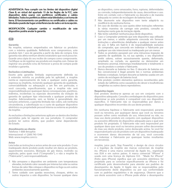 ADVERTENCIA: Para cumplir con los límites del dispositivo digital Clase B, en virtud del apartado 15 de las Reglas de la FCC, este dispositivo debe usarse con periféricos certicados y cables blindados. Todos los periféricos deben estar blindados y con toma de tierra. El funcionamiento con periféricos no certicados o cables no blindados puede dar lugar a interferencias de radio o en la recepción.MODIFICACIÓN: Cualquier cambio o modicación de este dispositivo podría anular la garantía.GarantiaNa mophie, estamos empenhados em fabricar os produtos com a máxima qualidade. Reetindo esse compromisso, este produto tem 1 ano de garantia a partir da data de compra. Esta garantia não afeta nenhum direito estatutário que você possa ter. Guarde uma cópia do seu recibo de compra como comprovante. Certique-se de registrar seu produto em mophie.com. Deixar de registrar seu produto e/ou de fornecer a prova de compra pode invalidar a garantia.Exclusões e LimitaçõesExceto pela garantia limitada expressamente denida ou à extensão restrita ou proibida pela lei aplicável, a mophie isenta-se expressamente de toda e qualquer outra garantia, expressa ou implícita, incluindo qualquer garantia de qualidade, comerciabilidade ou adequação a um m em particular, e você concorda, especicamente, que a mophie não será responsabilizada por quaisquer danos consequenciais, punitivos, indiretos, incidentais ou especiais decorrentes da violação da garantia de qualquer tipo relacionada a qualquer produto da mophie. Adicionalmente, sem se limitar à generalidade das isenções anteriores, a garantia limitada não cobre, sob nenhuma circunstância, a substituição ou o custo de qualquer dispositivo eletrônico ou propriedade pessoal interna ou externa ao produto da mophie.As exclusões e limitações anteriores aplicam-se dentro dos limites permitidos pela lei vigente em sua jurisdição. O comprador poderá ter outros direito, que podem variar dependendo do Estado.Atendimento ao clienteTelefone: 1-888-8mophieInternacional: +1 (269) 743-1340Web: www.mophie.com/csAvisoLeia todas as instruções e avisos antes de usar este produto. O uso inadequado deste produto pode resultar em danos ao produto, aquecimento excessivo, liberação de gás tóxico, incêndio ou explosão, pelos quais você (“Comprador”), e não a mophie llc (“Fabricante”), será responsabilizado.NNão armazene o dispositivo em ambiente com temperaturas elevadas, incluindo calor causado por intensa luz solar ou outras formas de calor. Não coloque o dispositivo no fogo ou em outros ambientes excessivamente quentes.NTome cuidado com quedas excessivas, choques, atritos ou outros impactos a este dispositivo. Se houver qualquer dano ao dispositivo, como amassados, furos, rupturas, deformidades ou corrosão, independentemente da causa, descontinue o uso. Entre em contato com o Fabricante ou descarte-o de maneira adequada no centro de reciclagem de baterias local.NNão desmonte este dispositivo nem tente adaptá-lo ou modicá-lo de nenhuma forma.NEm caso de dúvidas ou caso queira obter instruções referentes às várias maneiras de carregar este produto, consulte as ilustrações neste guia de iniciação rápida.NNão tente substituir nenhuma peça deste dispositivo.NCaso o Comprador pretenda que este dispositivo seja utilizado por um menor, o adulto adquirente concorda em fornecer instruções e advertências detalhadas a qualquer menor antes do uso. A falha em fazê-lo é de responsabilidade exclusiva do comprador, que concorda em indenizar o Fabricante por qualquer uso não intencional ou inadequado por um menor.NTodos os produtos passaram por uma minuciosa inspeção de garantia de qualidade. Se, na sua opinião, o seu dispositivo emitir odores, estiver excessivamente quente, deformado, arranhado ou cortado, ou aparentar ou demonstrar um fenômeno anormal, interrompa imediatamente e totalmente o uso do produto e contate o Fabricante.NNunca descarte as baterias no lixo. O descarte de baterias em lixo convencional é ilegal perante leis e normas ambientais federais e estaduais. Sempre descarte as baterias usadas em um centro de reciclagem de baterias local.NEste produto contém elementos químicos reconhecidos pelo estado da Califórnia como causadores de câncer e insuciências congênitas ou outros danos reprodutivos.Requisitos legaisEste produto destina-se apenas ao uso em conjunto com o dispositivo adequado. Consulte a embalagem do dispositivo para determinar se este produto é compatível com seu dispositivo especíco. O Fabricante não se responsabiliza por danos a qualquer dispositivo incorridos do uso deste produto.Em nenhuma hipótese o Fabricante será responsável, perante você ou terceiros, por quaisquer danos que você ou terceiros possam sofrer como resultado do uso, intencional ou não, ou mau uso deste produto em conjunto com qualquer dispositivo ou acessório diferente do dispositivo adequado para o qual este produto foi projetado. O Fabricante não será responsável por qualquer dano que você ou terceiros possam sofrer decorrentes do mau uso deste produto, como destacado acima. Se você for responsável pelo uso do produto com um dispositivo inadequado e ocorrerem danos decorrentes de tal uso, você concorda em indenizar o Fabricante por quaisquer lesões resultantes em terceiro(s).mophie, juice pack, Stay Powerful, o design de cinco círculos e o logotipo da mophie são marcas comerciais da mophie inc. iPhone é uma marca comercial da Apple Inc., registrada nos EUA e em outros países. A marca comercial “iPhone” é usada com uma licença do Aiphone K.K.  “Made for iPhone” (Feito para iPhone) signica que um acessório eletrônico foi projetado para se conectar especicamente ao iPhone e foi certicado pelo desenvolvedor para atender aos padrões de desempenho da Apple. A Apple não se responsabiliza pelo funcionamento deste dispositivo ou por sua conformidade com os padrões regulatórios e de segurança. Observe que o uso deste acessório com o iPhone pode afetar o desempenho 