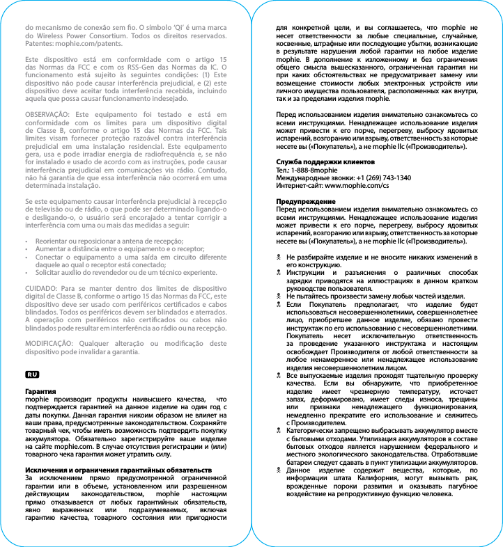 do mecanismo de conexão sem o. O símbolo ‘Qi’ é uma marca do Wireless Power Consortium. Todos os direitos reservados. Patentes: mophie.com/patents.Este dispositivo está em conformidade com o artigo 15 das Normas da FCC e com os RSS-Gen das Normas da IC. O funcionamento está sujeito às seguintes condições: (1) Este dispositivo não pode causar interferência prejudicial, e (2) este dispositivo deve aceitar toda interferência recebida, incluindo aquela que possa causar funcionamento indesejado.OBSERVAÇÃO: Este equipamento foi testado e está em conformidade com os limites para um dispositivo digital de Classe B, conforme o artigo 15 das Normas da FCC. Tais limites visam fornecer proteção razoável contra interferência prejudicial em uma instalação residencial. Este equipamento gera, usa e pode irradiar energia de radiofrequência e, se não for instalado e usado de acordo com as instruções, pode causar interferência prejudicial em comunicações via rádio. Contudo, não há garantia de que essa interferência não ocorrerá em uma determinada instalação.Se este equipamento causar interferência prejudicial à recepção de televisão ou de rádio, o que pode ser determinado ligando-o e desligando-o, o usuário será encorajado a tentar corrigir a interferência com uma ou mais das medidas a seguir:•  Reorientar ou reposicionar a antena de recepção;•  Aumentar a distância entre o equipamento e o receptor;•  Conectar o equipamento a uma saída em circuito diferente daquele ao qual o receptor está conectado;•  Solicitar auxílio do revendedor ou de um técnico experiente.CUIDADO: Para se manter dentro dos limites de dispositivo digital de Classe B, conforme o artigo 15 das Normas da FCC, este dispositivo deve ser usado com periféricos certicados e cabos blindados. Todos os periféricos devem ser blindados e aterrados. A operação com periféricos não certicados ou cabos não blindados pode resultar em interferência ao rádio ou na recepção.MODIFICAÇÃO: Qualquer alteração ou modicação deste dispositivo pode invalidar a garantia.Гарантияmophie производит продукты наивысшего качества,  что подтверждается гарантией на данное изделие на один год с даты покупки. Данная гарантия никоим образом не влияет на ваши права, предусмотренные законодательством. Сохраняйте товарный чек, чтобы иметь возможность подтвердить покупку аккумулятора. Обязательно зарегистрируйте ваше изделие на сайте mophie.com. В случае отсутствия регистрации и (или) товарного чека гарантия может утратить силу.Исключения и ограничения гарантийных обязательствЗа исключением прямо предусмотренной ограниченной гарантии или в объеме, установленном или разрешенном действующим законодательством, mophie настоящим прямо отказывается от любых гарантийных обязательств, явно выраженных или подразумеваемых, включая гарантию качества, товарного состояния или пригодности для конкретной цели, и вы соглашаетесь, что mophie не несет ответственности за любые специальные, случайные, косвенные, штрафные или последующие убытки, возникающие в результате нарушения любой гарантии на любое изделие mophie. В дополнение к изложенному и без ограничения общего смысла вышесказанного, ограниченная гарантия ни при каких обстоятельствах не предусматривает замену или возмещение стоимости любых электронных устройств или личного имущества пользователя, расположенных как внутри, так и за пределами изделия mophie.Перед использованием изделия внимательно ознакомьтесь со всеми инструкциями. Ненадлежащее использование изделия может привести к его порче, перегреву, выбросу ядовитых испарений, возгоранию или взрыву, ответственность за которые несете вы («Покупатель»), а не mophie llc («Производитель»).Служба поддержки клиентовТел.: 1-888-8mophieМеждународные звонки: +1 (269) 743-1340Интернет-сайт: www.mophie.com/csПредупреждениеПеред использованием изделия внимательно ознакомьтесь со всеми инструкциями. Ненадлежащее использование изделия может привести к его порче, перегреву, выбросу ядовитых испарений, возгоранию или взрыву, ответственность за которые несете вы («Покупатель»), а не mophie llc («Производитель»).N  Не разбирайте изделие и не вносите никаких изменений в его конструкцию.N Инструкции и разъяснения о различных способах зарядки приводятся на иллюстрациях в данном кратком   руководстве пользователя.N  Не пытайтесь произвести замену любых частей изделия.N Если Покупатель предполагает, что изделие будет использоваться несовершеннолетними, совершеннолетнее лицо, приобретшее данное изделие, обязано провести инструктаж по его использованию с несовершеннолетними. Покупатель несет исключительную ответственность за проведение указанного инструктажа и настоящим освобождает Производителя от любой ответственности за любое ненамеренное или ненадлежащее использование изделия несовершеннолетним лицом.N  Все выпускаемые изделия проходят тщательную проверку качества. Если вы обнаружите, что приобретенное изделие имеет чрезмерную температуру, источает запах, деформировано, имеет следы износа, трещины или признаки ненадлежащего функционирования, немедленно прекратите его использование и свяжитесь   с Производителем.N  Категорически запрещено выбрасывать аккумулятор вместе с бытовыми отходами. Утилизация аккумуляторов в составе бытовых отходов является нарушением федерального и местного экологического законодательства. Отработавшие батареи следует сдавать в пункт утилизации аккумуляторов.N Данное изделие содержит вещества, которые, по информации штата Калифорния, могут вызывать рак, врожденные пороки развития и оказывать пагубное воздействие на репродуктивную функцию человека.