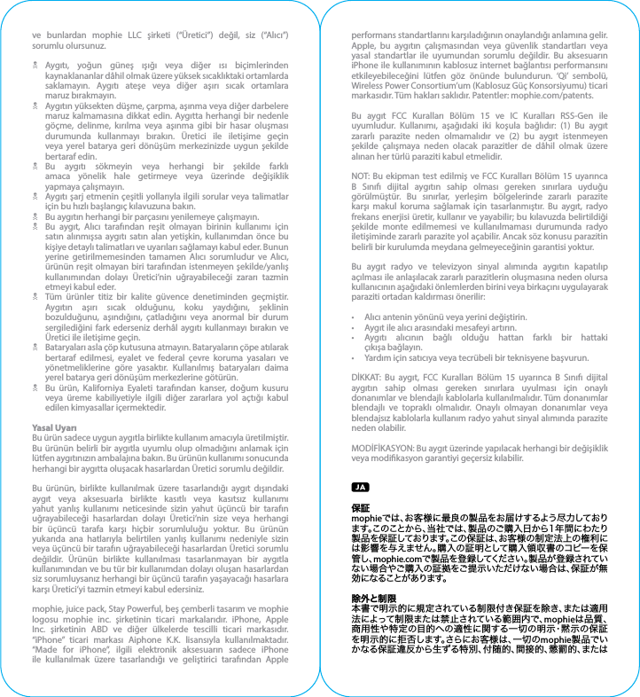 ve bunlardan mophie LLC şirketi (“Üretici”) değil, siz (“Alıcı”) sorumlu olursunuz.NAygıtı, yoğun güneş ışığı veya diğer ısı biçimlerinden kaynaklananlar dâhil olmak üzere yüksek sıcaklıktaki ortamlarda saklamayın. Aygıtı ateşe veya diğer aşırı sıcak ortamlara   maruz bırakmayın.NAygıtın yüksekten düşme, çarpma, aşınma veya diğer darbelere maruz kalmamasına dikkat edin. Aygıtta herhangi bir nedenle göçme, delinme, kırılma veya aşınma gibi bir hasar oluşması durumunda kullanmayı bırakın. Üretici ile iletişime geçin veya yerel batarya geri dönüşüm merkezinizde uygun şekilde bertaraf edin.NBu aygıtı sökmeyin veya herhangi bir şekilde farklı amaca yönelik hale getirmeye veya üzerinde değişiklik   yapmaya çalışmayın.NAygıtı şarj etmenin çeşitli yollarıyla ilgili sorular veya talimatlar için bu hızlı başlangıç kılavuzuna bakın.NBu aygıtın herhangi bir parçasını yenilemeye çalışmayın.NBu aygıt, Alıcı tarafından reşit olmayan birinin kullanımı için satın alınmışsa aygıtı satın alan yetişkin, kullanımdan önce bu kişiye detaylı talimatları ve uyarıları sağlamayı kabul eder. Bunun yerine getirilmemesinden tamamen Alıcı sorumludur ve Alıcı, ürünün reşit olmayan biri tarafından istenmeyen şekilde/yanlış kullanımından dolayı Üretici’nin uğrayabileceği zararı tazmin etmeyi kabul eder.NTüm ürünler titiz bir kalite güvence denetiminden geçmiştir. Aygıtın aşırı sıcak olduğunu, koku yaydığını, şeklinin bozulduğunu, aşındığını, çatladığını veya anormal bir durum sergilediğini fark ederseniz derhâl aygıtı kullanmayı bırakın ve Üretici ile iletişime geçin.NBataryaları asla çöp kutusuna atmayın. Bataryaların çöpe atılarak bertaraf edilmesi, eyalet ve federal çevre koruma yasaları ve yönetmeliklerine göre yasaktır. Kullanılmış bataryaları daima yerel batarya geri dönüşüm merkezlerine götürün.NBu ürün, Kaliforniya Eyaleti tarafından kanser, doğum kusuru veya üreme kabiliyetiyle ilgili diğer zararlara yol açtığı kabul edilen kimyasallar içermektedir.Yasal UyarıBu ürün sadece uygun aygıtla birlikte kullanım amacıyla üretilmiştir. Bu ürünün belirli bir aygıtla uyumlu olup olmadığını anlamak için lütfen aygıtınızın ambalajına bakın. Bu ürünün kullanımı sonucunda herhangi bir aygıtta oluşacak hasarlardan Üretici sorumlu değildir.Bu ürünün, birlikte kullanılmak üzere tasarlandığı aygıt dışındaki aygıt veya aksesuarla birlikte kasıtlı veya kasıtsız kullanımı yahut yanlış kullanımı neticesinde sizin yahut üçüncü bir tarafın uğrayabileceği hasarlardan dolayı Üretici’nin size veya herhangi bir üçüncü tarafa karşı hiçbir sorumluluğu yoktur. Bu ürünün yukarıda ana hatlarıyla belirtilen yanlış kullanımı nedeniyle sizin veya üçüncü bir tarafın uğrayabileceği hasarlardan Üretici sorumlu değildir. Ürünün birlikte kullanılması tasarlanmayan bir aygıtla kullanımından ve bu tür bir kullanımdan dolayı oluşan hasarlardan siz sorumluysanız herhangi bir üçüncü tarafın yaşayacağı hasarlara karşı Üretici’yi tazmin etmeyi kabul edersiniz.mophie, juice pack, Stay Powerful, beş çemberli tasarım ve mophie logosu mophie inc. şirketinin ticari markalarıdır. iPhone, Apple Inc. şirketinin ABD ve diğer ülkelerde tescilli ticari markasıdır. “iPhone” ticari markası Aiphone K.K. lisansıyla kullanılmaktadır. “Made for iPhone”, ilgili elektronik aksesuarın sadece iPhone ile kullanılmak üzere tasarlandığı ve geliştirici tarafından Apple performans standartlarını karşıladığının onaylandığı anlamına gelir. Apple, bu aygıtın çalışmasından veya güvenlik standartları veya yasal standartlar ile uyumundan sorumlu değildir. Bu aksesuarın iPhone ile kullanımının kablosuz internet bağlantısı performansını etkileyebileceğini lütfen göz önünde bulundurun. ‘Qi’ sembolü, Wireless Power Consortium’um (Kablosuz Güç Konsorsiyumu) ticari markasıdır. Tüm hakları saklıdır. Patentler: mophie.com/patents.Bu aygıt FCC Kuralları Bölüm 15 ve IC Kuralları RSS-Gen ile uyumludur. Kullanımı, aşağıdaki iki koşula bağlıdır: (1) Bu aygıt zararlı parazite neden olmamalıdır ve (2) bu aygıt istenmeyen şekilde çalışmaya neden olacak parazitler de dâhil olmak üzere alınan her türlü paraziti kabul etmelidir.NOT: Bu ekipman test edilmiş ve FCC Kuralları Bölüm 15 uyarınca B Sınıfı dijital aygıtın sahip olması gereken sınırlara uyduğu görülmüştür. Bu sınırlar, yerleşim bölgelerinde zararlı parazite karşı makul koruma sağlamak için tasarlanmıştır. Bu aygıt, radyo frekans enerjisi üretir, kullanır ve yayabilir; bu kılavuzda belirtildiği şekilde monte edilmemesi ve kullanılmaması durumunda radyo iletişiminde zararlı parazite yol açabilir. Ancak söz konusu parazitin belirli bir kurulumda meydana gelmeyeceğinin garantisi yoktur.Bu aygıt radyo ve televizyon sinyal alımında aygıtın kapatılıp açılması ile anlaşılacak zararlı parazitlerin oluşmasına neden olursa kullanıcının aşağıdaki önlemlerden birini veya birkaçını uygulayarak paraziti ortadan kaldırması önerilir:•  Alıcı antenin yönünü veya yerini değiştirin.•  Aygıt ile alıcı arasındaki mesafeyi artırın.• Aygıtı alıcının bağlı olduğu hattan farklı bir hattaki   çıkışa bağlayın.•  Yardım için satıcıya veya tecrübeli bir teknisyene başvurun.DİKKAT: Bu aygıt, FCC Kuralları Bölüm 15 uyarınca B Sınıfı dijital aygıtın sahip olması gereken sınırlara uyulması için onaylı donanımlar ve blendajlı kablolarla kullanılmalıdır. Tüm donanımlar blendajlı ve topraklı olmalıdır. Onaylı olmayan donanımlar veya blendajsız kablolarla kullanım radyo yahut sinyal alımında parazite neden olabilir.MODİFİKASYON: Bu aygıt üzerinde yapılacak herhangi bir değişiklik veya modikasyon garantiyi geçersiz kılabilir.保証mophieでは、お客様に最良の製品をお届けするよう尽力しております。このことから、当社では、製品のご購入日から1年間にわたり製品を保証しております。この保証は、お客様の制定法上の権利には影響を与えません。購入の証明として購入領収書のコピーを保管し、mophie.comで製品を登録してください。製品が登録されていない場合やご購入の証拠をご提示いただけない場合は、保証が無効 に なること がありま す。除外と制限本書で明示的に規定されている制限付き保証を除き、または適用法によって制限または禁止されている範囲内で、mophieは品質、商用性や特定の目的への適性に関する一切の明示・黙示の保証を明示的に拒否します。さらにお客様は、一切のmophie製品でいかなる保証違反から生ずる特別、付随的、間接的、懲罰的、または