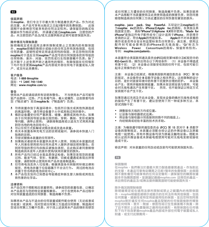 保固声明在mophie，我们专注于尽最大努力制造最优质产品。作为对此的支援，本产品可享有从购买之日起1整年的免费保固。  此保固期不会影响您可能享有的任何法定权利。请保留您的购买收据副本作为购买证明。  并请谨记通过mophie.com  注册您的产品。未注册您的产品及/或无法提供购买证明可能使保固失效。除外情况与限制条款除明确规定或在适用法律所限制或禁止之范围内的有限保固外，mophie明确拒绝明示或暗示的任何及所有其他保固，包括任何质量、适销性或特定用途适用性的保固，并且您特别同意mophie对于违反任何mophie产品型号的任何保固条款所导致的任何特殊、意外、间接、惩罚性或衍生性损害概不负责。除了且不限于上述免责声明之通用性的情形，有限保固在任何情形下均不包含更换mophie产品内部或外部任何电子装置或私人财产，或支付此类费用。客户服务电话：1-888-8mophie国际： + 1 (269) 743-1340网址： www.mophie.com/cs警告使用本产品前请阅读所有说明和警告。  不当使用本产品可能导致产品损坏、过热、产生有毒气体、着火或爆炸，这些损害均由您（“购买者”）而非mophie llc （“制造商”）负责。N 勿将装置存放于高温环境中，包括烈日强光或其他热源造成的高温环境。 请勿将设备置于火中或其他过热环境中。N 慎防设备遭受任何严重跌落、碰撞、磨损或其他冲击。如果由于任何原因导致设备出现凹陷、穿刺、撕裂、变形或腐蚀等问题，请停止使用。  请联络制造商或以适当方式将其弃置到您当地的电池回收中心。N 勿以任何方式拆解或试图改装或改造本装置。N 有关本装置各种充电方法的说明或疑问，请参阅本快速入门指南的说明。N 勿尝试替换本装置的任何部件。N 如果购买者欲将本装置供未成年人使用，则购买本装置的成年人同意在使用前向任何未成年人提供详细说明和警告。否则所导致的责任均由购买者独自承担，且此购买者同意赔偿制造商因未成年人的意外使用/误用而蒙受的损失。N 所有产品均已经过全面品质保证检查。如果您发现您的装置过热、散发气味、变形、有磨损、切痕或遭遇或表现出异常现象，请即刻停止使用所有产品并连络制造商。N 切勿将电池丢弃入垃圾堆。根据美国各州和联邦环境法律和规范，将电池弃置于垃圾箱属于不合法行为。  用过的电池应弃置于您当地的电池回收中心。N 本产品包含加州已知悉会导致癌症和新生婴儿缺陷或其他生育伤害的化学品。法律资料本产品仅用于搭配相应装置使用。请参阅您的装置包装，以确定本产品是否与您的特定装置相兼容。  对于在使用本产品过程中对任何装置造成的任何损害，制造商概不负责。如果将本产品与不适合的任何装置或配件配合使用（无论故意或非故意）或误用，而对您或任何第三方造成任何损害，制造商对您或任何第三方概不负责。对于因上述误用本产品的情形而使您或任何第三方遭受的任何损害，制造商概不负责。如果您就将本产品搭配不当装置使用及此类使用造成的损害负责，则您同意赔偿制造商因任何第三方由此遭受的任何伤害而蒙受的损失。mophie、juice pack、Stay Powerful、五环设计及mophie标志为mophie inc的商标。iPhone是Apple Inc.的商标，在美国及其他国家注册。  商标“iPhone”获Aiphone K.K特许使用。“Made for iPhone”是指这件电子配件经专门设计适用于iPhone，并获得开发商的认证，符合Apple的性能标准。  Apple并不对本装置的操作或是否符合安全和监管标准负任何责任。请注意，使用这配件时可能会影响您的iPhone的无线连接。‘Qi’标志为Wireless Power Consortium的商标。保留所有权利。专利：mophie.com/patents。本装置符合美国联邦通讯委员会(FCC)规范第15部分及IC规范中的RSS-Gen标准。操作应符合以下两项条件：（1）本设备不得造成有害干扰；（2）本设备必须接受收到的任何干扰，包括可能引起非正常操作的干扰。注意： 本设备已经测试，根据美国联邦通信委员会（FCC）第 15 款规定，本设备符合 B 级数字设备之相关界定。这些限制的设计目的，是针对居家环境中的有害干扰提供合理的防护。  本设备会产生、使用并辐射射频能量，如果未依说明安装与使用，可能会对无线电通讯产生有害干扰。  然而，也不能保证以特定方式安装就不会产生干扰。如果您通过关闭及开启本设备，发现本设备的确对无线电或电视的接收产生了有害干扰，建议您使用下列一种或多种方法，来尝试消除干扰：•  调整接收天线的方向或位置。•  让设备与接收器彼此远离。•  将设备与接收器分别连接到回路不同的插座上。•  向经销商或经验丰富的技术员求助。注意：为确保遵守联邦通信委员会 (FCC) 第 15 款对于 B 类数字设备的限制规定，本装置必须配合经认证的外围设备以及屏蔽电缆一起使用。所有外围设备均须为屏蔽及触地设备。搭配未经认证的外围设备或未屏蔽电缆使用可能对无线电发射或接收造成干扰。修改声明：对本装置的任何改动或改装均可能使其保固失效。保固聲明在mophie，我們專注於盡最大努力製造最優質產品。作為對此的支援，本產品可享有從購買之日起1整年的免費保固。此保固期不會影響您可能享有的任何法定權利。請保留您的購買收據副本作為購買證明。並請謹記通過mophie.com  註冊您的產品。未註冊您的產品及/或無法提供購買證明可能使保固失效。除外情況與限制條款除明確規定或在適用法律所限制或禁止之範圍內的有限保固外，mophie明確拒絕明示或暗示的任何及所有其他保固，包括任何質量、適銷性或特定用途適用性的保固，並且您特別同意mophie對於違反任何mophie產品型號的任何保固條款所導致的任何特殊、意外、間接、懲罰性或衍生性損害概不負責。除了且不限於上述免責聲明之通用性的情形，有限保固在任何情形下均不包含更換mophie產品內部或外部任何電子裝置或私人財產，或支付此類費用。