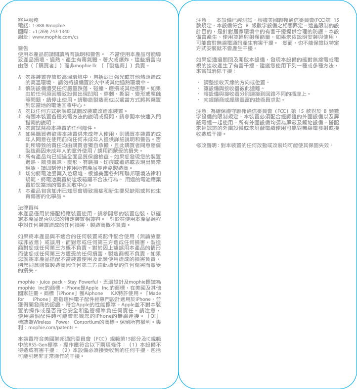 客戶服務電 話： 1-888-8mophie國際： +1 (269) 743-1340網 址： www.mophie.com/cs警告使用本產品前請閱讀所有說明和警告。  不當使用本產品可能導致產品損壞、過熱、產生有毒氣體、著火或爆炸，這些損害均由您（「購買者」）而非mophie llc （「製造商」）負責。N  勿將裝置存放於高溫環境中，包括烈日強光或其他熱源造成的高溫環境。 請勿將設備置於火中或其他過熱環境中。N  慎防設備遭受任何嚴重跌落、碰撞、磨損或其他衝擊。如果由於任何原因導致設備出現凹陷、穿刺、撕裂、變形或腐蝕等問題，請停止使用。請聯絡製造商或以適當方式將其棄置到您當地的電池回收中心。N  勿以任何方式拆解或試圖改裝或改造本裝置。N  有關本裝置各種充電方法的說明或疑問，請參閱本快速入門指南的說明。N  勿嘗試替換本裝置的任何部件。N  如果購買者欲將本裝置供未成年人使用，則購買本裝置的成年人同意在使用前向任何未成年人提供詳細說明和警告。否則所導致的責任均由購買者獨自承擔，且此購買者同意賠償製造商因未成年人的意外使用／誤用而蒙受的損失。N  所有產品均已經過全面品質保證檢查。如果您發現您的裝置過熱、散發氣味、變形、有磨損、切痕或遭遇或表現出異常現象，請即刻停止使用所有產品並連絡製造商。N  切勿將電池丟棄入垃圾堆。根據美國各州和聯邦環境法律和規範，將電池棄置於垃圾箱屬不合法行為。 用過的電池應棄置於您當地的電池回收中心。N  本產品包含加州已知悉會導致癌症和新生嬰兒缺陷或其他生育傷害的化學品。法律資料本產品僅用於搭配相應裝置使用。請參閱您的裝置包裝，以確定本產品是否與您的特定裝置相兼容。  對於在使用本產品過程中對任何裝置造成的任何損害，製造商概不負責。如果將本產品與不適合的任何裝置或配件配合使用（無論故意或非故意）或誤用，而對您或任何第三方造成任何損害，製造商對您或任何第三方概不負責。對於因上述誤用本產品的情形而使您或任何第三方遭受的任何損害，製造商概不負責。如果您就將本產品搭配不當裝置使用及此類使用造成的損害負責，則您同意賠償製造商因任何第三方由此遭受的任何傷害而蒙受的損失。mophie、juice pack、Stay Powerful、五環設計及mophie標誌為mophie inc的商標。iPhone是Apple Inc.的商標，在美國及其他國家註冊。商標「iPhone」獲Aiphone K.K特許使用。「Made for iPhone」是指這件電子配件經專門設計適用於iPhone，並獲得開發商的認證，符合Apple的性能標準。Apple並不對本裝置的操作或是否符合安全和監管標準負任何責任。請注意，使用這個配件時可能會影響您的iPhone的無線連接。「Qi」標誌為Wireless Power Consortium的商標。保留所有權利。專利：mophie.com/patents。本裝置符合美國聯邦通訊委員會（FCC）規範第15部分及IC規範中的RSS-Gen標準。操作應符合以下兩項條件：（1）本設備不得造成有害干擾；（2）本設備必須接受收到的任何干擾，包括可能引起非正常操作的干擾。注意：  本設備已經測試，根據美國聯邦通信委員會(FCC)第 15 款規定，本設備符合 B 級數字設備之相關界定。這些限制的設計目的，是針對居家環境中的有害干擾提供合理的防護。本設備會產生、使用並輻射射頻能量，如果未依說明安裝與使用，可能會對無線電通訊產生有害干擾。  然而，也不能保證以特定方式安裝就不會產生干擾。如果您通過關閉及開啟本設備，發現本設備的確對無線電或電視的接收產生了有害干擾，建議您使用下列一種或多種方法，來嘗試消除干擾：• 調整接收天線的方向或位置。• 讓設備與接收器彼此遠離。• 將設備與接收器分別連接到回路不同的插座上。• 向經銷商或經驗豐富的技術員求助。注意：為確保遵守聯邦通信委員會（FCC）第 15 款對於 B 類數字設備的限制規定，本裝置必須配合經認證的外圍設備以及屏蔽電纜一起使用。所有外圍設備均須為屏蔽及觸地設備。搭配未經認證的外圍設備或未屏蔽電纜使用可能對無線電發射或接收造成干擾。修改聲明：對本裝置的任何改動或改裝均可能使其保固失效。