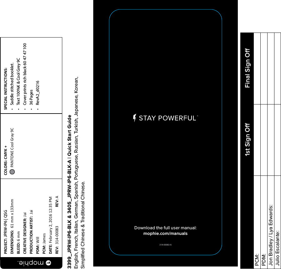 314-00083-ADownload the full user manual:mophie.com/manuals3399_JPRW-IP6-BLK &amp; 3405_JPRW-IP6-BLK-A | Quick Start GuideEnglish, French, Italian, German, Spanish, Portuguese, Russian, Turkish, Japanese, Korean,  Simpliﬁed Chinese &amp; Traditional Chinese.PROJECT: JPRW-IP6 | QSGDIMENSIONS:  61 mm x 133mmBLEED: 6 mmCREATIVE DESIGNER: JaiPRODUCTION ARTIST:  JaiPDM: WillPCM: JamesDATE: February 2, 2016 12:35 PMREV:  314-00083   REV: ASPECIAL INSTRUCTIONS: •  Saddle stitched booklet.•  Text 100%K &amp; Cool Grey 9C•  Cover prints rich black 60 47 47 100•  36 Pages•  RevA2_d0216COLORS: CMYK +  PANTONE Cool Gray 9C PCM:PDM:Jon Bradley / Lya Edwards:Julio Escalante: 1st Sign O Final Sign O