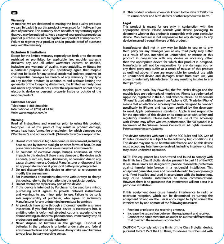 WarrantyAt mophie, we are dedicated to making the best quality products we can. To back this up, this product is warranted for 1 full year from date of purchase. This warranty does not aect any statutory rights that you may be entitled to. Keep a copy of your purchase receipt as proof of purchase. Be sure to register your product at mophie.com. Failure to register your product and/or provide proof of purchase may void the warranty.Exclusions &amp; LimitationsExcept for the limited warranty expressly set forth or to the extent restricted or prohibited by applicable law, mophie expressly disclaims any and all other warranties express or implied, including any warranty of quality, merchantability, or tness for a particular purpose, and you specically agree that mophie shall not be liable for any special, incidental, indirect, punitive, or consequential damages for breach of any warranty of any type on any mophie product. In addition to and without limiting the generality of the foregoing disclaimers, the limited warranty does not, under any circumstances, cover the replacement or cost of anyelectronic device or personal property inside or outside of the mophie product.Customer ServiceTelephone: 1-888-8mophieInternational: +1 (269) 743-1340Web: www.mophie.com/csWarningRead all instructions and warnings prior to using this product. Improper use of this product may result in product damage, excess heat, toxic fumes, re or explosion, for which damages you (“Purchaser”), and not mophie llc (“Manufacturer”) are responsible.N Do not store device in high-temperature environment, including heat caused by intense sunlight or other forms of heat. Do not place device in re or other excessively hot environments.N Be cautious of excessive drops, bumps, abrasions, or other impacts to this device. If there is any damage to the device such as dents, punctures, tears, deformities, or corrosion due to any cause, discontinue use. Contact Manufacturer or dispose of it in an appropriate manner at your local battery-recycling center.N Do not disassemble this device or attempt to re-purpose or modify it in any manner.N For instructions or questions about the various ways to charge this device, refer to the illustrations in this quick-start guide.N Do not attempt to replace any part of this device.N If this device is intended by Purchaser to be used by a minor, purchasing adult agrees to provide detailed instructions and warnings to any minor prior to use. Failure to do so is sole responsibility of purchaser, who agrees to indemnify Manufacturer for any unintended use/misuse by a minor.N All products have gone through a thorough quality assurance inspection. If you nd that your device is excessively hot, is emitting odor, is deformed, abraded, cut or is experiencing or demonstrating an abnormal phenomenon, immediately stop all product use and contact Manufacturer.N Never dispose of batteries in the garbage. Disposal of batteries in the garbage is unlawful under state and federal environmental laws and regulations. Always take used batteries to your local battery-recycling center.N This product contains chemicals known to the state of California to cause cancer and birth defects or other reproductive harm.LegalThis product is meant for use only in conjunction with the appropriate device. Please consult your device packaging to determine whether this product is compatible with your particular device. Manufacturer is not responsible for any damages to any device incurred through the use of this product.Manufacturer shall not in any way be liable to you or to any third party for any damages you or any third party may suer as a result of use, intended or unintended, or misuse of this product in conjunction with any device or accessory other than the appropriate device for which this product is designed. Manufacturer will not be responsible for any damages you or any third party may suer as a result of misuse of this product as outlined above. If you are responsible for product use with an unintended device and damages result from such use, you agree to indemnify Manufacturer for any resulting injuries to any third part(ies).mophie, juice pack, Stay Powerful, the ve-circles design and the mophie logo are trademarks of mophie inc. iPhone is a trademark of Apple Inc., registered in the U.S. and other countries. The trademark “iPhone” is used with a license from Aiphone K.K.  “Made for iPhone” means that an electronic accessory has been designed to connect specically to iPhone, and has been certied by the developer to meet Apple performance standards. Apple is not responsible for the operation of this device or its compliance with safety and regulatory standards. Please note that the use of this accessory with iPhone may aect wireless performance. The ‘Qi’ symbol is a trademark of the Wireless Power Consortium. All rights reserved. Patents: mophie.com/patents.This device complies with part 15 of the FCC Rules and RSS-Gen of IC Rules. Operation is subject to the following two conditions: (1) This device may not cause harmful interference, and (2) this device must accept any interference received, including interference that may cause undesired operation.NOTE: This equipment has been tested and found to comply with the limits for a Class B digital device, pursuant to part 15 of the FCC Rules. These limits are designed to provide reasonable protection against harmful interference in a residential installation. This equipment generates, uses and can radiate radio frequency energy and, if not installed and used in accordance with the instructions, may cause harmful interference to radio communications.However, there is no guarantee that interference will not occur in a particular installation.If this equipment does cause harmful interference to radio or television reception, which can be determined by turning the equipment o and on, the user is encouraged to try to correct the interference by one or more of the following measures:•  Reorient or relocate the receiving antenna.•  Increase the separation between the equipment and receiver.•  Connect the equipment into an outlet on a circuit dierent from that to which the receiver is connected.CAUTION: To comply with the limits of the Class B digital device, pursuant to Part 15 of the FCC Rules, this device must be used with 