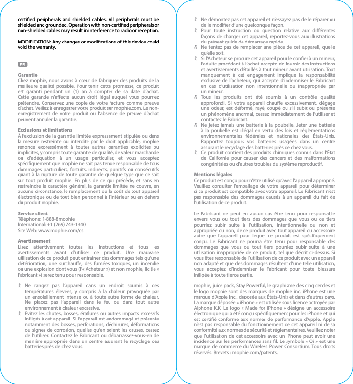 certied peripherals and shielded cables. All peripherals must be shielded and grounded. Operation with non-certied peripherals or non-shielded cables may result in interference to radio or reception.MODIFICATION: Any changes or modications of this device could void the warranty.GarantieChez mophie, nous avons à cœur de fabriquer des produits de la meilleure qualité possible. Pour tenir cette promesse, ce produit est garanti pendant un (1) an à compter de sa date d’achat. Cette garantie n’aecte aucun droit légal auquel vous pourriez prétendre. Conservez une copie de votre facture comme preuve d’achat. Veillez à enregistrer votre produit sur mophie.com. Le non-enregistrement de votre produit ou l’absence de preuve d’achat peuvent annuler la garantie.Exclusions et limitationsÀ l’exclusion de la garantie limitée expressément stipulée ou dans la mesure restreinte ou interdite par le droit applicable, mophie renonce expressément à toutes autres garanties explicites ou implicites, y compris toute garantie de qualité, de valeur marchande ou d’adéquation à un usage particulier, et vous acceptez spéciquement que mophie ne soit pas tenue responsable de tous dommages particuliers, fortuits, indirects, punitifs ou consécutifs quant à la rupture de toute garantie de quelque type que ce soit sur tout produit mophie. En plus de ce qui précède, et sans en restreindre le caractère général, la garantie limitée ne couvre, en aucune circonstance, le remplacement ou le coût de tout appareil électronique ou de tout bien personnel à l’intérieur ou en dehors du produit mophie.Service clientTéléphone: 1-888-8mophieInternational: +1 (269) 743-1340Site Web: www.mophie.com/csAvertissementLisez attentivement toutes les instructions et tous les avertissements avant d’utiliser ce produit. Une mauvaise utilisation de ce produit peut entraîner des dommages tels qu’une détérioration, une surchaue, des fumées toxiques, un incendie ou une explosion dont vous (l’« Acheteur ») et non mophie, llc (le « Fabricant ») serez tenu pour responsable.N Ne rangez pas l’appareil dans un endroit soumis à des températures élevées, y compris à la chaleur provoquée par un ensoleillement intense ou à toute autre forme de chaleur. Ne placez pas l’appareil dans le feu ou dans tout autre environnement à chaleur excessive.N  Évitez les chutes, bosses, éraures ou autres impacts excessifs inigés à cet appareil. Si l’appareil est endommagé et présente notamment des bosses, perforations, déchirures, déformations ou signes de corrosion, quelles qu’en soient les causes, cessez de l’utiliser. Contactez le Fabricant ou débarrassez-vous-en de manière appropriée dans un centre assurant le recyclage des batteries près de chez vous.N  Ne démontez pas cet appareil et n’essayez pas de le réparer ou de le modier d’une quelconque façon.N  Pour toute instruction ou question relative aux diérentes façons de charger cet appareil, reportez-vous aux illustrations du présent guide de démarrage rapide.N  Ne tentez pas de remplacer une pièce de cet appareil, quelle qu’elle soit.N  Si l’Acheteur se procure cet appareil pour le coner à un mineur, l’adulte procédant à l’achat accepte de fournir des instructions et avertissements détaillés à tout mineur avant utilisation. Tout manquement à cet engagement implique la responsabilité exclusive de l’acheteur, qui accepte d’indemniser le Fabricant en cas d’utilisation non intentionnelle ou inappropriée par  un mineur.N Tous les produits ont été soumis à un contrôle qualité approfondi. Si votre appareil chaue excessivement, dégage une odeur, est déformé, rayé, coupé ou s’il subit ou présente un phénomène anormal, cessez immédiatement de l’utiliser et contactez le Fabricant.N  Ne jetez jamais une batterie à la poubelle. Jeter une batterie à la poubelle est illégal en vertu des lois et réglementations environnementales fédérales et nationales des États-Unis. Rapportez toujours vos batteries usagées dans un centre assurant le recyclage des batteries près de chez vous.N  Ce produit contient des produits chimiques connus dans l’État de Californie pour causer des cancers et des malformations congénitales ou d’autres troubles du système reproductif.Mentions légalesCe produit est conçu pour n’être utilisé qu’avec l’appareil approprié. Veuillez consulter l’emballage de votre appareil pour déterminer si ce produit est compatible avec votre appareil. Le Fabricant n’est pas responsable des dommages causés à un appareil du fait de l’utilisation de ce produit.Le Fabricant ne peut en aucun cas être tenu pour responsable envers vous ou tout tiers des dommages que vous ou ce tiers pourriez subir suite à l’utilisation, intentionnelle ou non et appropriée ou non, de ce produit avec tout appareil ou accessoire autre que l’appareil pour lequel ce produit est spéciquement conçu. Le Fabricant ne pourra être tenu pour responsable des dommages que vous ou tout tiers pourriez subir suite à une utilisation inappropriée de ce produit, tel que décrit ci-dessus. Si vous êtes responsable de l’utilisation de ce produit avec un appareil non adapté et que des dommages résultent d’une telle utilisation, vous acceptez d’indemniser le Fabricant pour toute blessure inigée à toute tierce partie.mophie, juice pack, Stay Powerful, le graphisme des cinq cercles et le logo mophie sont des marques de mophie inc. iPhone est une marque d’Apple Inc., déposée aux États-Unis et dans d’autres pays. La marque déposée « iPhone » est utilisée sous licence octroyée par Aiphone K.K. Le logo « Made for iPhone » désigne un accessoire électronique qui a été conçu spéciquement pour les iPhone et qui est certié conforme aux normes de performance d’Apple. Apple n’est pas responsable du fonctionnement de cet appareil ni de sa conformité aux normes de sécurité et réglementaires. Veuillez noter que l’utilisation de cet accessoire avec un iPhone peut avoir une incidence sur les performances sans l. Le symbole « Qi » est une marque de commerce du Wireless Power Consortium. Tous droits réservés. Brevets : mophie.com/patents.