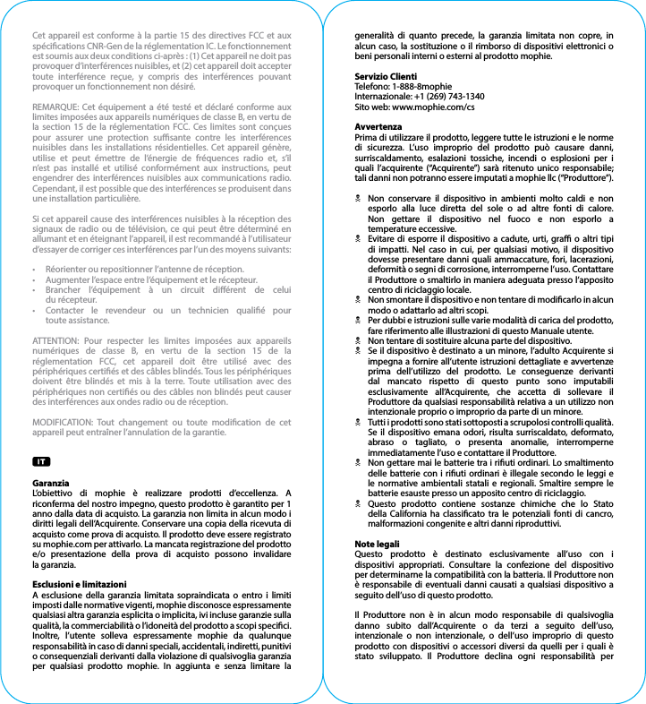 Cet appareil est conforme à la partie 15 des directives FCC et aux spécications CNR-Gen de la réglementation IC. Le fonctionnement est soumis aux deux conditions ci-après : (1) Cet appareil ne doit pas provoquer d’interférences nuisibles, et (2) cet appareil doit accepter toute interférence reçue, y compris des interférences pouvant provoquer un fonctionnement non désiré.REMARQUE: Cet équipement a été testé et déclaré conforme aux limites imposées aux appareils numériques de classe B, en vertu de la section 15 de la réglementation FCC. Ces limites sont conçues pour assurer une protection susante contre les interférences nuisibles dans les installations résidentielles. Cet appareil génère, utilise et peut émettre de l’énergie de fréquences radio et, s’il n’est pas installé et utilisé conformément aux instructions, peut engendrer des interférences nuisibles aux communications radio. Cependant, il est possible que des interférences se produisent dans une installation particulière.Si cet appareil cause des interférences nuisibles à la réception des signaux de radio ou de télévision, ce qui peut être déterminé en allumant et en éteignant l’appareil, il est recommandé à l’utilisateur d’essayer de corriger ces interférences par l’un des moyens suivants:•  Réorienter ou repositionner l’antenne de réception.•  Augmenter l’espace entre l’équipement et le récepteur.•  Brancher l’équipement à un circuit diérent de celui  du récepteur.•  Contacter le revendeur ou un technicien qualié pour  toute assistance.ATTENTION: Pour respecter les limites imposées aux appareils numériques de classe B, en vertu de la section 15 de la réglementation FCC, cet appareil doit être utilisé avec des périphériques certiés et des câbles blindés. Tous les périphériques doivent être blindés et mis à la terre. Toute utilisation avec des périphériques non certiés ou des câbles non blindés peut causer des interférences aux ondes radio ou de réception.MODIFICATION: Tout changement ou toute modication de cet appareil peut entraîner l’annulation de la garantie.GaranziaL’obiettivo di mophie è realizzare prodotti d’eccellenza. A riconferma del nostro impegno, questo prodotto è garantito per 1 anno dalla data di acquisto. La garanzia non limita in alcun modo i diritti legali dell’Acquirente. Conservare una copia della ricevuta di acquisto come prova di acquisto. Il prodotto deve essere registrato su mophie.com per attivarlo. La mancata registrazione del prodotto e/o presentazione della prova di acquisto possono invalidare la garanzia.Esclusioni e limitazioniA esclusione della garanzia limitata sopraindicata o entro i limiti imposti dalle normative vigenti, mophie disconosce espressamente qualsiasi altra garanzia esplicita o implicita, ivi incluse garanzie sulla qualità, la commerciabilità o l’idoneità del prodotto a scopi specici. Inoltre, l’utente solleva espressamente mophie da qualunque responsabilità in caso di danni speciali, accidentali, indiretti, punitivi o consequenziali derivanti dalla violazione di qualsivoglia garanzia per qualsiasi prodotto mophie. In aggiunta e senza limitare la generalità di quanto precede, la garanzia limitata non copre, in alcun caso, la sostituzione o il rimborso di dispositivi elettronici o beni personali interni o esterni al prodotto mophie.Servizio ClientiTelefono: 1-888-8mophieInternazionale: +1 (269) 743-1340Sito web: www.mophie.com/csAvvertenzaPrima di utilizzare il prodotto, leggere tutte le istruzioni e le norme di sicurezza. L’uso improprio del prodotto può causare danni, surriscaldamento, esalazioni tossiche, incendi o esplosioni per i quali l’acquirente (“Acquirente”) sarà ritenuto unico responsabile; tali danni non potranno essere imputati a mophie llc (“Produttore”).N  Non conservare il dispositivo in ambienti molto caldi e non esporlo alla luce diretta del sole o ad altre fonti di calore.   Non gettare il dispositivo nel fuoco e non esporlo a   temperature eccessive.N  Evitare di esporre il dispositivo a cadute, urti, gra o altri tipi di impatti. Nel caso in cui, per qualsiasi motivo, il dispositivo dovesse presentare danni quali ammaccature, fori, lacerazioni, deformità o segni di corrosione, interromperne l’uso. Contattare il Produttore o smaltirlo in maniera adeguata presso l’apposito centro di riciclaggio locale.N  Non smontare il dispositivo e non tentare di modicarlo in alcun modo o adattarlo ad altri scopi.N  Per dubbi e istruzioni sulle varie modalità di carica del prodotto, fare riferimento alle illustrazioni di questo Manuale utente.N  Non tentare di sostituire alcuna parte del dispositivo.N  Se il dispositivo è destinato a un minore, l’adulto Acquirente si impegna a fornire all’utente istruzioni dettagliate e avvertenze prima dell’utilizzo del prodotto. Le conseguenze derivanti dal mancato rispetto di questo punto sono imputabili esclusivamente all’Acquirente, che accetta di sollevare il Produttore da qualsiasi responsabilità relativa a un utilizzo non intenzionale proprio o improprio da parte di un minore.N  Tutti i prodotti sono stati sottoposti a scrupolosi controlli qualità. Se il dispositivo emana odori, risulta surriscaldato, deformato, abraso o tagliato, o presenta anomalie, interromperne immediatamente l’uso e contattare il Produttore.N  Non gettare mai le batterie tra i riuti ordinari. Lo smaltimento delle batterie con i riuti ordinari è illegale secondo le leggi e le normative ambientali statali e regionali. Smaltire sempre le batterie esauste presso un apposito centro di riciclaggio.N  Questo prodotto contiene sostanze chimiche che lo Stato della California ha classicato tra le potenziali fonti di cancro, malformazioni congenite e altri danni riproduttivi.Note legaliQuesto prodotto è destinato esclusivamente all’uso con i dispositivi appropriati. Consultare la confezione del dispositivo per determinarne la compatibilità con la batteria. Il Produttore non è responsabile di eventuali danni causati a qualsiasi dispositivo a seguito dell’uso di questo prodotto.Il Produttore non è in alcun modo responsabile di qualsivoglia danno subito dall’Acquirente o da terzi a seguito dell’uso, intenzionale o non intenzionale, o dell’uso improprio di questo prodotto con dispositivi o accessori diversi da quelli per i quali è stato sviluppato. Il Produttore declina ogni responsabilità per 