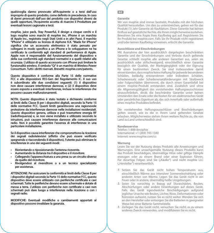 qualsivoglia danno provocato all’Acquirente o a terzi dall’uso improprio di questo prodotto, come denito in precedenza. In caso di danni provocati dall’uso del prodotto con dispositivi diversi da quelli opportuni, l’Acquirente accetta di risarcire il Produttore per eventuali lesioni cagionate a terzi.mophie, juice pack, Stay Powerful, il design a cinque cerchi e il logo mophie sono marchi di mophie inc. iPhone è un marchio di Apple Inc., registrato negli Stati Uniti e in altri Paesi. Il marchio “iPhone” è utilizzato su licenza di Aiphone K.K. “Made for iPhone” signica che un accessorio elettronico è stato pensato per collegarsi in modo specico a un iPhone e lo sviluppatore ne ha certicato la conformità agli standard di performance di Apple. Apple non è responsabile del funzionamento del dispositivo e della sua conformità agli standard normativi e a quelli relativi alla sicurezza. L’utilizzo di questo accessorio con iPhone può limitare le funzionalità wireless. Il simbolo “Qi” è un marchio di Wireless Power Consortium. Tutti i diritti riservati. Brevetti: mophie.com/patents.Questo dispositivo è conforme alla Parte 15 delle normative FCC e alle disposizioni RSS-Gen del Regolamento IC. Il suo uso è subordinato alle due condizioni seguenti: (1) il dispositivo non deve causare interferenze dannose, e (2) il dispositivo deve essere esposto a eventuali interferenze, incluse le interferenze che possono causare malfunzionamenti.NOTA: Questo dispositivo è stato testato e dichiarato conforme ai limiti della Classe B per i dispositivi digitali, secondo la Parte 15 delle normative FCC. Questi limiti garantiscono una ragionevole protezione da interferenze dannose nelle installazioni residenziali. Questo dispositivo genera, utilizza e può trasmettere energia RF (radiofrequenza) e, se non viene installato e utilizzato secondo le istruzioni, può causare interferenze dannose alle comunicazioni radio. Non è possibile garantire l’assenza di interferenze in una particolare installazione.Se il dispositivo causa interferenze che compromettono la ricezione dei segnali radiotelevisivi (eetto che può essere vericato spegnendo e riaccendendo il dispositivo), l’utente può eliminare le interferenze in uno dei seguenti modi:•  Riorientando o riposizionando l’antenna ricevente.•  Aumentando la distanza tra il dispositivo e il ricevitore.•  Collegando l’apparecchiatura a una presa su un circuito diverso da quello del ricevitore.•  Rivolgendosi al rivenditore o a un tecnico specializzato   per assistenza.ATTENZIONE: Per assicurare la conformità ai limiti della Classe B per i dispositivi digitali secondo la Parte 15 delle normative FCC, questo dispositivo deve essere utilizzato con periferiche certicate e cavi schermati. Tutte le periferiche devono essere schermate e dotate di messa a terra. L’utilizzo con periferiche non certicate o cavi non schermati può dare luogo a interferenze nella ricezione o con i segnali radio.MODIFICHE: Eventuali modiche o cambiamenti apportati al dispositivo possono invalidare la garanzia.GarantieWir von mophie sind immer bestrebt, Produkte mit der höchsten Qualität herzustellen. Um dies zu unterstreichen, geben wir für das Produkt (1) Jahr Garantie ab Kaufdatum. Diese Garantie hat keinen Einuss auf gesetzliche Rechte, die Ihnen möglicherweise zustehen. Bewahren Sie eine Kopie Ihres Kaufbeleg gut auf. Registrieren Sie Ihr Produkt bei mophie.com. Falls Sie Ihr Produkt nicht registrieren und/oder keinen Kaufbeleg vorweisen, erlischt die Garantie.Ausschlüsse und EinschränkungenMit Ausnahme der hier ausdrücklich dargelegten beschränkten Garantie und der Einschränkungen und Verbote durch geltende Gesetze schließt mophie alle anderen Garantien aus, seien sie ausdrücklich oder stillschweigend, einschließlich einer Garantie bezüglich der Qualität, der Marktgängigkeit oder der Eignung für einen bestimmten Zweck. Sie sind insbesondere damit einverstanden, dass mophie keine Haftung für jedwede besonderen Schäden, beiläug entstandenen oder indirekten Schäden, Schadenersatz oder Schadenersatzforderungen mit Strafzweck oder Folgeschäden übernimmt, die durch einen Garantiefall bei einem mophie-Produkt entstanden sind. Zusätzlich und ohne die Allgemeingültigkeit des vorstehenden Haftungsausschlusses einzuschränken, deckt die beschränkte Garantie unter keinen Umständen den Ersatz oder die Kosten für ein elektronisches Gerät oder persönliches Eigentum ab, das sich innerhalb oder außerhalb eines mophie-Produktes bendet.Die vorstehenden Haftungsausschlüsse und Beschränkungen gelten soweit, wie es die in Ihrem Land geltenden Gesetze erlauben. Möglicherweise stehen Ihnen weitere Rechte zu, die von Land zu Land unterschiedlich sind.KundenserviceTelefon: 1-888-8mophieInternational: +1 (269) 743-1340Internet: www.mophie.com/csWarnungLesen Sie vor der Nutzung dieses Produkts alle Anweisungen und Warnungen. Eine unsachgemäße Nutzung dieses Produkts kann das Produkt beschädigen, übermäßige Hitze oder giftige Dämpfe erzeugen oder zu einem Brand oder einer Explosion führen. Für derartige Folgen sind Sie („Käufer“) und nicht mophie LLC („Hersteller“) verantwortlich.NSetzen Sie das Gerät nicht hohen Temperaturen aus, einschließlich Wärme aus intensiver Sonneneinstrahlung oder anderen Arten von Wärme. Legen Sie das Gerät nicht in ein Feuer oder in andere, übermäßig heiße Umgebungen.NSeien Sie vorsichtig in Bezug auf Sturzschäden, Beulen, Abschürfungen oder andere Einwirkungen auf dieses Gerät. Falls das Gerät irgendwelche Beschädigungen aufgrund jeglicher Ursache wie Beulen, Löcher, Risse, Deformationen oder Korrosion aufweist, nutzen Sie es nicht weiter. Wenden Sie sich an den Hersteller oder entsorgen Sie die Batterien in geeigneter Weise bei einer Batterie-Sammelstelle.NZerlegen Sie das Gerät nicht, versuchen Sie nicht, es zu einem anderen Zweck verwenden, und modizieren Sie es nicht.