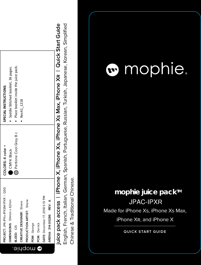 mophie juice packTMMade for iPhone Xs, iPhone Xs Max, iPhone X, and iPhone XQUICK START GUIDEPROJECT: JPA-IPXs-IPXSM-IPXR  |  QSG DIMENSIONS:  134mm x 62mmBLEED:  .125CREATIVE DESIGNER:  ShanePRODUCTION ARTIST:   ShanePDM:  GeorgePCM:   DerrickDATE: December 17, 2018 5:13 PMARENA:  314-00286     REV:  ASPECIAL INSTRUCTIONS: •  Saddle Stched booklet, 36 pages.•  Place booklet inside the juice pack.•  RevA1_1218 COLORS: 4 color +  CMYK Black  Pantone Cool Gray 8 c  juice pack access  |  iPhone X, iPhone Xs, iPhone Xs Max, iPhone X  |  Quick Start GuideEnglish, French, Italian, German, Spanish, Portuguese, Russian, Turkish, Japanese, Korean, Simpliﬁed Chinese &amp; Traditional Chinese.JPAC-IPXR