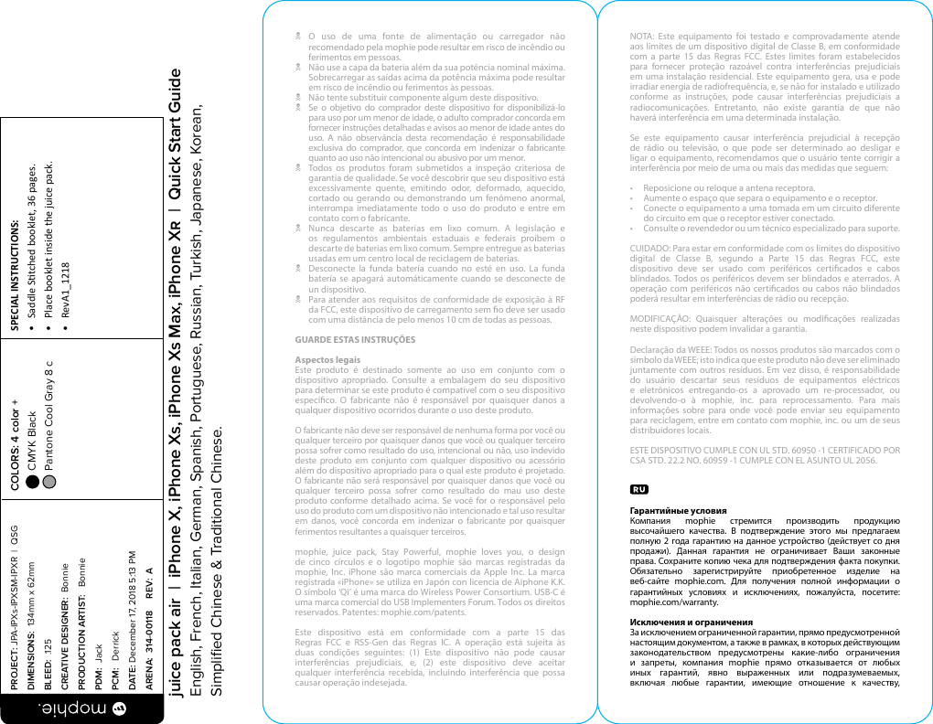 N O uso de uma fonte de alimentação ou carregador não recomendado pela mophie pode resultar em risco de incêndio ou ferimentos em pessoas.N  Não use a capa da bateria além da sua potência nominal máxima. Sobrecarregar as saídas acima da potência máxima pode resultar em risco de incêndio ou ferimentos às pessoas.N  Não tente substituir componente algum deste dispositivo. N  Se o objetivo do comprador deste dispositivo for disponibilizá-lo para uso por um menor de idade, o adulto comprador concorda em fornecer instruções detalhadas e avisos ao menor de idade antes do uso. A não observância desta recomendação é responsabilidade exclusiva do comprador, que concorda em indenizar o fabricante quanto ao uso não intencional ou abusivo por um menor.N  Todos os produtos foram submetidos a inspeção criteriosa de garantia de qualidade. Se você descobrir que seu dispositivo está excessivamente quente, emitindo odor, deformado, aquecido, cortado ou gerando ou demonstrando um fenômeno anormal, interrompa imediatamente todo o uso do produto e entre em contato com o fabricante.N  Nunca descarte as baterias em lixo comum. A legislação e os regulamentos ambientais estaduais e federais proíbem o descarte de baterias em lixo comum. Sempre entregue as baterias usadas em um centro local de reciclagem de baterias.N  Desconecte la funda batería cuando no esté en uso. La funda batería se apagará automáticamente cuando se desconecte de un dispositivo.N  Para atender aos requisitos de conformidade de exposição à RF da FCC, este dispositivo de carregamento sem o deve ser usado com uma distância de pelo menos 10 cm de todas as pessoas.GUARDE ESTAS INSTRUÇÕESAspectos legaisEste produto é destinado somente ao uso em conjunto com o dispositivo apropriado. Consulte a embalagem do seu dispositivo para determinar se este produto é compatível com o seu dispositivo especíco. O fabricante não é responsável por quaisquer danos a qualquer dispositivo ocorridos durante o uso deste produto.O fabricante não deve ser responsável de nenhuma forma por você ou qualquer terceiro por quaisquer danos que você ou qualquer terceiro possa sofrer como resultado do uso, intencional ou não, uso indevido deste produto em conjunto com qualquer dispositivo ou acessório além do dispositivo apropriado para o qual este produto é projetado. O fabricante não será responsável por quaisquer danos que você ou qualquer terceiro possa sofrer como resultado do mau uso deste produto conforme detalhado acima. Se você for o responsável pelo uso do produto com um dispositivo não intencionado e tal uso resultar em danos, você concorda em indenizar o fabricante por quaisquer ferimentos resultantes a quaisquer terceiros.mophie, juice pack, Stay Powerful, mophie loves you, o design de cinco círculos e o logotipo mophie são marcas registradas da mophie, Inc. iPhone são marca comerciais da Apple Inc. La marca registrada «iPhone» se utiliza en Japón con licencia de Aiphone K.K. O símbolo ‘Qi’ é uma marca do Wireless Power Consortium. USB-C é uma marca comercial do USB Implementers Forum. Todos os direitos reservados. Patentes: mophie.com/patents.Este dispositivo está em conformidade com a parte 15 das Regras FCC e RSS-Gen das Regras IC. A operação está sujeita às duas condições seguintes: (1) Este dispositivo não pode causar interferências prejudiciais, e, (2) este dispositivo deve aceitar qualquer interferência recebida, incluindo interferência que possa causar operação indesejada.NOTA: Este equipamento foi testado e comprovadamente atende aos limites de um dispositivo digital de Classe B, em conformidade com a parte 15 das Regras FCC. Estes limites foram estabelecidos para fornecer proteção razoável contra interferências prejudiciais em uma instalação residencial. Este equipamento gera, usa e pode irradiar energia de radiofrequência, e, se não for instalado e utilizado conforme as instruções, pode causar interferências prejudiciais a radiocomunicações. Entretanto, não existe garantia de que não haverá interferência em uma determinada instalação.Se este equipamento causar interferência prejudicial à recepção de rádio ou televisão, o que pode ser determinado ao desligar e ligar o equipamento, recomendamos que o usuário tente corrigir a interferência por meio de uma ou mais das medidas que seguem:•  Reposicione ou reloque a antena receptora.•  Aumente o espaço que separa o equipamento e o receptor.•  Conecte o equipamento a uma tomada em um circuito diferente do circuito em que o receptor estiver conectado.•  Consulte o revendedor ou um técnico especializado para suporte.CUIDADO: Para estar em conformidade com os limites do dispositivo digital de Classe B, segundo a Parte 15 das Regras FCC, este dispositivo deve ser usado com periféricos certicados e cabos blindados. Todos os periféricos devem ser blindados e aterrados. A operação com periféricos não certicados ou cabos não blindados poderá resultar em interferências de rádio ou recepção.MODIFICAÇÃO: Quaisquer alterações ou modicações realizadas neste dispositivo podem invalidar a garantia.Declaração da WEEE: Todos os nossos produtos são marcados com o símbolo da WEEE; isto indica que este produto não deve ser eliminado juntamente com outros resíduos. Em vez disso, é responsabilidade do usuário descartar seus resíduos de equipamentos eléctricos e eletrônicos entregando-os a aprovado um re-processador, ou devolvendo-o à mophie, inc. para reprocessamento. Para mais informações sobre para onde você pode enviar seu equipamento para reciclagem, entre em contato com mophie, inc. ou um de seus distribuidores locais.ESTE DISPOSITIVO CUMPLE CON UL STD. 60950 -1 CERTIFICADO POR CSA STD. 22.2 NO. 60959 -1 CUMPLE CON EL ASUNTO UL 2056.Гарантийные условияКомпания mophie стремится производить продукцию высочайшего качества. В подтверждение этого мы предлагаем полную 2 года гарантию на данное устройство (действует со дня продажи). Данная гарантия не ограничивает Ваши законные права. Сохраните копию чека для подтверждения факта покупки. Обязательно зарегистрируйте приобретенное изделие на веб-сайте mophie.com. Для получения полной информации о гарантийных условиях и исключениях, пожалуйста, посетите: mophie.com/warranty.Исключения и ограниченияЗа исключением ограниченной гарантии, прямо предусмотренной настоящим документом, а также в рамках, в которых действующим законодательством предусмотрены какие-либо ограничения и запреты, компания mophie прямо отказывается от любых иных гарантий, явно выраженных или подразумеваемых, включая любые гарантии, имеющие отношение к качеству, PROJECT: JPA-IPXs-IPXSM-IPXR  |  QSG DIMENSIONS:  134mm x 62mmBLEED:  .125CREATIVE DESIGNER:  BonniePRODUCTION ARTIST:   BonniePDM:  JackPCM:   DerrickDATE: December 17, 2018 5:13 PMARENA:  314-00118     REV:  ASPECIAL INSTRUCTIONS: •  Saddle Stched booklet, 36 pages.•  Place booklet inside the juice pack.•  RevA1_1218 COLORS: 4 color +  CMYK Black  Pantone Cool Gray 8 c  juice pack air  |  iPhone X, iPhone Xs, iPhone Xs Max, iPhone X  |  Quick Start GuideEnglish, French, Italian, German, Spanish, Portuguese, Russian, Turkish, Japanese, Korean, Simpliﬁed Chinese &amp; Traditional Chinese.
