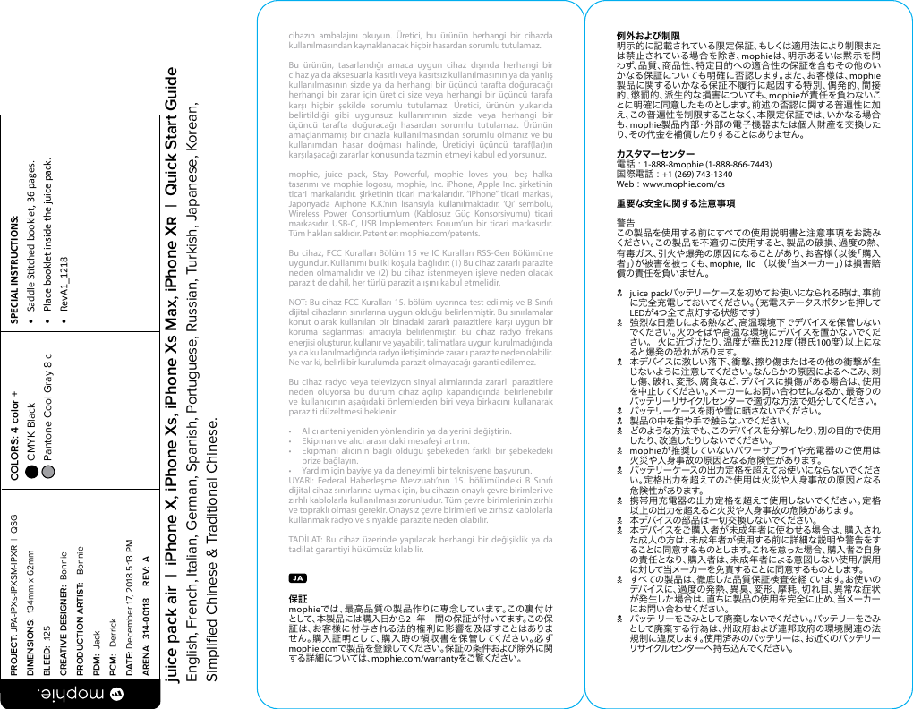 cihazın ambalajını okuyun. Üretici, bu ürünün herhangi bir cihazda kullanılmasından kaynaklanacak hiçbir hasardan sorumlu tutulamaz.Bu ürünün, tasarlandığı amaca uygun cihaz dışında herhangi bir cihaz ya da aksesuarla kasıtlı veya kasıtsız kullanılmasının ya da yanlış kullanılmasının sizde ya da herhangi bir üçüncü tarafta doğuracağı herhangi bir zarar için üretici size veya herhangi bir üçüncü tarafa karşı hiçbir şekilde sorumlu tutulamaz. Üretici, ürünün yukarıda belirtildiği gibi uygunsuz kullanımının sizde veya herhangi bir üçüncü tarafta doğuracağı hasardan sorumlu tutulamaz. Ürünün amaçlanmamış bir cihazla kullanılmasından sorumlu olmanız ve bu kullanımdan hasar doğması halinde, Üreticiyi üçüncü taraf(lar)ın karşılaşacağı zararlar konusunda tazmin etmeyi kabul ediyorsunuz.mophie, juice pack, Stay Powerful, mophie loves you, beş halka tasarımı ve mophie logosu, mophie, Inc. iPhone, Apple Inc. şirketinin ticari markalarıdır. şirketinin ticari markalarıdır. “iPhone” ticari markası, Japonya’da Aiphone K.K.’nin lisansıyla kullanılmaktadır. ‘Qi’ sembolü, Wireless Power Consortium’um (Kablosuz Güç Konsorsiyumu) ticari markasıdır. USB-C, USB Implementers Forum’un bir ticari markasıdır. Tüm hakları saklıdır. Patentler: mophie.com/patents.Bu cihaz, FCC Kuralları Bölüm 15 ve IC Kuralları RSS-Gen Bölümüne uygundur. Kullanımı bu iki koşula bağlıdır: (1) Bu cihaz zararlı parazite neden olmamalıdır ve (2) bu cihaz istenmeyen işleve neden olacak parazit de dahil, her türlü parazit alışını kabul etmelidir.NOT: Bu cihaz FCC Kuralları 15. bölüm uyarınca test edilmiş ve B Sınıfı dijital cihazların sınırlarına uygun olduğu belirlenmiştir. Bu sınırlamalar konut olarak kullanılan bir binadaki zararlı parazitlere karşı uygun bir koruma sağlanması amacıyla belirlenmiştir. Bu cihaz radyo frekans enerjisi oluşturur, kullanır ve yayabilir, talimatlara uygun kurulmadığında ya da kullanılmadığında radyo iletişiminde zararlı parazite neden olabilir. Ne var ki, belirli bir kurulumda parazit olmayacağı garanti edilemez. Bu cihaz radyo veya televizyon sinyal alımlarında zararlı parazitlere neden oluyorsa bu durum cihaz açılıp kapandığında belirlenebilir ve kullanıcının aşağıdaki önlemlerden biri veya birkaçını kullanarak paraziti düzeltmesi beklenir:•  Alıcı anteni yeniden yönlendirin ya da yerini değiştirin.•  Ekipman ve alıcı arasındaki mesafeyi artırın.•  Ekipmanı alıcının bağlı olduğu şebekeden farklı bir şebekedeki  prize bağlayın.•  Yardım için bayiye ya da deneyimli bir teknisyene başvurun.UYARI: Federal Haberleşme Mevzuatı’nın 15. bölümündeki B Sınıfı dijital cihaz sınırlarına uymak için, bu cihazın onaylı çevre birimleri ve zırhlı kablolarla kullanılması zorunludur. Tüm çevre birimlerinin zırhlı ve topraklı olması gerekir. Onaysız çevre birimleri ve zırhsız kablolarla kullanmak radyo ve sinyalde parazite neden olabilir.TADİLAT: Bu cihaz üzerinde yapılacak herhangi bir değişiklik ya da tadilat garantiyi hükümsüz kılabilir.保証 mophieでは、最高品質の製品作りに専念しています。この裏付けとして、本製品には購入日から2  年  間の保証が付いてます。この保証は、お客様に付与される法的権利に影響を及ぼすことはありません。購入証明として、購入時の領収書を保管してください。必ずmophie.comで製品を登録してください。保証の条件および除外に関する詳 細については、mophie.com/warrantyをご 覧 くださ い 。例外および制限明示的に記載されている限定保証、もしくは適用法により制限または禁止されている場合を除き、mophieは、明示あるいは黙示を問わず、品質、商品性、特定目的への適合性の保証を含むその他のいかなる保証についても明確に否認します。また、お客様は、mophie製品に関するいかなる保証不履行に起因する特別、偶発的、間接的、懲罰的、派生的な損害についても、mophieが責任を負わないことに明確に同意したものとします。前述の否認に関する普遍性に加え、この普遍性を制限することなく、本限定保証では、いかなる場合も、mophie製品内部・外部の電子機器または個人財産を交換したり、その代金を補償したりすることはありません。カスタマーセンター電話 : 1-888-8mophie (1-888-866-7443)国際電話 : +1 (269) 743-1340Web : www.mophie.com/cs重要な安全に関する注意事項警告この製品を使用する前にすべての使用説明書と注意事項をお読みください。この製品を不適切に使用すると、製品の破損、過度の熱、有毒ガス、引火や爆発の原因になることがあり、お客様（以後「購入者」）が被害を被っても、mophie, llc （以後「当メーカー」）は損害賠償の責任を負いません。Njuice packバ ッ テ リ ー ケ ー ス を 初 め て お 使 い に な ら れ る 時 は 、事 前に完全充電しておいてください。（充電ステータスボタンを押してLEDが4つ全て点灯する状態です）N 強烈な日差しによる熱など、高温環境下でデバイスを保管しないでください。火のそばや高温な環境にデバイスを置かないでくださ い 。 火 に 近 づ け た り 、温 度 が 華 氏 212度（摂氏100度）以上になると爆 発 の恐 れ があります。N 本デバイスに激しい落下、衝撃、擦り傷またはその他の衝撃が生じないように注意してください 。なんらかの原因によるへこみ、刺し傷、破れ、変形、腐食など、デバイスに損傷がある場合は、使用を中止してください。メーカーにお問い合わせになるか、最寄りのバッテリーリサイクルセンターで適切な方法で処分してください。N バッテリーケースを雨や雪に晒さないでください。N 製 品 の 中 を 指 や 手 で 触らな いで くださ い 。N どのような方 法でも、このデバイスを分解したり、別の目的で使用したり、改 造したりしないでください。Nmophieが推奨していないパワーサプライや充電器のご使用は火災や人身事故の原因となる危険性があります。N バッテリーケースの出力定格を超えてお使いにならないでください。定格出力を超えてのご使用は火災や人身事故の原因となる危険性があります。N 携帯用充電器の出力定格を超えて使用しないでください。定格以上の出力を超えると火災や人身事故の危険があります。N 本デバイスの部品は一切交換しないでください。N 本デバイスをご購入者が未成年者に使わせる場合は、購入された成人の方は、未成年者が使用する前に詳細な説明や警告をすることに同意するものとします。これを怠った場合、購入者ご自身の責任となり、購入者は、未成年者による意図しない使用/誤用に対して当メーカーを免 責することに同意するものとします。N すべての製品は、徹底した品質保証検査を経ています。お使いのデバイスに、過度の発熱、異臭、変形、摩耗、切れ目、異常な症状が発生した場合は、直ちに製品の使用を完全に止め、当メーカーにお問い合わせください。N バッテリーをごみとして廃 棄しないでください。バッテリーをごみとして廃棄する行為は、州政府および連邦政府の環境関連の法規制に違反します。使用済みのバッテリーは、お近くのバッテリーリサ イクル セ ン タ ー へ 持 ち 込 んでくだ さ い 。PROJECT: JPA-IPXs-IPXSM-IPXR  |  QSG DIMENSIONS:  134mm x 62mmBLEED:  .125CREATIVE DESIGNER:  BonniePRODUCTION ARTIST:   BonniePDM:  JackPCM:   DerrickDATE: December 17, 2018 5:13 PMARENA:  314-00118     REV:  ASPECIAL INSTRUCTIONS: •  Saddle Stched booklet, 36 pages.•  Place booklet inside the juice pack.•  RevA1_1218 COLORS: 4 color +  CMYK Black  Pantone Cool Gray 8 c  juice pack air  |  iPhone X, iPhone Xs, iPhone Xs Max, iPhone X  |  Quick Start GuideEnglish, French, Italian, German, Spanish, Portuguese, Russian, Turkish, Japanese, Korean, Simpliﬁed Chinese &amp; Traditional Chinese.