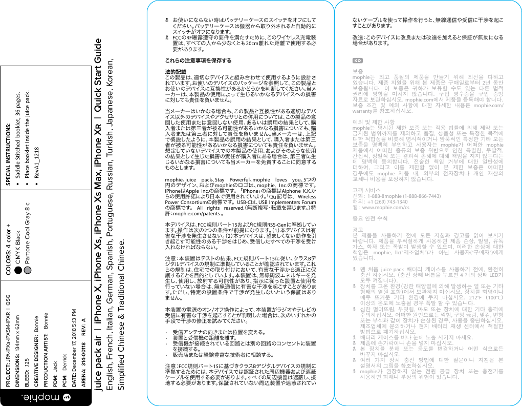 N お使いにならない時 はバッテリーケースのスイッチをオフにしてください。バッテリーケースは機器から取り外されると自動的にスイッ チ が オ フ に な りま す。NFCCのRF曝露遵守の要件を満たすために、このワイヤレス充電装置は、すべての人から少なくとも20cm離れた距離で使用する必要があります。これらの注意事項を保存する法的記載この製品は、適切なデバイスと組み合わせて使用するように設計されています。お使いのデバイスのパッケージを参 照して、この製 品とお使いのデバイスに互換性があるかどうかを判断してください。当メーカーは、本製品の使用によって生じるいかなるデバイスへの損害に 対 しても 責 任 を 負 いま せん 。当メーカーはいかなる場合も、この製品と互換性がある適切なデバイス以 外のデバイスやアクセサリとの併用については、この製 品の意図した使用または意図しない使用、あるいは誤用の結果として、購入者または第三者が被る可能性があるいかなる損害についても、購入者または第三者に対して責任を負いません。当メーカーは、上記で概説したように、本製品の誤用の結果として、購入者または第三者が被る可能性があるいかなる損害についても責任を負いません。想定していないデバイスでの本製 品の使用、およびそのような使用の結果として生じた損害の責任が購入者にある場合は、第三者に生じるいかなる損害についても当メーカーを免責することに同意するものとします。mophie、juice pack、Stay Powerful、mophie loves you、5つの 円 の デ ザ イ ン 、お よ び mophieのロゴは、mophie, Inc.の 商 標 で す 。 iPhoneはApple Inc.の 商 標 で す 。 「 iPhone」の 商 標 は Aiphone K.K.からの使用許諾により日本で使用されています。「Qi」記 号 は 、  Wireless Power Consortiumの 商 標 で す 。  USB-Cは、USB Implementers Forumの 商 標です。 All rights reserved.（無断複写・転載を禁じます。）特許：mophie.com/patents 。本デバイスは、FCC規則パート15およびIC規則RSS-Genに 準 拠していま す 。操 作 は 次 の 2つの条件が前提になります。（1）本 デ バ イ ス は 有害な干渉を発生させない。（2）本 デ バ イ ス は 、望 ま し く な い 動 作 を 引き起こす可能性のある干渉をはじめ、受信したすべての干渉を受け入れなければならない。注意：本装置はテストの結果、FCC規則パート15に 従 い 、ク ラ ス Bデジタルデバイスの規制に準拠していることが確認されています。これらの規制は、住宅での取り付けにおいて、有害な干渉から適正に保護することを目的としています。本装置は、無線周波エネルギーを発生し、使用し、放射する可能性があり、指示に従った設置と使用を行っていない場合は、無線通信に有害な干渉を起こすことがあります。ただし、特定の設置条件で干渉が発生しないという保証はありません。本装置の電源のオン/オフ操作によって、本装置がラジオやテレビの受信に有害な干渉を起こすことが判明した場合は、次のいずれかの手段で干渉の修正を試みてください。•  受信アンテナの向きまたは位置を変える。•  装置と受信機の距離を離す。•  受信機が接続されている回路とは別の回路のコンセントに装置を接 続する。•  販売店または経験豊富な技術者に相談する。注 意：FCC規 則パート15に基づきクラスBデ ジタル デバ イス の 規 制 に準拠するためには、本デバイスでは認証された周辺機器および遮蔽ケーブルを使用する必要があります。すべての周辺機器は遮蔽し、接地する必要があります。保証されていない周辺装置や遮蔽されていないケーブルを使って操作を行うと、無線通信や受信に干渉を起こすことが ありま す。改造：このデバイスに改良または改造を加えると保証が無効になる場 合 があります。보증 mophie는  최고  품질의  제품을  만들기  위해  최선을  다하고 있습니다. 제품 지원을  위해  본  제품은  구매일로부터  2년  동안 보증됩니다.  이  보증은  귀하가  보유할  수도  있는  다른  법적 권리에  영향을  미치지  않습니다.  구입  영수증을  구입  증빙 자료로 보관하십시오. mophie.com에서 제품을 등록해야 합니다. 보증  조건  및  예외  사항에  대한  자세한  내용은  mophie.com/warranty를 참조하십시오.예외 및 제한 사항mophie는  명시된  제한  보증  또는  적용  법률에  의해  제약  또는 금지된 범위까지를  제외하고  품질,  상품성  또는  특정한 목적에 대한 적합성을 비롯해 명시적이거나 암묵적인 특정한 기타 모든 보증을  명백히  부인하고  사용자는  mophie가  어떠한  mophie 제품에서  어떠한  종류의  보증  위반으로  인한  특별한,  우발적, 간접적, 징벌적 또는 결과적 손해에 대해 책임을 지지 않는다는 데  명백히  동의합니다.  전술한  책임  거부에  대한  일반성에 더하여,  그리고  이를  제한함  없이  본  제한  보증은  어떠한 경우에도  mophie  제품  내,  외부의  전자장치나  개인  재산의 교체나 비용을 보상하지 않습니다.고객 서비스전화: 1-888-8mophie (1-888-866-7443)해외: +1 (269) 743-1340웹: www.mophie.com/cs중요 안전 수칙경고본  제품을  사용하기  전에  모든  지침과  경고를  읽어  보시기 바랍니다.  제품을  부적절하게  사용하면  제품  손상,  발열,  유독 가스, 화재  또는  폭발이  발생할 수 있으며,  이러한  손상에  대한 책임은  mophie, llc(“제조업체”)가  아닌  사용자(“구매자”)에게 있습니다.N  맨  처음  juice pack  배터리  케이스를  사용하기  전에,  완전히 충전 하십시오. (충전 상태 버튼을 누르면 4 개의 상태 LED가 모두 켜집니다).N  장치를 고온 환경(강한 태양열에 의해 발생하는 열 또는 기타 형태의 열원 포함)에서 보관하지 마십시오. 장치를 화염이나 매우  뜨거운  기타  환경에  두지  마십시오.  212°F  (100°C) 이상의 온도에 노출될 경우 폭발 할 수 있습니다.N  심한 떨어뜨림, 부딪힘, 마모  또는  장치에  대한 기타 충격에 주의하십시오. 어떠한 원인으로든 찍힘, 구멍 뚫림, 찢김, 변형 또는 부식과 같이 장치가 손상된 경우, 사용을 중단하십시오. 제조업체에  문의하거나  현지  배터리  재생  센터에서  적절한 방법으로 폐기하십시오.N  배터리 케이스를 비나 눈에 노출 시키지 마세요.N  제품에 손가락이나 손을 넣지 마십시오.N  본  장치를  분해  또는  용도를  변경하거나  어떤  식으로든 바꾸지 마십시오.N  여러  가지  장치  충전  방법에  대한  질문이나  지침은  본 설명서의 그림을 참조하십시오.N mophie가  권장하지  않는  전원  공급  장치  또는  충전기를 사용하면 화재나 부상의 위험이 있습니다.PROJECT: JPA-IPXs-IPXSM-IPXR  |  QSG DIMENSIONS:  134mm x 62mmBLEED:  .125CREATIVE DESIGNER:  BonniePRODUCTION ARTIST:   BonniePDM:  JackPCM:   DerrickDATE: December 17, 2018 5:13 PMARENA:  314-00118     REV:  ASPECIAL INSTRUCTIONS: •  Saddle Stched booklet, 36 pages.•  Place booklet inside the juice pack.•  RevA1_1218 COLORS: 4 color +  CMYK Black  Pantone Cool Gray 8 c  juice pack air  |  iPhone X, iPhone Xs, iPhone Xs Max, iPhone X  |  Quick Start GuideEnglish, French, Italian, German, Spanish, Portuguese, Russian, Turkish, Japanese, Korean, Simpliﬁed Chinese &amp; Traditional Chinese.