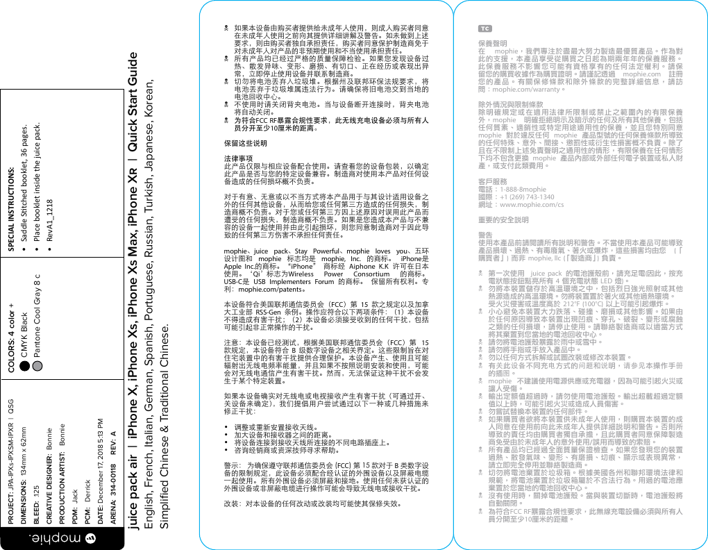 N  如果本设备由购买者提供给未成年人使用，则成人购买者同意在未成年人使用之前向其提供详细讲解及警告。如未做到上述要求，则由购买者独自承担责任，购买者同意保护制造商免于对未成年人对产品的非预期使用和不当使用承担责任。N  所有产品均已经过严格的质量保障检验。如果您发现设备过热、散发异味、变形、磨损、有切口、正在经历或表现出异常，立即停止使用设备并联系制造商。N  切勿将电池丢弃入垃圾堆。根据州及联邦环保法规要求，将电池丢弃于垃圾堆属违法行为。请确保将旧电池交到当地的电池回收中心。N  不使用时请关闭背夹电池。当与设备断开连接时，背夹电池将自动关闭。N 为符合FCC RF暴露合规性要求，此无线充电设备必须与所有人员分开至少10厘米的距离。保留这些说明法律事项此产品仅限与相应设备配合使用。请查看您的设备包装，以确定此产品是否与您的特定设备兼容。制造商对使用本产品对任何设备造成的任何损坏概不负责。对于有意、无意或以不当方式将本产品用于与其设计适用设备之外的任何其他设备，从而给您或任何第三方造成的任何损失，制造商概不负责。对于您或任何第三方因上述原因对误用此产品而遭受的任何损失，制造商概不负责。如果是您造成本产品与不兼容的设备一起使用并由此引起损坏，则您同意制造商对于因此导致的任何第三方伤害不承担任何责任。mophie、juice pack、Stay Powerful、mophie loves you、五环设计图和  mophie  标志均是  mophie, Inc.  的商标。  iPhone是Apple Inc.的商标。 “iPhone”  商标经  Aiphone K.K  许可在日本 使用。‘Qi’标志为Wireless Power Consortium 的商标。 USB-C是 USB Implementers Forum 的商标。 保留所有权利。专利：mophie.com/patents。本设备符合美国联邦通信委员会（FCC）第  15  款之规定以及加拿大工业部  RSS-Gen  条例。操作应符合以下两项条件：（1）本设备不得造成有害干扰；（2）本设备必须接受收到的任何干扰，包括可能引起非正常操作的干扰。注意：本设备已经测试，根据美国联邦通信委员会（FCC）第  15 款规定，本设备符合  B  级数字设备之相关界定。这些限制旨在对住宅装置中的有害干扰提供合理保护。本设备产生、使用且可能辐射出无线电频率能量，并且如果不按照说明安装和使用，可能会对无线电通信产生有害干扰。然而，无法保证这种干扰不会发生于某个特定装置。如果本设备确实对无线电或电视接收产生有害干扰（可通过开、关设备来确定），我们提倡用户尝试通过以下一种或几种措施来修正干扰：•  调整或重新安置接收天线。•  加大设备和接收器之间的距离。•  将设备连接到接收天线所连接的不同电路插座上。•  咨询经销商或资深技师寻求帮助。警示： 为确保遵守联邦通信委员会 (FCC) 第 15 款对于 B 类数字设备的限制规定，此设备必须配合经认证的外围设备以及屏蔽电缆一起使用。所有外围设备必须屏蔽和接地。使用任何未获认证的外围设备或非屏蔽电缆进行操作可能会导致无线电或接收干扰。改装：对本设备的任何改动或改装均可能使其保修失效。保養聲明 在 mophie，我們專注於盡最大努力製造最優質產品。作為對 此的支援，本產品享受從購買之日起為期兩年年的保養服務。此保養服務不影響您可能有資格享有的任何法定權利。請保留您的購買收據作為購買證明。請謹記透過 mophie.com 註冊您的產品。有關保修條款和除外條款的完整詳細信息，請訪 問：mophie.com/warranty。除外情況與限制條款除明確規定或在適用法律所限制或禁止之範圍內的有限保養外，mophie  明確拒絕明示及暗示的任何及所有其他保養，包括任何質素、適銷性或特定用途適用性的保養，並且您特別同意 mophie  對於違反任何  mophie  產品型號的任何保養條款所導致的任何特殊、意外、間接、懲罰性或衍生性損害概不負責。除了且在不限制上述免責聲明之通用性的情形，有限保養在任何情形下均不包含更換  mophie  產品內部或外部任何電子裝置或私人財產，或支付此類費用。客戶服務電話：1-888-8mophie國際：+1 (269) 743-1340網址：www.mophie.com/cs重要的安全說明警告使用本產品前請閱讀所有說明和警告。不當使用本產品可能導致產品損壞、過熱、有毒廢氣、著火或爆炸，這些損害均由您  (「購買者」) 而非 mophie, llc (「製造商」) 負責。N  第一次使用   juice pack  的電池護殼前，請充足電(因此，按充電狀態按鈕點亮所有 4 個充電狀態 LED 燈)。N  勿將本裝置儲存於高溫環境之中，包括烈日強光照射或其他熱源造成的高溫環境。勿將裝置置於著火或其他過熱環境。 受火災侵害或溫度高於 212°F (100°C) 以上可能引起爆炸。N  小心避免本裝置大力跌落、碰撞、磨損或其他影響。如果由於任何原因導致本裝置出現凹痕、穿孔、破裂、變形或腐蝕之類的任何損壞，請停止使用。請聯絡製造商或以適當方式將其棄置到您當地的電池回收中心。N  請勿將電池護殼暴露於雨中或雪中。N  請勿將手指或手放入產品中。N  勿以任何方式拆解或試圖改裝或修改本裝置。N有关此设备不同充电方式的问题和说明，请参见本操作手册的插图。N mophie  不建議使用電源供應或充電器，因為可能引起火災或讓人受傷。N  輸出定額值超過時，請勿使用電池護殼。輸出超載超過定額值以上時，可能引起火災或造成人員傷害。N  勿嘗試替換本裝置的任何部件。N  如果購買者欲將本裝置供未成年人使用，則購買本裝置的成人同意在使用前向此未成年人提供詳細說明和警告。否則所導致的責任均由購買者獨自承擔，且此購買者同意保障製造商免受由於未成年人的意外使用/誤用而導致的索賠。N  所有產品均已經過全面質量保證檢查。如果您發現您的裝置過熱、散發氣味、變形、有磨損、切痕、顯示或表現異常，請立即完全停用並聯絡製造商。N  切勿將電池棄置於垃圾箱。根據美國各州和聯邦環境法律和規範，將電池棄置於垃圾箱屬於不合法行為。用過的電池應棄置於您當地的電池回收中心。N  沒有使用時，關掉電池護殼。當與裝置切斷時，電池護殼將自動關閉。N  為符合FCC RF暴露合規性要求，此無線充電設備必須與所有人員分開至少10厘米的距離。PROJECT: JPA-IPXs-IPXSM-IPXR  |  QSG DIMENSIONS:  134mm x 62mmBLEED:  .125CREATIVE DESIGNER:  BonniePRODUCTION ARTIST:   BonniePDM:  JackPCM:   DerrickDATE: December 17, 2018 5:13 PMARENA:  314-00118     REV:  ASPECIAL INSTRUCTIONS: •  Saddle Stched booklet, 36 pages.•  Place booklet inside the juice pack.•  RevA1_1218 COLORS: 4 color +  CMYK Black  Pantone Cool Gray 8 c  juice pack air  |  iPhone X, iPhone Xs, iPhone Xs Max, iPhone X  |  Quick Start GuideEnglish, French, Italian, German, Spanish, Portuguese, Russian, Turkish, Japanese, Korean, Simpliﬁed Chinese &amp; Traditional Chinese.