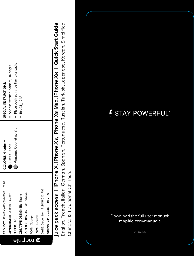 314-00286-ADownload the full user manual:mophie.com/manualsPROJECT: JPA-IPXs-IPXSM-IPXR  |  QSG DIMENSIONS:  134mm x 62mmBLEED:  .125CREATIVE DESIGNER:  ShanePRODUCTION ARTIST:   ShanePDM:  GeorgePCM:   DerrickDATE: December 17, 2018 5:13 PMARENA:  314-00286     REV:  ASPECIAL INSTRUCTIONS: •  Saddle Stched booklet, 36 pages.•  Place booklet inside the juice pack.•  RevA1_1218 COLORS: 4 color +  CMYK Black  Pantone Cool Gray 8 c  juice pack access  |  iPhone X, iPhone Xs, iPhone Xs Max, iPhone X  |  Quick Start GuideEnglish, French, Italian, German, Spanish, Portuguese, Russian, Turkish, Japanese, Korean, Simpliﬁed Chinese &amp; Traditional Chinese.