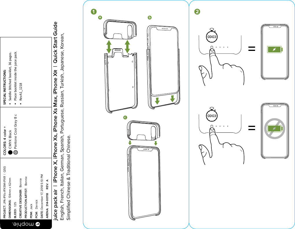 bca1abc3 452*mophie wireless chargingbase not includedUSB-Cbca1abc3 452*mophie wireless chargingbase not includedUSB-CPROJECT: JPA-IPXs-IPXSM-IPXR  |  QSG DIMENSIONS:  134mm x 62mmBLEED:  .125CREATIVE DESIGNER:  BonniePRODUCTION ARTIST:   BonniePDM:  JackPCM:   DerrickDATE: December 17, 2018 5:13 PMARENA:  314-00118     REV:  ASPECIAL INSTRUCTIONS: •  Saddle Stched booklet, 36 pages.•  Place booklet inside the juice pack.•  RevA1_1218 COLORS: 4 color +  CMYK Black  Pantone Cool Gray 8 c  juice pack air  |  iPhone X, iPhone Xs, iPhone Xs Max, iPhone X  |  Quick Start GuideEnglish, French, Italian, German, Spanish, Portuguese, Russian, Turkish, Japanese, Korean, Simpliﬁed Chinese &amp; Traditional Chinese.