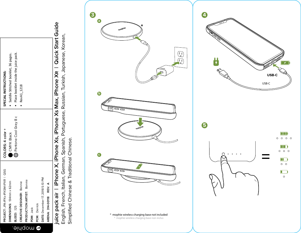 USB-Cbca1abc3452*mophie wireless chargingbase not includedUSB-Cbca1abc3452*mophie wireless chargingbase not includedUSB-C*  mophie wireless charging base not included*  mophie wireless charging base non inclus PROJECT: JPA-IPXs-IPXSM-IPXR  |  QSG DIMENSIONS:  134mm x 62mmBLEED:  .125CREATIVE DESIGNER:  BonniePRODUCTION ARTIST:   BonniePDM:  JackPCM:   DerrickDATE: December 17, 2018 5:13 PMARENA:  314-00118     REV:  ASPECIAL INSTRUCTIONS: •  Saddle Stched booklet, 36 pages.•  Place booklet inside the juice pack.•  RevA1_1218 COLORS: 4 color +  CMYK Black  Pantone Cool Gray 8 c  juice pack air  |  iPhone X, iPhone Xs, iPhone Xs Max, iPhone X  |  Quick Start GuideEnglish, French, Italian, German, Spanish, Portuguese, Russian, Turkish, Japanese, Korean, Simpliﬁed Chinese &amp; Traditional Chinese.