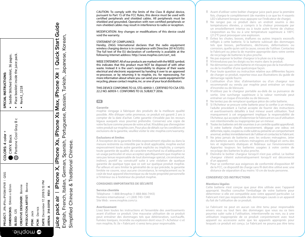 CAUTION: To comply with the limits of the Class B digital device, pursuant to Part 15 of the FCC Rules, this device must be used with certied peripherals and shielded cables. All peripherals must be shielded and grounded. Operation with non-certied peripherals or non-shielded cables may result in interference to radio or reception.MODIFICATION: Any changes or modications of this device could void the warranty.STATEMENT OF COMPLIANCE: Hereby, ZAGG International declares that the radio equipment wireless charging device is in compliance with Directive 2014/53/EU. The full text of the EU declaration of conformity is available at the following Internet address: http://wwe.mophie.com/cert_red.WEEE STATEMENT: All of our products are marked with the WEEE symbol; this indicates that this product must NOT be disposed of with other waste. Instead it is the user’s responsibility to dispose of their waste electrical and electronic equipment by handing it over to an approved re-processor, or by returning it to mophie, inc. for reprocessing. For more information about where you can send your waste equipment for recycling, please contact mophie, inc. or one of your local distributors.THIS DEVICE CONFORMS TO UL STD. 60950-1. CERTIFIED TO CSA STD. 22.2 NO. 60959-1. CONFORMS TO UL SUBJECT 2056.Garantie mophie s’engage à fabriquer des produits de la meilleure qualité possible. An d’étayer cette promesse, ce produit est garanti 2 ans à compter de la date d’achat. Cette garantie n’invalide pas les recours légaux auxquels vous pourriez prétendre. Conservez une copie de votre facture comme preuve de votre achat. N’oubliez pas d’enregistrer votre produit sur mophie.com. Pour plus de détails sur les conditions et exclusions de la garantie, veuillez visiter le site: mophie.com/warranty.Exclusions et limitesÀ l’exception de la garantie limitée expressément stipulée ou dans la mesure restreinte ou interdite par le droit applicable, mophie exclut expressément toute autre garantie explicite ou implicite, y compris toute garantie de qualité, de caractère marchand ou d’adéquation à un usage particulier et vous acceptez spéciquement que mophie ne sera pas tenue responsable de tout dommage spécial, circonstanciel, indirect, punitif ou consécutif suite à une violation de quelque garantie de quelque type que ce soit sur quelque produit mophie. Par ailleurs et sans limiter la généralité de ce qui précède, la garantie limitée ne couvre, sous aucune circonstance, le remplacement ou le coût de tout appareil électronique ou de toute propriété personnelle à l’intérieur ou à l’extérieur du produit mophie.CONSIGNES IIMPORTANTES DE SÉCURITÉService clientèle Téléphone : 1-888-8mophie (1-888-866-7443)Numéro international : +1 (269) 743-1340Site Web : www.mophie.com/csAvertissementLisez bien toutes les instructions et l’ensemble des avertissements avant d’utiliser ce produit. Une mauvaise utilisation de ce produit peut entraîner des dommages tels que détérioration, surchaue, fumées toxiques, incendie ou explosion dont vous (l’«Acheteur») et non mophie, llc (le «Fabricant») serez tenu pour responsable.N  Avant d’utiliser votre boîtier chargeur juice pack pour la première fois, chargez-le complètement (de manière à ce que les 4 voyants LED s’allument lorsque vous appuyez sur l’indicateur de charge).N Ne rangez pas ce produit dans un endroit soumis à des températures élevées, y compris à la chaleur provoquée par un ensoleillement intense ou à toute autre forme de chaleur. L’exposition au feu ou à une température supérieure à 100°C (212°F) peut provoquer une explosion.N  Évitez les chutes, bosses, éraures ou autres impacts excessifs inigés à cette batterie. Si la batterie subissait des dommages tels que bosses, perforations, déchirures, déformations ou corrosion, quelle qu’en soit la cause, cessez de l’utiliser. Contactez le Fabricant ou jetez-la de manière appropriée dans votre centre de recyclage de batteries le plus proche.N  Ne pas exposer le boîtier chargeur à la pluie ou à la neige.N  N’introduisez pas les doigts ou les mains dans le produit.N  Ne démontez pas cette batterie et n’essayez pas de la transformer ou de la modier d’une quelconque façon.N  Pour toute question ou instruction relative aux diérentes façons de charger ce produit, reportez-vous aux illustrations du guide de démarrage rapide fourni.N  L’utilisation d’un bloc d’alimentation ou d’un chargeur non recommandé ou vendu par mophie peut entraîner un risque d’incendie ou de blessure.N  N’utilisez pas le chargeur portable au-delà de sa puissance de sortie. Une surcharge supérieure à la valeur nominale peut entraîner un risque d’incendie ou de blessure.N  Ne tentez pas de remplacer quelque pièce de cette batterie.N  Si l’Acheteur se procure cette batterie pour la coner à un mineur, l’adulte procédant à l’achat accepte de fournir des instructions et avertissements détaillés à tout mineur avant utilisation. Tout manquement à cet engagement implique la responsabilité de l’Acheteur, qui accepte d’indemniser le Fabricant en cas d’utilisation non intentionnelle ou inappropriée par un mineur.N  Toutes les batteries ont été soumises à un contrôle qualité approfondi. Si votre batterie chaue excessivement, dégage une odeur, est déformée, rayée, coupée ou si elle subit ou présente un comportement anormal, arrêtez immédiatement de l’utiliser et contactez le Fabricant.N  Ne jetez jamais de batteries avec les ordures ménagères. Jeter des batteries avec les ordures ménagères est illégal en vertu des lois et règlements étatiques et fédéraux sur l’environnement. Apportez toujours les batteries usagées à votre centre de recyclage des batteries le plus proche.N  Éteindre le boîtier chargeur lorsqu’il n’est pas utilisé. Le boîtier chargeur s’éteint automatiquement lorsqu’il est déconnecté  d’un appareil.N  Pour se conformer aux exigences de conformité d’exposition RF de la FCC, ce dispositif de charge sans l doit être utilisé avec une distance de séparation d’au moins 10 cm de toute personne.CONSERVEZ CES INSTRUCTIONSMentions légalesCette batterie n’est conçue que pour être utilisée avec l’appareil approprié. Veuillez consulter l’emballage de votre batterie pour déterminer si elle est compatible avec votre appareil particulier. Le Fabricant n’est pas responsable des dommages causés à un appareil du fait de l’utilisation de ce produit.Le Fabricant ne peut en aucun cas être tenu pour responsable envers vous ou tout tiers des dommages que vous ou ce tiers pourriez subir suite à l’utilisation, intentionnelle ou non, ou à une utilisation inappropriée de ce produit conjointement avec tout appareil ou accessoire autre que les appareils appropriés pour lesquels ce produit est conçu. Le Fabricant ne pourra pas être tenu PROJECT: JPA-IPXs-IPXSM-IPXR  |  QSG DIMENSIONS:  134mm x 62mmBLEED:  .125CREATIVE DESIGNER:  BonniePRODUCTION ARTIST:   BonniePDM:  JackPCM:   DerrickDATE: December 17, 2018 5:13 PMARENA:  314-00118     REV:  ASPECIAL INSTRUCTIONS: •  Saddle Stched booklet, 36 pages.•  Place booklet inside the juice pack.•  RevA1_1218 COLORS: 4 color +  CMYK Black  Pantone Cool Gray 8 c  juice pack air  |  iPhone X, iPhone Xs, iPhone Xs Max, iPhone X  |  Quick Start GuideEnglish, French, Italian, German, Spanish, Portuguese, Russian, Turkish, Japanese, Korean, Simpliﬁed Chinese &amp; Traditional Chinese.