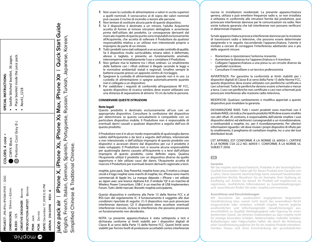 N  Non usare la custodia di alimentazione a valori in uscita superiori a quelli nominali. Il sovraccarico al di sopra dei valori nominali può causare il rischio di incendio o lesioni alle persone.N  Non tentare di sostituire alcuna parte di questo dispositivo.N  Se il dispositivo è destinato a un minore, l’adulto Acquirente accetta di fornire al minore istruzioni dettagliate e avvertenze prima dell’utilizzo del prodotto. Le conseguenze derivanti dal mancato rispetto di questo punto sono imputabili esclusivamente all’Acquirente, che accetta di sollevare il Produttore da qualsiasi responsabilità relativa a un utilizzo non intenzionale proprio o improprio da parte di un minore.N  Tutti i prodotti sono stati sottoposti a un accurato controllo di qualità. Se il dispositivo risulta surriscaldato, emana odori, è deformato, abraso o tagliato, o presenta un funzionamento anomalo, interromperne immediatamente l’uso e contattare il Produttore.N  Non gettare mai le batterie tra i riuti ordinari. Lo smaltimento delle batterie con i riuti ordinari è illegale secondo le leggi e le normative ambientali statali e regionali. Smaltire sempre le batterie esauste presso un apposito centro di riciclaggio.N  Spegnere la custodia di alimentazione quando non è in uso. La custodia di alimentazione si spegne automaticamente quando non è collegata a un dispositivo.N  Per soddisfare i requisiti di conformità all’esposizione RF FCC, questo dispositivo di ricarica wireless deve essere utilizzato con una distanza di separazione di almeno 10 cm da tutte le persone.CONSERVARE QUESTE ISTRUZIONINote legaliQuesto prodotto è destinato esclusivamente all’uso con un appropriato dispositivo. Consultare la confezione del dispositivo per determinare se questo caricabatterie è compatibile con un particolare dispositivo mobile. Il Produttore non è responsabile di eventuali danni causati a qualsiasi dispositivo a seguito dell’uso di questo prodotto.Il Produttore non è in alcun modo responsabile di qualsivoglia danno subito dall’Acquirente o da terzi a seguito dell’utilizzo, intenzionale o non intenzionale, o dell’utilizzo improprio di questo prodotto con dispositivi o accessori diversi dal dispositivo per cui il prodotto è stato sviluppato. Il Produttore non si assume alcuna responsabilità per qualsivoglia danno causato all’Acquirente o a terzi dall’utilizzo improprio di questo prodotto, come denito sopra. Qualora l’Acquirente utilizzi il prodotto con un dispositivo diverso da quello opportuno e tale utilizzo causi dei danni, l’Acquirente accetta di risarcire il Produttore per eventuali lesioni derivanti cagionate a terzi.mophie, juice pack, Stay Powerful, mophie loves you, il motivo a cinque circoli e il logo mophie sono marchi di mophie, Inc. iPhone sono marchi commerciali di Apple Inc. La marque déposée « iPhone » est utilisée au Japon avec une licence Aiphone K.K. Il simbolo “Qi” è un marchio di Wireless Power Consortium. USB-C è un marchio di USB Implementers Forum. Tutti i diritti riservati. Brevetti: mophie.com/patents.Questo dispositivo è conforme alla Parte 15 delle Norme FCC e al RSS-Gen del regolamento IC. Il funzionamento è soggetto alle due condizioni riportate di seguito: (1) il dispositivo non può provocare interferenze dannose; (2) il dispositivo deve accettare eventuali interferenze ricevute, incluse le interferenze che possono provocare un funzionamento non desiderato.NOTA: La presente apparecchiatura è stata sottoposta a test e dichiarata conforme ai limiti stabiliti per i dispositivi digitali di Classe B, ai sensi della Parte 15 delle Norme FCC. Questi limiti sono stabiliti per fornire livelli di protezione accettabili contro interferenze nocive in installazioni residenziali. La presente apparecchiatura genera, utilizza e può emettere frequenze radio e, se non installata e utilizzata in conformità alle istruzioni fornite dal produttore, può provocare interferenze dannose per le comunicazioni via radio. Non esiste tuttavia garanzia che tali interferenze non possano vericarsi in determinati impianti. Se tale apparecchiatura provoca interferenze dannose per la ricezione di trasmissioni radio o televisive, che possono essere determinate spegnendo e in seguito riaccendendo l’apparecchiatura, l’utente è invitato a cercare di correggere l’interferenza adottando una o più delle seguenti misure:•  Riorientare o riposizionare l’antenna ricevente.•  Aumentare la distanza tra l’apparecchiatura e il ricevitore.•  Collegare l’apparecchiatura a una presa su un circuito diverso da quellodel ricevitore.•  Consultare il rivenditore o un tecnico professionistaAVVERTENZA: Per garantire la conformità ai limiti stabiliti per i dispositivi digitali di Classe B ai sensi della Parte 15 delle Norme FCC, questo dispositivo deve essere utilizzato con periferiche certicate e cavi schermati. Tutte le periferiche devono essere schermate e messe a terra. L’uso con periferiche non certicate o cavi non schermati può provocare interferenze alla ricezione radio-televisiva.MODIFICHE: Qualsiasi cambiamento o modica apportati a questo dispositivo può invalidare la garanzia.DICHIARAZIONE RAEE: Tutti i nostri prodotti sono marchiati con il simbolo RAEE; ciò indica che questo prodotto NON deve essere smaltito con altri riuti. Al contrario, è responsabilità dell’utente smaltire i suoi dispositivi elettrici ed elettronici consegnandoli a un ricondizionatore, o restituendoli a mophie, inc. per il ricondizionamento. Per ulteriori informazioni riguardo i siti dove inviare i propri dispositivi di riuto per lo smaltimento, ti preghiamo di contattare mophie, inc o uno dei tuoi distributori locali.CET APPAREIL EST CONFORME À LA NORME UL 60950-1. CERTIFIÉ À LA NORME CSA 22.2 NO. 60959-1. CONFORME À LA NORME UL SUBJECT 2056.GarantieWir bei mophie sind darauf bedacht, Produkte in der bestmöglichen Qualität herzustellen. Daher gilt für dieses Produkt eine Garantie von 2 Jahre. Diese Garantie beeinträchtigt keine eventuell bestehenden gesetzlichen Rechte. Bewahren Sie ein Exemplar Ihrer Quittung als Kaufbeleg auf. Achten Sie darauf, Ihr Produkt auf mophie.com zu registrieren. Ausführliche Informationen zu Garantiebedingungen und -ausschlüssen nden Sie unter: mophie.com/warranty.Ausschlüsse und EinschränkungenMit Ausnahme der ausdrücklich angegebenen begrenzten Gewährleistung bzw. soweit nicht durch das anwendbare Recht eingeschränkt oder verboten, schließt mophie hiermit jegliche ausdrücklichen und stillschweigenden Gewährleistungen aus, einschließlich zu Qualität, Marktgängigkeit oder Eignung für einen bestimmten Zweck. Sie stimmen insbesondere zu, dass mophie nicht für etwaige besondere Schäden, Nebenschäden, indirekte Schäden, Bußzahlungen oder Folgeschäden haftet, die durch die Verletzung einer Gewährleistung jeglicher Art für ein mophie-Produkt entstehen. Darüber hinaus und ohne Einschränkung der grundsätzlichen PROJECT: JPA-IPXs-IPXSM-IPXR  |  QSG DIMENSIONS:  134mm x 62mmBLEED:  .125CREATIVE DESIGNER:  BonniePRODUCTION ARTIST:   BonniePDM:  JackPCM:   DerrickDATE: December 17, 2018 5:13 PMARENA:  314-00118     REV:  ASPECIAL INSTRUCTIONS: •  Saddle Stched booklet, 36 pages.•  Place booklet inside the juice pack.•  RevA1_1218 COLORS: 4 color +  CMYK Black  Pantone Cool Gray 8 c  juice pack air  |  iPhone X, iPhone Xs, iPhone Xs Max, iPhone X  |  Quick Start GuideEnglish, French, Italian, German, Spanish, Portuguese, Russian, Turkish, Japanese, Korean, Simpliﬁed Chinese &amp; Traditional Chinese.