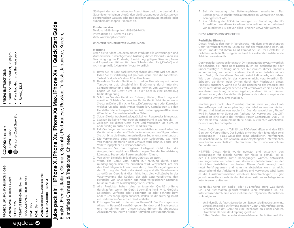 Gültigkeit der vorhergehenden Ausschlüsse deckt die beschränkte Garantie unter keinen Umständen die Ersetzung oder die Kosten von elektronischen Geräten oder persönlichem Eigentum innerhalb oder außerhalb des mophie-Produkts ab.KundenserviceTelefon: 1-888-8mophie (1-888-866-7443)International: +1 (269) 743-1340Web: www.mophie.com/csWICHTIGE SICHERHEITSANWEISUNGENWarnungLesen Sie vor dem Benutzen dieses Produkts alle Anweisungen und Warnhinweise. Unsachgemäße Nutzung dieses Produkts kann zur Beschädigung des Produkts, Überhitzung, giftigen Dämpfen, Feuer und Explosionen führen; für diese Schäden sind Sie („Käufer“) und nicht mophie llc („Hersteller“) verantwortlich.N  Bevor Sie Ihr juice pack Batteriegehäuse das erste Mal benutzen, laden Sie es vollständig auf (so dass, wenn man die Ladestatus-Taste drückt, alle 4 Status-LED aueuchten).N  Bewahren Sie das Gerät nicht in einer Umgebung mit hoher Temperatur auf, einschließlich Erwärmung durch intensive Sonneneinstrahlung oder andere Formen von Wärmequellen. Legen Sie das Gerät nicht in Feuer oder in eine übermäßig  heiße Umgebung.N  Schützen Sie das Gerät vor Stürzen, Stößen, Abnutzung und sonstigen Schäden. Verwenden Sie das Gerät nicht länger, wenn Sie daran Dellen, Einstiche, Risse, Deformierungen oder Korrosion welcher Ursache auch immer feststellen. Kontaktieren Sie den Hersteller oder entsorgen Sie den Akku ordnungsgemäß bei einer öentlichen Sammelstelle in Ihrer Nähe.N  Setzen Sie das tragbare Ladegerät keinem Regen oder Schnee aus.N  Stecken Sie keine Finger oder die ganze Hand in das Produkt.N  Zerlegen Sie dieses Gerät nicht und versuchen Sie nicht, es anderweitig zu nutzen oder zu modizieren.N  Falls Sie Fragen zu den verschiedenen Methoden zum Laden des Geräts haben oder ausführliche Anleitungen benötigen, sehen Sie sich bitte die Illustrationen in dieser Bedienungsanleitung an.N  Die Verwendung eines Netzteils oder Ladegeräts, das nicht von mophie empfohlen oder verkauft wird, kann zu Feuer- und Verletzungsgefahr für Personen führen.N Verwenden Sie das tragbare Ladegerät nicht über die Ausgangsleistung hinaus. Überlastungen über der Nennleistung können zu Feuer- oder Personenschäden führen.N  Versuchen Sie nicht, Teile dieses Geräts zu ersetzen.N Wenn das Gerät vom Käufer zur Nutzung durch einen minderjährigen Benutzer erworben wird, verpichtet sich der den Kauf tätigende Erwachsene dazu, dem Minderjährigen vor der Nutzung des Geräts die Anleitung und die Warnhinweise zu erklären. Geschieht dies nicht, liegt dies vollständig in der Verantwortung des Käufers, der sich dazu verpichtet, den Hersteller von Ansprüchen aus nicht vorgesehener Nutzung/Missbrauch durch Minderjährige freizustellen.N Alle Produkte haben eine umfassende Qualitätsprüfung durchlaufen. Wenn Ihr Gerät übermäßig heiß wird, Gerüche absondert, verformt oder abgenutzt ist oder Schnitte bzw. andere Beschädigungen aufweist, stellen Sie die Nutzung sofort ein und wenden Sie sich an den Hersteller.N  Entsorgen Sie Akkus niemals im Hausmüll. Das Entsorgen von Akkus im Hausmüll verstößt gegen Bundes- und Staatsgesetze und -vorschriften zum Umweltschutz. Bringen Sie abgenutzte Akkus immer zu Ihrem örtlichen Recycling-Zentrum für Akkus.N Bei Nichtnutzung das Batteriegehäuse ausschalten. Das Batteriegehäuse schaltet sich automatisch ab, wenn es von einem Gerät getrennt wird.N Zur Erfüllung der FCC-Anforderungen zur Einhaltung der RF-Exposition muss dieses kabellose Ladegerät mit einem Abstand von mindestens 10 cm von allen Personen verwendet werden.DIESE ANWEISUNG SPEICHERNRechtliche Hinweise Dieses Produkt darf nur in Verbindung mit dem entsprechenden Gerät verwendet werden. Lesen Sie auf der Verpackung nach, ob dieses Produkt mit Ihrem Gerät kompatibel ist. Der Hersteller ist nicht für durch die Nutzung dieses Produkts an Geräten entstehende  Schäden verantwortlich. Der Hersteller ist weder Ihnen noch Dritten gegenüber verantwortlich für Schäden, die Ihnen oder Dritten durch die beabsichtigte oder unbeabsichtigte Nutzung oder den Missbrauch dieses Produkts in Verbindung mit einem anderen Gerät oder Zubehörteil als dem Gerät, für das dieses Produkt entwickelt wurde, entstehen. Wie oben dargestellt, ist der Hersteller nicht verantwortlich für Schäden, die Ihnen oder Dritten durch den Missbrauch dieses Produkts entstehen. Wenn Sie für die Benutzung des Produkts mit einem nicht dafür vorgesehenen Gerät verantwortlich sind und sich aus dieser Benutzung Schäden ergeben, erklären Sie sich hiermit einverstanden, den Hersteller für jedwede sich daraus ergebende Verletzung Dritter zu entschädigen.mophie, juice pack, Stay Powerful, mophie loves you, das Fünf-Kreise-Design und das mophie Logo sind Marken von mophie inc. iPhone sind Marken von Apple Inc. Das Markenzeichen „iPhone“ wird in Japan unter Lizenz von Aiphone K.K. verwendet. Das „Qi“-Symbol ist eine Marke der Wireless Power Consortium. USB-C ist eine Marke von USB Im`plementers Forum. Alle Rechte vorbehalten.  Patente: mophie.com/patents.Dieses Gerät entspricht Teil 15 der FCC-Vorschriften und den RSS-Gen der IC-Vorschriften. Der Betrieb unterliegt den folgenden zwei Bedingungen: (1) Das Gerät darf keine schädlichen Interferenzen verursachen und (2) das Gerät muss alle empfangenen Interferenzen verarbeiten, einschließlich Interferenzen, die zu unerwünschtem Betrieb führen.HINWEIS: Dieses Gerät wurde getestet und entspricht den Bedingungen für digitale Geräte der Klasse B gemäß Teil 15 der FCC-Vorschriften. Diese Bedingungen wurden entwickelt, um angemessenen Schutz vor störenden Interferenzen in der häuslichen Installation zu bieten. Dieses Gerät erzeugt und nutzt Funkfrequenzen und kann sie abstrahlen; wenn es nicht entsprechend der Anleitung installiert und verwendet wird, kann es die Funkkommunikation erheblich beeinträchtigen. Es gibt jedoch keine Garantie dafür, dass bei einer bestimmten Anlage keine Interferenzen auftreten.Wenn das Gerät den Radio- oder TV-Empfang stört, was durch Ein- und Ausschalten geprüft werden kann, versuchen Sie, die Interferenzendurch eine oder mehrere der folgenden Maßnahmen zu korrigieren:•  Verändern Sie die Ausrichtung oder den Standort der Empfangsantenne.•  Vergrößern Sie die Entfernung zwischen Gerät und Empfangsgerät.•  Schließen Sie das Gerät an eine Steckdose an einem anderen Stromkreis als dem des Empfangsgeräts an.•  Bitten Sie den Händler oder einen erfahrenen Techniker um Hilfe.PROJECT: JPA-IPXs-IPXSM-IPXR  |  QSG DIMENSIONS:  134mm x 62mmBLEED:  .125CREATIVE DESIGNER:  BonniePRODUCTION ARTIST:   BonniePDM:  JackPCM:   DerrickDATE: December 17, 2018 5:13 PMARENA:  314-00118     REV:  ASPECIAL INSTRUCTIONS: •  Saddle Stched booklet, 36 pages.•  Place booklet inside the juice pack.•  RevA1_1218 COLORS: 4 color +  CMYK Black  Pantone Cool Gray 8 c  juice pack air  |  iPhone X, iPhone Xs, iPhone Xs Max, iPhone X  |  Quick Start GuideEnglish, French, Italian, German, Spanish, Portuguese, Russian, Turkish, Japanese, Korean, Simpliﬁed Chinese &amp; Traditional Chinese.