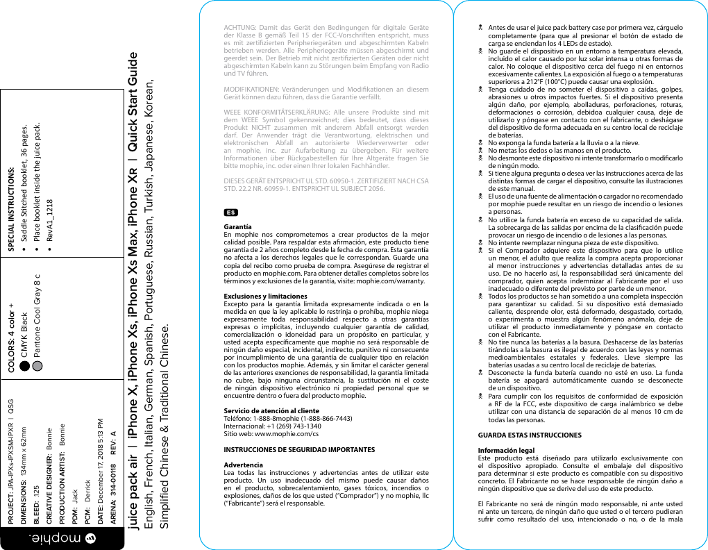 ACHTUNG: Damit das Gerät den Bedingungen für digitale Geräte der Klasse B gemäß Teil 15 der FCC-Vorschriften entspricht, muss es mit zertizierten Peripheriegeräten und abgeschirmten Kabeln betrieben werden. Alle Peripheriegeräte müssen abgeschirmt und geerdet sein. Der Betrieb mit nicht zertizierten Geräten oder nicht abgeschirmten Kabeln kann zu Störungen beim Empfang von Radio und TV führen.MODIFIKATIONEN: Veränderungen und Modikationen an diesem Gerät können dazu führen, dass die Garantie verfällt.WEEE KONFORMITÄTSERKLÄRUNG: Alle unsere Produkte sind mit dem WEEE Symbol gekennzeichnet; dies bedeutet, dass dieses Produkt NICHT zusammen mit anderem Abfall entsorgt werden darf. Der Anwender trägt die Verantwortung, elektrischen und elektronischen Abfall an autorisierte Wiederverwerter oder an mophie, inc. zur Aufarbeitung zu übergeben. Für weitere Informationen über Rückgabestellen für Ihre Altgeräte fragen Sie bitte mophie, inc. oder einen Ihrer lokalen Fachhändler.DIESES GERÄT ENTSPRICHT UL STD. 60950-1. ZERTIFIZIERT NACH CSA STD. 22.2 NR. 60959-1. ENTSPRICHT UL SUBJECT 2056.Garantía En mophie nos comprometemos a crear productos de la mejor calidad posible. Para respaldar esta armación, este producto tiene garantía de 2 años completo desde la fecha de compra. Esta garantía no afecta a los derechos legales que le correspondan. Guarde una copia del recibo como prueba de compra. Asegúrese de registrar el producto en mophie.com. Para obtener detalles completos sobre los términos y exclusiones de la garantía, visite: mophie.com/warranty.Exclusiones y limitacionesExcepto para la garantía limitada expresamente indicada o en la medida en que la ley aplicable lo restrinja o prohíba, mophie niega expresamente toda responsabilidad respecto a otras garantías expresas o implícitas, incluyendo cualquier garantía de calidad, comercialización o idoneidad para un propósito en particular, y usted acepta especícamente que mophie no será responsable de ningún daño especial, incidental, indirecto, punitivo ni consecuente por incumplimiento de una garantía de cualquier tipo en relación con los productos mophie. Además, y sin limitar el carácter general de las anteriores exenciones de responsabilidad, la garantía limitada no cubre, bajo ninguna circunstancia, la sustitución ni el coste de ningún dispositivo electrónico ni propiedad personal que se encuentre dentro o fuera del producto mophie.Servicio de atención al clienteTeléfono: 1-888-8mophie (1-888-866-7443)Internacional: +1 (269) 743-1340Sitio web: www.mophie.com/csINSTRUCCIONES DE SEGURIDAD IMPORTANTESAdvertenciaLea todas las instrucciones y advertencias antes de utilizar este producto. Un uso inadecuado del mismo puede causar daños en el producto, sobrecalentamiento, gases tóxicos, incendios o explosiones, daños de los que usted (“Comprador”) y no mophie, llc (“Fabricante”) será el responsable.N  Antes de usar el juice pack battery case por primera vez, cárguelo completamente (para que al presionar el botón de estado de carga se enciendan los 4 LEDs de estado).N  No guarde el dispositivo en un entorno a temperatura elevada, incluido el calor causado por luz solar intensa u otras formas de calor. No coloque el dispositivo cerca del fuego ni en entornos excesivamente calientes. La exposición al fuego o a temperaturas superiores a 212°F (100°C) puede causar una explosión.N  Tenga cuidado de no someter el dispositivo a caídas, golpes, abrasiones u otros impactos fuertes. Si el dispositivo presenta algún daño, por ejemplo, abolladuras, perforaciones, roturas, deformaciones o corrosión, debidoa cualquier causa, deje de utilizarlo y póngase en contacto con el fabricante, o deshágase del dispositivo de forma adecuada en su centro local de reciclaje de baterías.N  No exponga la funda batería a la lluvia o a la nieve.N  No metas los dedos o las manos en el producto.N  No desmonte este dispositivo ni intente transformarlo o modicarlo de ningún modo.N  Si tiene alguna pregunta o desea ver las instrucciones acerca de las distintas formas de cargar el dispositivo, consulte las ilustraciones de este manual.N  El uso de una fuente de alimentación o cargador no recomendado por mophie puede resultar en un riesgo de incendio o lesiones  a personas.N  No utilice la funda batería en exceso de su capacidad de salida. La sobrecarga de las salidas por encima de la clasicación puede provocar un riesgo de incendio o de lesiones a las personas.N  No intente reemplazar ninguna pieza de este dispositivo.N  Si el Comprador adquiere este dispositivo para que lo utilice un menor, el adulto que realiza la compra acepta proporcionar al menor instrucciones y advertencias detalladas antes de su uso. De no hacerlo así, la responsabilidad será únicamente del comprador, quien acepta indemnizar al Fabricante por el uso inadecuado o diferente del previsto por parte de un menor.N  Todos los productos se han sometido a una completa inspección para garantizar su calidad. Si su dispositivo está demasiado caliente, desprende olor, está deformado, desgastado, cortado, o experimenta o muestra algún fenómeno anómalo, deje de utilizar el producto inmediatamente y póngase en contacto  con el Fabricante.N  No tire nunca las baterías a la basura. Deshacerse de las baterías tirándolas a la basura es ilegal de acuerdo con las leyes y normas medioambientales estatales y federales. Lleve siempre las baterías usadas a su centro local de reciclaje de baterías.N  Desconecte la funda batería cuando no esté en uso. La funda batería se apagará automáticamente cuando se desconecte  de un dispositivo.N Para cumplir con los requisitos de conformidad de exposición  a RF de la FCC, este dispositivo de carga inalámbrico se debe utilizar con una distancia de separación de al menos 10 cm de todas las personas.GUARDA ESTAS INSTRUCCIONESInformación legalEste producto está diseñado para utilizarlo exclusivamente con el dispositivo apropiado. Consulte el embalaje del dispositivo para determinar si este producto es compatible con su dispositivo concreto. El Fabricante no se hace responsable de ningún daño a ningún dispositivo que se derive del uso de este producto.El Fabricante no será de ningún modo responsable, ni ante usted ni ante un tercero, de ningún daño que usted o el tercero pudieran sufrir como resultado del uso, intencionado o no, o de la mala PROJECT: JPA-IPXs-IPXSM-IPXR  |  QSG DIMENSIONS:  134mm x 62mmBLEED:  .125CREATIVE DESIGNER:  BonniePRODUCTION ARTIST:   BonniePDM:  JackPCM:   DerrickDATE: December 17, 2018 5:13 PMARENA:  314-00118     REV:  ASPECIAL INSTRUCTIONS: •  Saddle Stched booklet, 36 pages.•  Place booklet inside the juice pack.•  RevA1_1218 COLORS: 4 color +  CMYK Black  Pantone Cool Gray 8 c  juice pack air  |  iPhone X, iPhone Xs, iPhone Xs Max, iPhone X  |  Quick Start GuideEnglish, French, Italian, German, Spanish, Portuguese, Russian, Turkish, Japanese, Korean, Simpliﬁed Chinese &amp; Traditional Chinese.