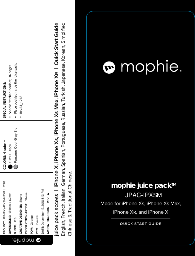 mophie juice packTMMade for iPhone Xs, iPhone Xs Max, iPhone X, and iPhone XQUICK START GUIDEPROJECT: JPA-IPXs-IPXSM-IPXR  |  QSG DIMENSIONS:  134mm x 62mmBLEED:  .125CREATIVE DESIGNER:  ShanePRODUCTION ARTIST:   ShanePDM:  GeorgePCM:   DerrickDATE: December 17, 2018 5:13 PMARENA:  314-00286     REV:  ASPECIAL INSTRUCTIONS: •  Saddle Stched booklet, 36 pages.•  Place booklet inside the juice pack.•  RevA1_1218 COLORS: 4 color +  CMYK Black  Pantone Cool Gray 8 c  juice pack access  |  iPhone X, iPhone Xs, iPhone Xs Max, iPhone X  |  Quick Start GuideEnglish, French, Italian, German, Spanish, Portuguese, Russian, Turkish, Japanese, Korean, Simpliﬁed Chinese &amp; Traditional Chinese.JPAC-IPXSM