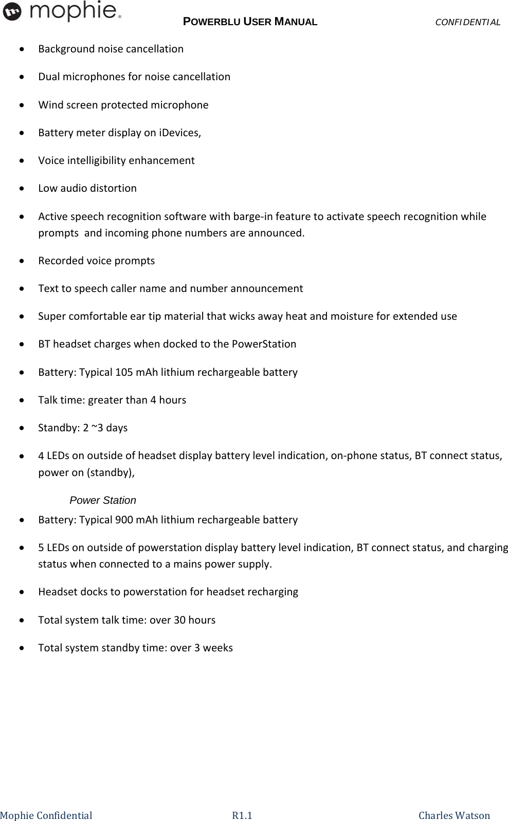 POWERBLU USER MANUALCONFIDENTIAL MophieConfidential R1.1   CharlesWatson Backgroundnoisecancellation Dualmicrophonesfornoisecancellation Windscreenprotectedmicrophone BatterymeterdisplayoniDevices, Voiceintelligibilityenhancement Lowaudiodistortion Activespeechrecognitionsoftwarewithbarge‐infeaturetoactivatespeechrecognitionwhilepromptsandincomingphonenumbersareannounced. Recordedvoiceprompts Texttospeechcallernameandnumberannouncement Supercomfortableeartipmaterialthatwicksawayheatandmoistureforextendeduse BTheadsetchargeswhendockedtothePowerStation Battery:Typical105mAhlithiumrechargeablebattery Talktime:greaterthan4hours Standby:2~3days 4LEDsonoutsideofheadsetdisplaybatterylevelindication,on‐phonestatus,BTconnectstatus,poweron(standby),Power Station  Battery:Typical900mAhlithiumrechargeablebattery 5LEDsonoutsideofpowerstationdisplaybatterylevelindication,BTconnectstatus,andchargingstatuswhenconnectedtoamainspowersupply. Headsetdockstopowerstationforheadsetrecharging Totalsystemtalktime:over30hours Totalsystemstandbytime:over3weeks