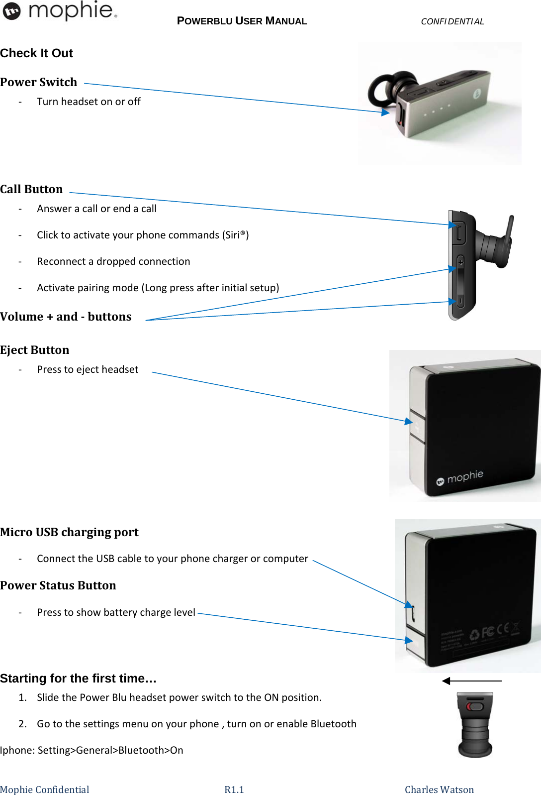 POWERBLU USER MANUALCONFIDENTIAL MophieConfidential R1.1   CharlesWatsonCheck It Out PowerSwitch‐ TurnheadsetonoroffCallButton‐ Answeracallorendacall‐ Clicktoactivateyourphonecommands(Siri®)‐ Reconnectadroppedconnection‐ Activatepairingmode(Longpressafterinitialsetup)Volume+andbuttonsEjectButton‐ PresstoejectheadsetMicroUSBchargingport‐ ConnecttheUSBcabletoyourphonechargerorcomputerPowerStatusButton‐ Presstoshowbatterychargelevel Starting for the first time… 1.SlidethePowerBluheadsetpowerswitchtotheONposition.2.Gotothesettingsmenuonyourphone,turnonorenableBluetoothIphone:Setting&gt;General&gt;Bluetooth&gt;On