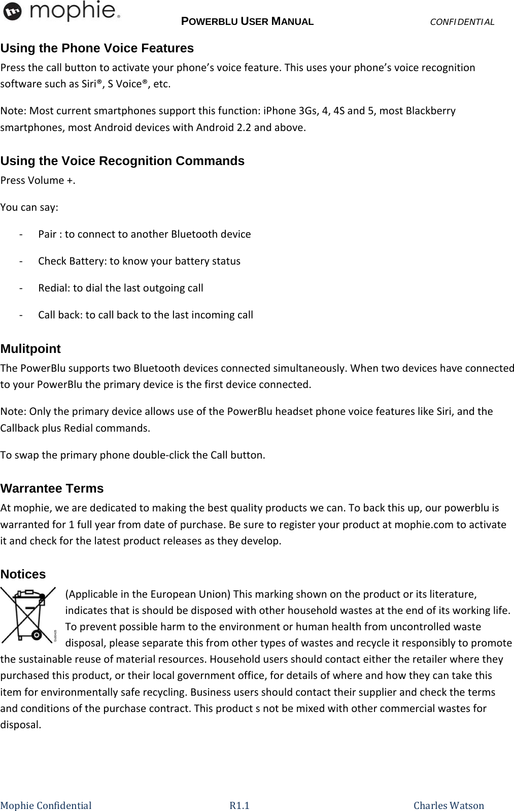 POWERBLU USER MANUALCONFIDENTIAL MophieConfidential R1.1   CharlesWatsonUsing the Phone Voice Features  Pressthecallbuttontoactivateyourphone’svoicefeature.Thisusesyourphone’svoicerecognitionsoftwaresuchasSiri®,SVoice®,etc.Note:Mostcurrentsmartphonessupportthisfunction:iPhone3Gs,4,4Sand5,mostBlackberrysmartphones,mostAndroiddeviceswithAndroid2.2andabove.Using the Voice Recognition Commands PressVolume+.Youcansay:‐ Pair:toconnecttoanotherBluetoothdevice‐ CheckBattery:toknowyourbatterystatus‐ Redial:todialthelastoutgoingcall‐ Callback:tocallbacktothelastincomingcallMulitpoint ThePowerBlusupportstwoBluetoothdevicesconnectedsimultaneously.WhentwodeviceshaveconnectedtoyourPowerBlutheprimarydeviceisthefirstdeviceconnected.Note:OnlytheprimarydeviceallowsuseofthePowerBluheadsetphonevoicefeatureslikeSiri,andtheCallbackplusRedialcommands.Toswaptheprimaryphonedouble‐clicktheCallbutton.Warrantee Terms Atmophie,wearededicatedtomakingthebestqualityproductswecan.Tobackthisup,ourpowerbluiswarrantedfor1fullyearfromdateofpurchase.Besuretoregisteryourproductatmophie.comtoactivateitandcheckforthelatestproductreleasesastheydevelop.Notices (ApplicableintheEuropeanUnion)Thismarkingshownontheproductoritsliterature,indicatesthatisshouldbedisposedwithotherhouseholdwastesattheendofitsworkinglife.Topreventpossibleharmtotheenvironmentorhumanhealthfromuncontrolledwastedisposal,pleaseseparatethisfromothertypesofwastesandrecycleitresponsiblytopromotethesustainablereuseofmaterialresources.Householdusersshouldcontacteithertheretailerwheretheypurchasedthisproduct,ortheirlocalgovernmentoffice,fordetailsofwhereandhowtheycantakethisitemforenvironmentallysaferecycling.Businessusersshouldcontacttheirsupplierandcheckthetermsandconditionsofthepurchasecontract.Thisproductsnotbemixedwithothercommercialwastesfordisposal.