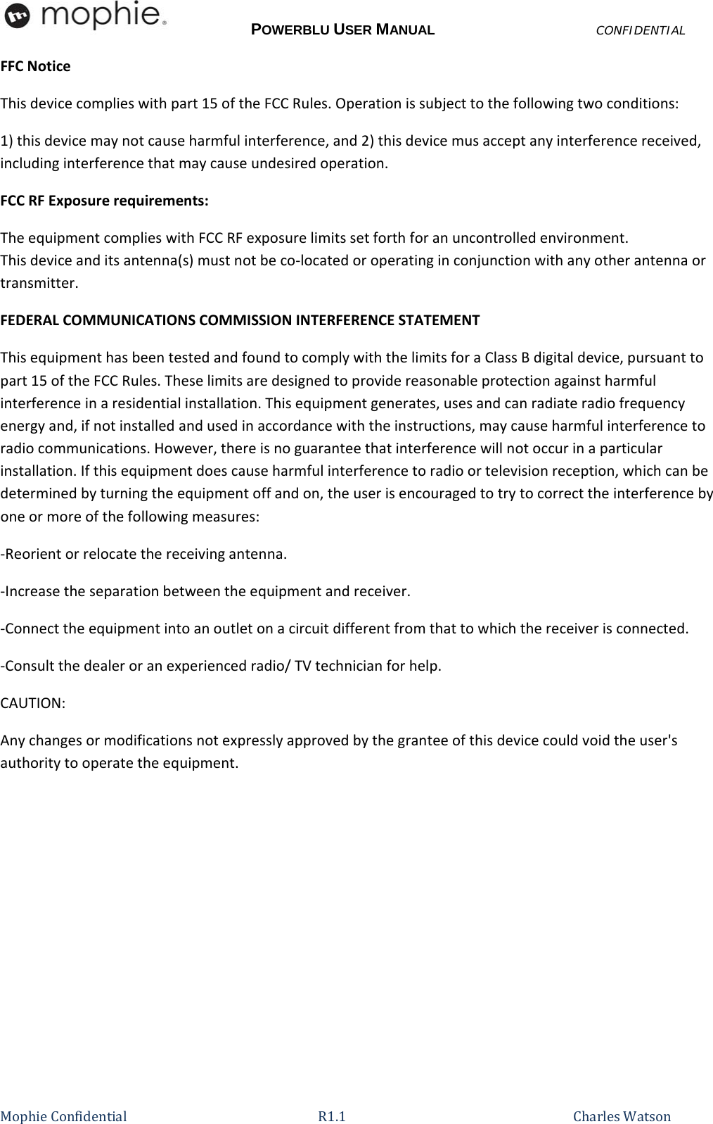 POWERBLU USER MANUALCONFIDENTIAL MophieConfidential R1.1   CharlesWatsonFFCNoticeThisdevicecomplieswithpart15oftheFCCRules.Operationissubjecttothefollowingtwoconditions:1)thisdevicemaynotcauseharmfulinterference,and2)thisdevicemusacceptanyinterferencereceived,includinginterferencethatmaycauseundesiredoperation.FCCRFExposurerequirements:TheequipmentcomplieswithFCCRFexposurelimitssetforthforanuncontrolledenvironment.Thisdeviceanditsantenna(s)mustnotbeco‐locatedoroperatinginconjunctionwithanyotherantennaortransmitter.FEDERALCOMMUNICATIONSCOMMISSIONINTERFERENCESTATEMENTThisequipmenthasbeentestedandfoundtocomplywiththelimitsforaClassBdigitaldevice,pursuanttopart15oftheFCCRules.Theselimitsaredesignedtoprovidereasonableprotectionagainstharmfulinterferenceinaresidentialinstallation.Thisequipmentgenerates,usesandcanradiateradiofrequencyenergyand,ifnotinstalledandusedinaccordancewiththeinstructions,maycauseharmfulinterferencetoradiocommunications.However,thereisnoguaranteethatinterferencewillnotoccurinaparticularinstallation.Ifthisequipmentdoescauseharmfulinterferencetoradioortelevisionreception,whichcanbedeterminedbyturningtheequipmentoffandon,theuserisencouragedtotrytocorrecttheinterferencebyoneormoreofthefollowingmeasures:‐Reorientorrelocatethereceivingantenna.‐Increasetheseparationbetweentheequipmentandreceiver.‐Connecttheequipmentintoanoutletonacircuitdifferentfromthattowhichthereceiverisconnected.‐Consultthedealeroranexperiencedradio/TVtechnicianforhelp.CAUTION:Anychangesormodificationsnotexpresslyapprovedbythegranteeofthisdevicecouldvoidtheuser&apos;sauthoritytooperatetheequipment.