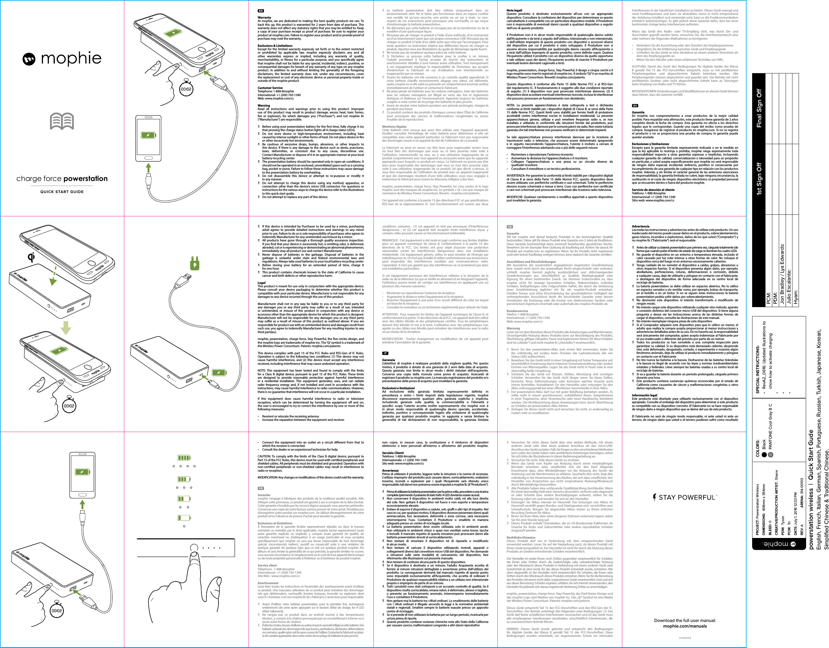 WarrantyAt mophie, we are dedicated to making the best quality products we can. To back this up, this product is warranted for 2 years from date of purchase. This warranty does not aect any statutory rights that you may be entitled to. Keep a copy of your purchase receipt as proof of purchase. Be sure to register your product at mophie.com. Failure to register your product and/or provide proof of purchase may void the warranty.Exclusions &amp; LimitationsExcept for the limited warranty expressly set forth or to the extent restricted or prohibited by applicable law, mophie expressly disclaims any and all other warranties express or implied, including any warranty of quality, merchantability, or tness for a particular purpose, and you specically agree that mophie shall not be liable for any special, incidental, indirect, punitive, or consequential damages for breach of any warranty of any type on any mophie product. In addition to and without limiting the generality of the foregoing disclaimers, the limited warranty does not, under any circumstances, cover the replacement or cost of any electronic device or personal property inside or outside of the mophie product.Customer ServiceTelephone: 1-888-8mophieInternational: +1 (269) 743-1340Web: www.mophie.com/csWarningRead all instructions and warnings prior to using this product. Improper use of this product may result in product damage, excess heat, toxic fumes, re or explosion, for which damages you (“Purchaser”), and not mophie llc (“Manufacturer”) are responsible.N  Before using your powerstation battery for the rst time, fully charge it (so that pressing the charge status button lights all 4 charge status LEDs).N  Do not store device in high-temperature environment, including heat caused by intense sunlight or other forms of heat. Do not place device in re or other excessively hot environments.N  Be cautious of excessive drops, bumps, abrasions, or other impacts to this device. If there is any damage to the device such as dents, punctures, tears, deformities, or corrosion due to any cause, discontinue use.  Contact Manufacturer or dispose of it in an appropriate manner at your local battery-recycling center.N  The powerstation battery should be operated only in open-air conditions. It should not be operated in an enclosed, unventilated space such as a carrying bag, pocket or purse. Failure to follow these instructions may cause damage to the powerstation battery by overheating.N  Do not disassemble this device or attempt to re-purpose or modify it  in any manner.N  Do not attempt to charge this device using any method, apparatus, or connection other than the device’s micro USB connector. For questions or instructions for the various ways to charge the device refer to the illustrations in this quick-start guide.N  Do not attempt to replace any part of this device.N La batterie powerstation doit être utilisée uniquement dans un environnement aéré. Ne le faites pas fonctionner dans un espace conné non ventilé, tel qu’une sacoche, une poche ou un sac à main. Le non-respect de ces instructions peut provoquer une surchaue, ce qui risque d’endommager la batterie powerstation.N  Ne démontez pas cette batterie et n’essayez pas de la transformer ou de la modier d’une quelconque façon.N  N’essayez pas de charger ce produit à l’aide d’une méthode, d’un instrument ou d’un branchement autre que son propre connecteur USB. N’essayez pas de charger ce produit à l’aide d’un câble autre que celui qui l’accompagne. Pour toute question ou instruction relative aux diérentes façons de charger ce produit, reportez-vous aux illustrations du guide de démarrage rapide fourni.N  Ne tentez pas de remplacer quelque pièce de cette batterie.N  Si l’Acheteur se procure cette batterie pour la coner à un mineur,  l’adulte procédant à l’achat accepte de fournir des instructions et avertissements détaillés à tout mineur avant utilisation. Tout manquement à cet engagement implique la responsabilité de l’Acheteur, qui accepte d’indemniser le Fabricant en cas d’utilisation non intentionnelle ou inappropriée par un mineur.N  Toutes les batteries ont été soumises à un contrôle qualité approfondi. Si votre batterie chaue excessivement, dégage une odeur, est déformée, rayée, coupée ou si elle subit ou présente un comportement anormal, arrêtez immédiatement de l’utiliser et contactez le Fabricant.N  Ne jetez jamais de batteries avec les ordures ménagères. Jeter des batteries avec les ordures ménagères est illégal en vertu des lois et règlements étatiques et fédéraux sur l’environnement. Apportez toujours les batteries usagées à votre centre de recyclage des batteries le plus proche.N  Avant de stocker votre batterie pendant une période prolongée, chargez-la pendant une heure.N  Ce produit contient des produits chimiques connus dans l’État de Californie pour provoquer des cancers et malformations congénitales ou autres troubles de la reproduction.Mentions légalesCette batterie n’est conçue que pour être utilisée avec l’appareil approprié. Veuillez consulter l’emballage de votre batterie pour déterminer si elle est compatible avec votre appareil particulier. Le Fabricant n’est pas responsable des dommages causés à un appareil du fait de l’utilisation de ce produit. Le Fabricant ne peut en aucun cas être tenu pour responsable envers vous ou tout tiers des dommages que vous ou ce tiers pourriez subir suite à l’utilisation, intentionnelle ou non, ou à une utilisation inappropriée de ce produit conjointement avec tout appareil ou accessoire autre que les appareils appropriés pour lesquels ce produit est conçu. Le Fabricant ne pourra pas être tenu pour responsable des dommages que vous ou tout tiers pourriez subir suite à une utilisation inappropriée de ce produit, tel que décrit ci-dessus. Si vous êtes responsable de l’utilisation du produit avec un appareil inapproprié et que des dommages résultent d’une telle utilisation, vous vous engagez à indemniser le Fabricant pour toutes les blessures inigées à des tiers.mophie, powerstation, charge force, Stay Powerful, les cinqcercles et le logo mophie sont des marques de mophie inc. Le symbole « Qi » est une marque de commerce du Wireless Power Consortium. Brevets: mophie.com/patents.Cet appareil est conforme à la partie15 des directives FCC et aux spécications RSS-Gen de la réglementation IC. Son fonctionnement est soumis aux deux Note legaliQuesto prodotto è destinato esclusivamente all’uso con un appropriato dispositivo. Consultare la confezione del dispositivo per determinare se questo caricabatterie è compatibile con un particolare dispositivo mobile. Il Produttore non è responsabile di eventuali danni causati a qualsiasi dispositivo a seguito dell’uso di questo prodotto. Il Produttore non è in alcun modo responsabile di qualsivoglia danno subito dall’Acquirente o da terzi a seguito dell’utilizzo, intenzionale o non intenzionale, o dell’utilizzo improprio di questo prodotto con dispositivi o accessori diversi dal dispositivo per cui il prodotto è stato sviluppato. Il Produttore non si assume alcuna responsabilità per qualsivoglia danno causato all’Acquirente o a terzi dall’utilizzo improprio di questo prodotto, come denito sopra. Qualora l’Acquirente utilizzi il prodotto con un dispositivo diverso da quello opportuno e tale utilizzo causi dei danni, l’Acquirente accetta di risarcire il Produttore per eventuali lesioni derivanti cagionate a terzi.mophie, powerstation, charge force, Stay Powerful, il design a cinque cerchi e il logo mophie sono marchi registrati di mophie inc. Il simbolo “Qi” è un marchio di Wireless Power Consortium. Brevetti: mophie.com/patents.Questo dispositivo è conforme alla Parte 15 delle Norme FCC e al RSS-Gen del regolamento IC. Il funzionamento è soggetto alle due condizioni riportate di seguito: (1) il dispositivo non può provocare interferenze dannose; (2) il dispositivo deve accettare eventuali interferenze ricevute, incluse le interferenze che possono provocare un funzionamento non desiderato.NOTA: La presente apparecchiatura è stata sottoposta a test e dichiarata conforme ai limiti stabiliti per i dispositivi digitali di Classe B, ai sensi della Parte 15 delle Norme FCC. Questi limiti sono stabiliti per fornire livelli di protezione accettabili contro interferenze nocive in installazioni residenziali. La presente apparecchiatura genera, utilizza e può emettere frequenze radio e, se non installata e utilizzata in conformità alle istruzioni fornite dal produttore, può provocare interferenze dannose per le comunicazioni via radio. Non esiste tuttavia garanzia che tali interferenze non possano vericarsi in determinati impianti.Se tale apparecchiatura provoca interferenze dannose per la ricezione di trasmissioni radio o televisive, che possono essere determinate spegnendo e in seguito riaccendendo l’apparecchiatura, l’utente è invitato a cercare di correggere l’interferenza adottando una o più delle seguenti misure:•  Riorientare o riposizionare l’antenna ricevente.•  Aumentare la distanza tra l’apparecchiatura e il ricevitore.•  Collegare l’apparecchiatura a una presa su un circuito diverso da  quellodel ricevitore.•  Consultare il rivenditore o un tecnico professionista.AVVERTENZA: Per garantire la conformità ai limiti stabiliti per i dispositivi digitali di Classe B ai sensi della Parte 15 delle Norme FCC, questo dispositivo deve essere utilizzato con periferiche certicate e cavi schermati. Tutte le periferiche devono essere schermate e messe a terra. L’uso con periferiche non certicate o cavi non schermati può provocare interferenze alla ricezione radio-televisiva.MODIFICHE: Qualsiasi cambiamento o modica apportati a questo dispositivo può invalidare la garanzia.Interferenzen in der häuslichen Installation zu bieten. Dieses Gerät erzeugt und nutzt Funkfrequenzen und kann sie abstrahlen; wenn es nicht entsprechend der Anleitung installiert und verwendet wird, kann es die Funkkommunikation erheblich beeinträchtigen. Es gibt jedoch keine Garantie dafür, dass bei einer bestimmten Anlage keine Interferenzen auftreten.Wenn das Gerät den Radio- oder TV-Empfang stört, was durch Ein- und Ausschalten geprüft werden kann, versuchen Sie, die Interferenzendurch eine oder mehrere der folgenden Maßnahmen zu korrigieren:•  Verändern Sie die Ausrichtung oder den Standort der Empfangsantenne.•  Vergrößern Sie die Entfernung zwischen Gerät und Empfangsgerät.•  Schließen Sie das Gerät an eine Steckdose an einem anderen Stromkreis als dem des Empfangsgeräts an.•  Bitten Sie den Händler oder einen erfahrenen Techniker um Hilfe.ACHTUNG: Damit das Gerät den Bedingungen für digitale Geräte der Klasse B gemäß Teil 15 der FCC-Vorschriften entspricht, muss es mit zertizierten Peripheriegeräten und abgeschirmten Kabeln betrieben werden. Alle Peripheriegeräte müssen abgeschirmt und geerdet sein. Der Betrieb mit nicht zertizierten Geräten oder nicht abgeschirmten Kabeln kann zu Störungen beim Empfang von Radio und TV führen.MODIFIKATIONEN: Veränderungen und Modikationen an diesem Gerät können dazu führen, dass die Garantie verfällt.GarantíaEn mophie nos comprometemos a crear productos de la mejor calidad posible. Para respaldar esta armación, este producto tiene garantía de 2 años completo desde la fecha de compra. Esta garantía no afecta a los derechos legales que le correspondan. Guarde una copia del recibo como prueba de compra. Asegúrese de registrar el producto en mophie.com. Si no se registra el producto o no se proporciona una prueba de compra, la garantía puede quedar anulada.Exclusiones y limitacionesExcepto para la garantía limitada expresamente indicada o en la medida en que la ley aplicable lo restrinja o prohíba, mophie niega expresamente toda responsabilidad respecto a otras garantías expresas o implícitas, incluyendo cualquier garantía de calidad, comercialización o idoneidad para un propósito en particular, y usted acepta especícamente que mophie no será responsable de ningún daño especial, incidental, indirecto, punitivo ni consecuente por incumplimiento de una garantía de cualquier tipo en relación con los productos mophie. Además, y sin limitar el carácter general de las anteriores exenciones de responsabilidad, la garantía limitada no cubre, bajo ninguna circunstancia, la sustitución ni el coste de ningún dispositivo electrónico ni propiedad personal que se encuentre dentro o fuera del producto mophie.Servicio de atención al clienteTeléfono: 1-888-8mophieInternacional: +1 (269) 743-1340Sitio web: www.mophie.com/csQUICK START GUIDEcharge force powerstationN  If this device is intended by Purchaser to be used by a minor, purchasing adult agrees to provide detailed instructions and warnings to any minor prior to use. Failure to do so is sole responsibility of purchaser, who agrees to indemnify Manufacturer for any unintended use/misuse by a minor.N  All products have gone through a thorough quality assurance inspection. If you nd that your device is excessively hot, is emitting odor, is deformed, abraded, cut or is experiencing or demonstrating an abnormal phenomenon, immediately stop all product use and contact Manufacturer.N  Never dispose of batteries in the garbage. Disposal of batteries in the garbage is unlawful under state and federal environmental laws and regulations. Always take used batteries to your local battery-recycling center.N  Before storing your battery for an extended period of time, charge it  for one hour.N  This product contains chemicals known to the state of California to cause cancer and birth defects or other reproductive harm.LegalThis product is meant for use only in conjunction with the appropriate device. Please consult your device packaging to determine whether this product is compatible with your particular device. Manufacturer is not responsible for any damages to any device incurred through the use of this product.Manufacturer shall not in any way be liable to you or to any third party for any damages you or any third party may suer as a result of use, intended or unintended, or misuse of this product in conjunction with any device or accessory other than the appropriate device for which this product is designed. Manufacturer will not be responsible for any damages you or any third party may suer as a result of misuse of this product as outlined above. If you are responsible for product use with an unintended device and damages result from such use, you agree to indemnify Manufacturer for any resulting injuries to any third part(ies).mophie, powerstation, charge force, Stay Powerful, the ve-circles design, and the mophie logo are trademarks of mophie inc. The ‘Qi’ symbol is a trademark of the Wireless Power Consortium. Patents: mophie.com/patents.This device complies with part 15 of the FCC Rules and RSS-Gen of IC Rules. Operation is subject to the following two conditions: (1) This device may not cause harmful interference, and (2) this device must accept any interference received, including interference that may cause undesired operation.NOTE: This equipment has been tested and found to comply with the limits for a Class B digital device, pursuant to part 15 of the FCC Rules. These limits are designed to provide reasonable protection against harmful interference in a residential installation. This equipment generates, uses, and can radiate radio frequency energy and, if not installed and used in accordance with the instructions, may cause harmful interference to radio communications. However, there is no guarantee that interference will not occur in a particular installation.If this equipment does cause harmful interference to radio or television reception, which can be determined by turning the equipment o and on, the user is encouraged to try to correct the interference by one or more of the following measures:•   Reorient or relocate the receiving antenna.•   Increase the separation between the equipment and receiver.conditions suivantes : (1) cet appareil ne doit pas provoquer d’interférences dangereuses ; et (2) cet appareil doit accepter toute interférence reçue, y compris celles pouvant causer un fonctionnement indésirable.REMARQUE: Cet équipement a été testé et jugé conforme aux limites établies pour un appareil numérique de classe B, conformément à la partie 15 des directives de la FCC. Ces limites ont pour objet d’assurer une protection raisonnable contre les interférences dangereuses dans une installation résidentielle. Cet équipement génère, utilise et peut émettre de l’énergie par radiofréquence et, s’il n’est pas installé et utilisé conformément aux instructions, peut engendrer des interférences nuisibles aux communications radio. Cependant, il n’est pas garanti que des interférences ne se produiront pas dans une installation particulière.Si cet équipement provoque des interférences néfastes à la réception de la radio ou de la télévision (ce qui se vérie en allumant et en éteignant l’appareil), l’utilisateur pourra tenter de corriger ces interférences en appliquant une ou plusieurs des mesures suivantes :•  Réorienter ou repositionner l’antenne de réception.•  Augmenter la distance entre l’équipement et le récepteur.•  Brancher l’équipement à une prise d’un circuit diérent de celui sur lequel est branché le récepteur.•  Consulter le revendeur ou un technicien expérimenté pour obtenir de l’aide.ATTENTION: Pour respecter les limites de l’appareil numérique de ClasseB, et conformément à la partie15 des directives de la FCC, cet appareil doit être utilisé avec des câbles blindés et des périphériques certiés. Tous les périphériques doivent être blindés et mis à la terre. L’utilisation avec des périphériques non agréés ou des câbles non blindés peut entraîner des interférences avec la radio ou au niveau de la réception.MODIFICATION : Tout(e) changement ou modication de cet appareil peut entraîner l’annulation de la garantie.GaranziaL’obiettivo di mophie è realizzare prodotti della migliore qualità. Per questo motivo, il prodotto è dotato di una garanzia di 2 anni dalla data di acquisto. Questa garanzia non limita in alcun modo i diritti statutari dell’acquirente. Conserva una copia della ricevuta come prova di acquisto. Assicurati di registrare il prodotto su mophie.com. La mancata registrazione del prodotto e/o presentazione della prova di acquisto può invalidare la garanzia.Esclusioni e limitazioniAd esclusione della garanzia limitata espressamente denita in precedenza o entro i limiti imposti dalla legislazione vigente, mophie disconosce espressamente qualsiasi altra garanzia esplicita o implicita, includendo garanzie sulla qualità, la commerciabilità o l’idoneità a specici scopi; l’utente accetta inoltre espressamente che mophie non è in alcun modo responsabile di qualsivoglia danno speciale, accidentale, indiretto, punitivo o consequenziale legato alla violazione di qualsivoglia garanzia per qualsiasi prodotto mophie. In aggiunta e senza limitare la generalità di tali dichiarazioni di non responsabilità, la garanzia limitata GarantieWir bei mophie sind darauf bedacht, Produkte in der bestmöglichen Qualität herzustellen. Daher gilt für dieses Produkt eine Garantie von 2 Jahre ab Kaufdatum. Diese Garantie beeinträchtigt keine eventuell bestehenden gesetzlichen Rechte. Bewahren Sie ein Exemplar Ihrer Quittung als Kaufbeleg auf. Achten Sie darauf, Ihr Produkt auf mophie.com zu registrieren. Wenn Sie Ihr Produkt nicht registrieren und/oder keinen Kaufbeleg vorlegen können, kann dadurch die Garantie verfallen.Ausschlüsse und EinschränkungenMit Ausnahme der ausdrücklich angegebenen begrenzten Gewährleistung bzw. soweit nicht durch das anwendbare Recht eingeschränkt oder verboten, schließt mophie hiermit jegliche ausdrücklichen und stillschweigenden Gewährleistungen aus, einschließlich zu Qualität, Marktgängigkeit oder Eignung für einen bestimmten Zweck. Sie stimmen insbesondere zu, dass mophie nicht für etwaige besondere Schäden, Nebenschäden, indirekte Schäden, Bußzahlungen oder Folgeschäden haftet, die durch die Verletzung einer Gewährleistung jeglicher Art für ein mophie-Produkt entstehen. Darüber hinaus und ohne Einschränkung der grundsätzlichen Gültigkeit der vorhergehenden Ausschlüsse deckt die beschränkte Garantie unter keinen Umständen die Ersetzung oder die Kosten von elektronischen Geräten oder persönlichem Eigentum innerhalb oder außerhalb des mophie-Produkts ab.KundenserviceTelefon: 1-888-8mophieInternational: +1 (269) 743-1340Web: www.mophie.com/csWarnungLesen Sie vor dem Benutzen dieses Produkts alle Anweisungen und Warnhinweise. Unsachgemäße Nutzung dieses Produkts kann zur Beschädigung des Produkts, Überhitzung, giftigen Dämpfen, Feuer und Explosionen führen; für diese Schäden sind Sie („Käufer“) und nicht mophie llc („Hersteller“) verantwortlich.N  Bevor Sie den powerstation-Akku zum ersten Mal verwenden, laden Sie ihn vollständig auf (sodass beim Drücken der Ladestatustaste alle vier  Status-LEDs aueuchten).N  Bewahren Sie das Gerät nicht in einer Umgebung mit hoher Temperatur auf, einschließlich Erwärmung durch intensive Sonneneinstrahlung oder andere Formen von Wärmequellen. Legen Sie das Gerät nicht in Feuer oder in eine übermäßig heiße Umgebung.N  Schützen Sie das Gerät vor Stürzen, Stößen, Abnutzung und sonstigen Schäden. Verwenden Sie das Gerät nicht länger, wenn Sie daran Dellen, Einstiche, Risse, Deformierungen oder Korrosion welcher Ursache auch immer feststellen. Kontaktieren Sie den Hersteller oder entsorgen Sie den Akku ordnungsgemäß bei einer öentlichen Sammelstelle in Ihrer Nähe.N  Der powerstation-Akku darf nur mit guter Belüftung betrieben werden. Es sollte nicht in einem geschlossenen, unbelüfteten Raum, beispielsweise in einer Tragetasche, einer Hosentasche oder einer Handtasche, betrieben werden. Die Nichtbeachtung dieser Anweisungen kann durch Überhitzung zu Schäden am powerstation-Akku führen.N  Zerlegen Sie dieses Gerät nicht und versuchen Sie nicht, es anderweitig zu nutzen oder zu modizieren.AdvertenciaLea todas las instrucciones y advertencias antes de utilizar este producto. Un uso inadecuado del mismo puede causar daños en el producto, sobrecalentamiento, gases tóxicos, incendios o explosiones, daños de los que usted (“Comprador”) y no mophie llc (“Fabricante”) será el responsable.N  Antes de utilizar su batería powerstation por primera vez, cárguela totalmente (de forma que cuando pulse el botón de estado de carga se iluminen los cuatro LED).N  No guarde el dispositivo en un entorno a temperatura elevada, incluido el calor causado por luz solar intensa u otras formas de calor. No coloque el dispositivo cerca del fuego ni en entornos excesivamente calientes.N  Tenga cuidado de no someter el dispositivo a caídas, golpes, abrasiones u otros impactos fuertes. Si el dispositivo presenta algún daño, por ejemplo, abolladuras, perforaciones, roturas, deformaciones o corrosión, debido  a cualquier causa, deje de utilizarlo y póngase en contacto con el fabricante, o deshágase del dispositivo de forma adecuada en su centro local de reciclaje de baterías.N  La batería powerstation se debe utilizar en espacios abiertos. No lo utilice en espacios cerrados y sin ventilar como, por ejemplo, bolsas de transporte, en el bolsillo o en un bolso. Si no se siguen estas instrucciones la batería powerstation podría sufrir daños por sobrecalentamiento.N  No desmonte este dispositivo ni intente transformarlo o modicarlo de ningún modo.N  No intente cargar este dispositivo utilizando cualquier otro método, aparato o conexión distintos del conector micro-USB del dispositivo. Si tiene alguna pregunta o desea ver las instrucciones acerca de las distintas formas de cargar el dispositivo, consulte las ilustraciones de este manual.N  No intente reemplazar ninguna pieza de este dispositivo.N  Si el Comprador adquiere este dispositivo para que lo utilice un menor, el adulto que realiza la compra acepta proporcionar al menor instrucciones y advertencias detalladas antes de su uso. De no hacerlo así, la responsabilidad será únicamente del comprador, quien acepta indemnizar al Fabricante por el uso inadecuado o diferente del previsto por parte de un menor.N  Todos los productos se han sometido a una completa inspección para garantizar su calidad. Si su dispositivo está demasiado caliente, desprende olor, está deformado, desgastado, cortado, o experimenta o muestra algún fenómeno anómalo, deje de utilizar el producto inmediatamente y póngase en contacto con el Fabricante.N  No tire nunca las baterías a la basura. Deshacerse de las baterías tirándolas a la basura es ilegal de acuerdo con las leyes y normas medioambientales estatales y federales. Lleve siempre las baterías usadas a su centro local de reciclaje de baterías.N  Si va a guardar la batería durante un periodo prolongado, cárguela primero durante una hora.N  Este producto contiene sustancias químicas reconocidas por el estado de California como causantes de cáncer y malformaciones congénitas u otros daños reproductivos.Información legalEste producto está diseñado para utilizarlo exclusivamente con el dispositivo apropiado. Consulte el embalaje del dispositivo para determinar si este producto es compatible con su dispositivo concreto. El Fabricante no se hace responsable de ningún daño a ningún dispositivo que se derive del uso de este producto.El Fabricante no será de ningún modo responsable, ni ante usted ni ante un tercero, de ningún daño que usted o el tercero pudieran sufrir como resultado •   Connect the equipment into an outlet on a circuit dierent from that to which the receiver is connected.•   Consult the dealer or an experienced technician for help.CAUTION: To comply with the limits of the Class B digital device, pursuant to Part 15 of the FCC Rules, this device must be used with certied peripherals and shielded cables. All peripherals must be shielded and grounded. Operation with non-certied peripherals or non-shielded cables may result in interference to radio or reception.MODIFICATION: Any changes or modications of this device could void the warranty.Garantiemophie s’engage à fabriquer des produits de la meilleure qualité possible. An d’étayer cette promesse, ce produit est garanti 2 ans à compter de la date d’achat. Cette garantie n’invalide pas les recours légaux auxquels vous pourriez prétendre. Conservez une copie de votre facture comme preuve de votre achat. N’oubliez pas d’enregistrer votre produit sur mophie.com. Un défaut d’enregistrement de votre produit et/ou l’absence de preuve d’achat peut annuler la garantie.Exclusions et limitationsÀ l’exception de la garantie limitée expressément stipulée ou dans la mesure restreinte ou interdite par le droit applicable, mophie exclut expressément toute autre garantie explicite ou implicite, y compris toute garantie de qualité, de caractère marchand ou d’adéquation à un usage particulier et vous acceptez spéciquement que mophie ne sera pas tenue responsable de tout dommage spécial, circonstanciel, indirect, punitif ou consécutif suite à une violation de quelque garantie de quelque type que ce soit sur quelque produit mophie. Par ailleurs et sans limiter la généralité de ce qui précède, la garantie limitée ne couvre, sous aucune circonstance, le remplacement ou le coût de tout appareil électronique ou de toute propriété personnelle à l’intérieur ou à l’extérieur du produit mophie.Service clientTéléphone: 1-888-8mophieInternational: +1 (269) 743-1340SiteWeb: www.mophie.com/csAvertissementLisez bien toutes les instructions et l’ensemble des avertissements avant d’utiliser ce produit. Une mauvaise utilisation de ce produit peut entraîner des dommages tels que détérioration, surchaue, fumées toxiques, incendie ou explosion dont vous (l’«Acheteur») et non mophie llc (le «Fabricant») serez tenu pour responsable.N  Avant d’utiliser votre batterie powerstation pour la première fois, rechargez-la entièrement (de sorte qu’en appuyant sur le bouton d’état de charge, les 4 LED  d’état s’allument).N  Ne rangez pas ce produit dans un endroit soumis à des températures élevées, y compris à la chaleur provoquée par un ensoleillement intense ou à toute autre forme de chaleur.N  Évitez les chutes, bosses, éraflures ou autres impacts excessifs infligés à cette batterie. Si la batterie subissait des dommages tels que bosses, perforations, déchirures, déformations ou corrosion, quelle qu’en soit la cause, cessez de l’utiliser. Contactez le Fabricant ou jetez-la de manière appropriée dans votre centre de recyclage de batteries le plus proche.non copre, in nessun caso, la sostituzione o il rimborso di dispositivi elettronici o beni personali all’interno o all’esterno del prodotto mophie.Servizio ClientiTelefono: 1-888-8mophieInternazionale: +1 (269) 743-1340Sito web: www.mophie.com/csAvvertenzaPrima di utilizzare il prodotto, leggere tutte le istruzioni e le norme di sicurezza. L’utilizzo improprio del prodotto può causare danni, surriscaldamento, esalazioni tossiche, incendi o esplosioni per i quali l’Acquirente sarà ritenuto unico responsabile; tali danni non potranno essere imputati a mophie llc (il “Produttore”).N  Prima di utilizzare la batteria powerstation per la prima volta, procedere a una ricarica completa (premendo il pulsante di stato tutti i 4 LED dovranno essere accesi).N  Non conservare il dispositivo in ambienti molto caldi, né alla luce diretta del sole. Non gettare il dispositivo nel fuoco e non esporlo a temperature eccessivamente elevate.N  Evitare di esporre il dispositivo a cadute, urti, gra o altri tipi di impatto. Nel caso in cui, per qualsiasi motivo, il dispositivo dovesse presentare danni quali ammaccature, fori, lacerazioni, deformità o zone corrose, sarà necessario interromperne l’uso. Contattare il Produttore o smaltirlo in maniera adeguata presso un centro di riciclaggio locale.N  La batteria powerstation deve essere utilizzata solo in ambienti aerati. Non utilizzarla in ambienti chiusi o spazi non ventilati come borse, tasche o borselli. Il mancato rispetto di queste istruzioni può provocare danni alla batteria powerstation dovuti al surriscaldamento.N Non tentare di smontare il dispositivo né di ripararlo o modicarlo  in alcun modo.N Non tentare di caricare il dispositivo utilizzando metodi, apparati o collegamenti diversi dal connettore micro-USB del dispositivo. Per domande e istruzioni sulle varie modalità di caricamento del dispositivo, fare riferimento alle illustrazioni sul presente manuale.N  Non tentare di sostituire alcuna parte di questo dispositivo.N  Se il dispositivo è destinato a un minore, l’adulto Acquirente accetta di fornire al minore istruzioni dettagliate e avvertenze prima dell’utilizzo del prodotto. Le conseguenze derivanti dal mancato rispetto di questo punto sono imputabili esclusivamente all’Acquirente, che accetta di sollevare il Produttore da qualsiasi responsabilità relativa a un utilizzo non intenzionale proprio o improprio da parte di un minore.N  Tutti i prodotti sono stati sottoposti a un accurato controllo di qualità. Se il dispositivo risulta surriscaldato, emana odori, è deformato, abraso o tagliato, o presenta un funzionamento anomalo, interromperne immediatamente l’uso e contattare il Produttore.N  Non gettare mai le batterie tra i riuti ordinari. Lo smaltimento delle batterie con i riuti ordinari è illegale secondo le leggi e le normative ambientali statali e regionali. Smaltire sempre le batterie esauste presso un apposito centro di riciclaggio.N  Se si prevede di non utilizzare la batteria per un lungo periodo, ricaricarla per un’ora prima di riporla.N  Questo prodotto contiene sostanze chimiche note allo Stato della California per causare cancro, malformazioni congenite e altri danni riproduttivi.N  Versuchen Sie nicht, dieses Gerät über eine andere Methode, mit einem anderen Gerät oder über einen anderen Anschluss als den micro-USB-Anschluss des Geräts zu laden. Falls Sie Fragen zu den verschiedenen Methoden zum Laden des Geräts haben oder ausführliche Anleitungen benötigen, sehen Sie sich bitte die Illustrationen in dieser Bedienungsanleitung an.N  Versuchen Sie nicht, Teile dieses Geräts zu ersetzen.N  Wenn das Gerät vom Käufer zur Nutzung durch einen minderjährigen Benutzer erworben wird, verpichtet sich der den Kauf tätigende Erwachsene dazu, dem Minderjährigen vor der Nutzung des Geräts die Anleitung und die Warnhinweise zu erklären. Geschieht dies nicht, liegt dies vollständig in der Verantwortung des Käufers, der sich dazu verpichtet, den Hersteller von Ansprüchen aus nicht vorgesehener Nutzung/Missbrauch durch Minderjährige freizustellen.N  Alle Produkte haben eine umfassende Qualitätsprüfung durchlaufen. Wenn Ihr Gerät übermäßig heiß wird, Gerüche absondert, verformt oder abgenutzt ist oder Schnitte bzw. andere Beschädigungen aufweist, stellen Sie die Nutzung sofort ein und wenden Sie sich an den Hersteller.N  Entsorgen Sie Akkus niemals im Hausmüll. Das Entsorgen von Akkus im Hausmüll verstößt gegen Bundes- und Staatsgesetze und -vorschriften zum Umweltschutz. Bringen Sie abgenutzte Akkus immer zu Ihrem örtlichen Recycling-Zentrum für Akkus.N  Bevor Sie Ihren Akku über einen längeren Zeitraum unbenutzt lagern, laden Sie ihn eine Stunde lang auf.N  Dieses Produkt enthält Chemikalien, die im US-Bundesstaat Kalifornien als Ursache für Krebs und Geburtsfehler oder andere reproduktive Schäden eingestuft werden.Rechtliche Hinweise Dieses Produkt darf nur in Verbindung mit dem entsprechenden Gerät verwendet werden. Lesen Sie auf der Verpackung nach, ob dieses Produkt mit Ihrem Gerät kompatibel ist. Der Hersteller ist nicht für durch die Nutzung dieses Produkts an Geräten entstehende Schäden verantwortlich. Der Hersteller ist weder Ihnen noch Dritten gegenüber verantwortlich für Schäden, die Ihnen oder Dritten durch die beabsichtigte oder unbeabsichtigte Nutzung oder den Missbrauch dieses Produkts in Verbindung mit einem anderen Gerät oder Zubehörteil als dem Gerät, für das dieses Produkt entwickelt wurde, entstehen. Wie oben dargestellt, ist der Hersteller nicht verantwortlich für Schäden, die Ihnen oder Dritten durch den Missbrauch dieses Produkts entstehen. Wenn Sie für die Benutzung des Produkts mit einem nicht dafür vorgesehenen Gerät verantwortlich sind und sich aus dieser Benutzung Schäden ergeben, erklären Sie sich hiermit einverstanden, den Hersteller für jedwede sich daraus ergebende Verletzung Dritter zu entschädigen.mophie, powerstation, charge force, Stay Powerful, das Fünf-Kreise-Design und das mophie Logo sind Marken von mophie inc. Das „Qi“-Symbol ist eine Marke der Wireless Power Consortium. Patente: mophie.com/patents.Dieses Gerät entspricht Teil 15 der FCC-Vorschriften und den RSS-Gen der IC-Vorschriften. Der Betrieb unterliegt den folgenden zwei Bedingungen: (1) Das Gerät darf keine schädlichen Interferenzen verursachen und (2) das Gerät muss alle empfangenen Interferenzen verarbeiten, einschließlich Interferenzen, die zu unerwünschtem Betrieb führen.HINWEIS: Dieses Gerät wurde getestet und entspricht den Bedingungen für digitale Geräte der Klasse B gemäß Teil 15 der FCC-Vorschriften. Diese Bedingungen wurden entwickelt, um angemessenen Schutz vor störenden PCM:PDM:Jon Bradley / Lya Edwards:Julio Escalante: Hyam:1st Sign O Final Sign OPROJECT: Powerstation Wireless DIMENSIONS:  408mm x 354mmBLEED: 0 CREATIVE/PRODUCTION ARTIST:  Shane  PDM:  TysonPCM:  Tri DATE: July 1, 2016 12:33 PMREV: A   ARENA: 314-00103SPECIAL INSTRUCTIONS: •  RevA2_0616: Updated illustrations to show how to activate charging• • • COLORS:  Black  PANTONE Cool Gray 8 C powerstation wireless  |  Quick Start Gude English, French, Italian, German, Spanish, Portuguese, Russian, Turkish, Japanese, Korean, Simpliﬁed Chinese &amp; Traditional Chinese.314-00103-ADownload the full user manual:mophie.com/manuals
